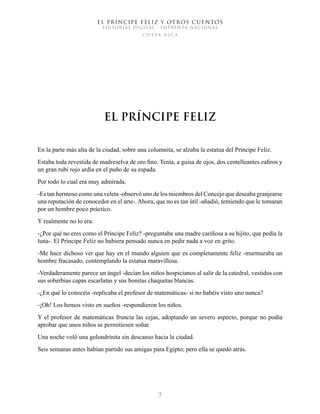 EL PRÍNCIPE FELIZ Y OTROS CUENTOS
EDITORIAL DIGITAL - IMPRENTA NACIONAL
costa rica
7
El Príncipe Feliz
En la parte más alta de la ciudad, sobre una columnita, se alzaba la estatua del Príncipe Feliz.
Estaba toda revestida de madreselva de oro fino. Tenía, a guisa de ojos, dos centelleantes zafiros y
un gran rubí rojo ardía en el puño de su espada.
Por todo lo cual era muy admirada.
-Es tan hermoso como una veleta -observó uno de los miembros del Concejo que deseaba granjearse
una reputación de conocedor en el arte-. Ahora, que no es tan útil -añadió, temiendo que le tomaran
por un hombre poco práctico.
Y realmente no lo era.
-¿Por qué no eres como el Príncipe Feliz? -preguntaba una madre cariñosa a su hijito, que pedía la
luna-. El Príncipe Feliz no hubiera pensado nunca en pedir nada a voz en grito.
-Me hace dichoso ver que hay en el mundo alguien que es completamente feliz -murmuraba un
hombre fracasado, contemplando la estatua maravillosa.
-Verdaderamente parece un ángel -decían los niños hospicianos al salir de la catedral, vestidos con
sus soberbias capas escarlatas y sus bonitas chaquetas blancas.
-¿En qué lo conocéis -replicaba el profesor de matemáticas- si no habéis visto uno nunca?
-¡Oh! Los hemos visto en sueños -respondieron los niños.
Y el profesor de matemáticas fruncía las cejas, adoptando un severo aspecto, porque no podía
aprobar que unos niños se permitiesen soñar.
Una noche voló una golondrinita sin descanso hacia la ciudad.
Seis semanas antes habían partido sus amigas para Egipto; pero ella se quedó atrás.
 