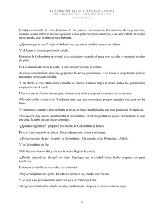 EL PRÍNCIPE FELIZ Y OTROS CUENTOS
EDITORIAL DIGITAL - IMPRENTA NACIONAL
costa rica
8
Estaba enamorada del más hermoso de los juncos. Lo encontró al comienzo de la primavera,
cuando volaba sobre el río persiguiendo a una gran mariposa amarilla, y su talle esbelto la atrajo
de tal modo, que se detuvo para hablarle.
-¿Quieres que te ame? -dijo la Golondrina, que no se andaba nunca con rodeos.
Y el Junco le hizo un profundo saludo.
Entonces la Golondrina revoloteó a su alrededor rozando el agua con sus alas y trazando estelas
de plata.
Era su manera de hacer la corte. Y así transcurrió todo el verano.
-Es un enamoramiento ridículo -gorjeaban las otras golondrinas-. Ese Junco es un pobretón y tiene
realmente demasiada familia.
Y en efecto, el río estaba todo cubierto de juncos. Cuando llegó el otoño, todas las golondrinas
emprendieron el vuelo.
Una vez que se fueron sus amigas, sintiose muy sola y empezó a cansarse de su amante.
-No sabe hablar -decía ella-. Y además temo que sea inconstante porque coquetea sin cesar con la
brisa.
Y realmente, cuantas veces soplaba la brisa, el Junco multiplicaba sus más graciosas reverencias.
-Veo que es muy casero -murmuraba la Golondrina-. A mí me gustan los viajes. Por lo tanto, al que
me ame, le debe gustar viajar conmigo.
-¿Quieres seguirme? -preguntó por último la Golondrina al Junco.
Pero el Junco movió la cabeza. Estaba demasiado atado a su hogar.
-¡Te has burlado de mí! -le gritó la Golondrina-. Me marcho a las Pirámides. ¡Adiós!
Y la Golondrina se fue.
Voló durante todo el día y al caer la noche llegó a la ciudad.
-¿Dónde buscaré un abrigo? -se dijo-. Supongo que la ciudad habrá hecho preparativos para
recibirme.
Entonces divisó la estatua sobre la columnita.
-Voy a cobijarme allí -gritó- El sitio es bonito. Hay mucho aire fresco.
Y se dejó caer precisamente entre los pies del Príncipe Feliz.
-Tengo una habitación dorada -se dijo quedamente, después de mirar en torno suyo.
 