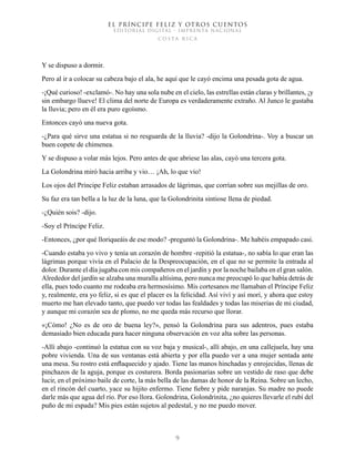 EL PRÍNCIPE FELIZ Y OTROS CUENTOS
EDITORIAL DIGITAL - IMPRENTA NACIONAL
costa rica
9
Y se dispuso a dormir.
Pero al ir a colocar su cabeza bajo el ala, he aquí que le cayó encima una pesada gota de agua.
-¡Qué curioso! -exclamó-. No hay una sola nube en el cielo, las estrellas están claras y brillantes, ¡y
sin embargo llueve! El clima del norte de Europa es verdaderamente extraño. Al Junco le gustaba
la lluvia; pero en él era puro egoísmo.
Entonces cayó una nueva gota.
-¿Para qué sirve una estatua si no resguarda de la lluvia? -dijo la Golondrina-. Voy a buscar un
buen copete de chimenea.
Y se dispuso a volar más lejos. Pero antes de que abriese las alas, cayó una tercera gota.
La Golondrina miró hacia arriba y vio… ¡Ah, lo que vio!
Los ojos del Príncipe Feliz estaban arrasados de lágrimas, que corrían sobre sus mejillas de oro.
Su faz era tan bella a la luz de la luna, que la Golondrinita sintiose llena de piedad.
-¿Quién sois? -dijo.
-Soy el Príncipe Feliz.
-Entonces, ¿por qué lloriqueáis de ese modo? -preguntó la Golondrina-. Me habéis empapado casi.
-Cuando estaba yo vivo y tenía un corazón de hombre -repitió la estatua-, no sabía lo que eran las
lágrimas porque vivía en el Palacio de la Despreocupación, en el que no se permite la entrada al
dolor. Durante el día jugaba con mis compañeros en el jardín y por la noche bailaba en el gran salón.
Alrededor del jardín se alzaba una muralla altísima, pero nunca me preocupó lo que había detrás de
ella, pues todo cuanto me rodeaba era hermosísimo. Mis cortesanos me llamaban el Príncipe Feliz
y, realmente, era yo feliz, si es que el placer es la felicidad. Así viví y así morí, y ahora que estoy
muerto me han elevado tanto, que puedo ver todas las fealdades y todas las miserias de mi ciudad,
y aunque mi corazón sea de plomo, no me queda más recurso que llorar.
«¡Cómo! ¿No es de oro de buena ley?», pensó la Golondrina para sus adentros, pues estaba
demasiado bien educada para hacer ninguna observación en voz alta sobre las personas.
-Allí abajo -continuó la estatua con su voz baja y musical-, allí abajo, en una callejuela, hay una
pobre vivienda. Una de sus ventanas está abierta y por ella puedo ver a una mujer sentada ante
una mesa. Su rostro está enflaquecido y ajado. Tiene las manos hinchadas y enrojecidas, llenas de
pinchazos de la aguja, porque es costurera. Borda pasionarias sobre un vestido de raso que debe
lucir, en el próximo baile de corte, la más bella de las damas de honor de la Reina. Sobre un lecho,
en el rincón del cuarto, yace su hijito enfermo. Tiene fiebre y pide naranjas. Su madre no puede
darle más que agua del río. Por eso llora. Golondrina, Golondrinita, ¿no quieres llevarle el rubí del
puño de mi espada? Mis pies están sujetos al pedestal, y no me puedo mover.
 