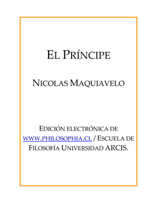  
 
 
 
 
EL PRÍNCIPE 
 
 
NICOLAS MAQUIAVELO 
 
 
 
 
 
EDICIÓN ELECTRÓNICA DE 
WWW.PHILOSOPHIA.CL / ESCUELA DE 
FILOSOFÍA UNIVERSIDAD ARCIS. 
 
 
