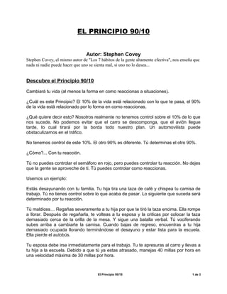 EL PRINCIPIO 90/10
Autor: Stephen Covey
Stephen Covey, el mismo autor de "Los 7 hábitos de la gente altamente efectiva", nos enseña que
nada ni nadie puede hacer que uno se sienta mal, si uno no lo desea...
Descubre el Principio 90/10
Cambiará tu vida (al menos la forma en como reaccionas a situaciones).
¿Cuál es este Principio? El 10% de la vida está relacionado con lo que te pasa, el 90%
de la vida está relacionado por lo forma en como reaccionas.
¿Qué quiere decir esto? Nosotros realmente no tenemos control sobre el 10% de lo que
nos sucede. No podemos evitar que el carro se descomponga, que el avión llegue
tarde, lo cual tirará por la borda todo nuestro plan. Un automovilista puede
obstaculizarnos en el tráfico.
No tenemos control de este 10%. El otro 90% es diferente. Tú determinas el otro 90%.
¿Cómo?... Con tu reacción.
Tú no puedes controlar el semáforo en rojo, pero puedes controlar tu reacción. No dejes
que la gente se aproveche de ti. Tú puedes controlar como reaccionas.
Usemos un ejemplo:
Estás desayunando con tu familia. Tu hija tira una taza de café y chispea tu camisa de
trabajo. Tú no tienes control sobre lo que acaba de pasar. Lo siguiente que suceda será
determinado por tu reacción.
Tú maldices… Regañas severamente a tu hija por que te tiró la taza encima. Ella rompe
a llorar. Después de regañarla, te volteas a tu esposa y la criticas por colocar la taza
demasiado cerca de la orilla de la mesa. Y sigue una batalla verbal. Tú vociferando
subes arriba a cambiarte la camisa. Cuando bajas de regreso, encuentras a tu hija
demasiado ocupada llorando terminándose el desayuno y estar lista para la escuela.
Ella pierde el autobús.
Tu esposa debe irse inmediatamente para el trabajo. Tu te apresuras al carro y llevas a
tu hija a la escuela. Debido a que tú ya estas atrasado, manejas 40 millas por hora en
una velocidad máxima de 30 millas por hora.
El Principio 90/10 1 de 3
 
