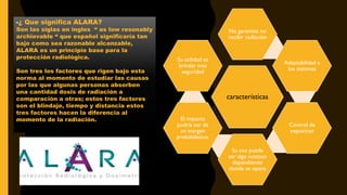 características
No garantiza no
recibir radiación
Adaptabilidad a
los sistemas
Control de
exposicon
Su uso puede
ser algo costoso
dependiendo
donde se opere
El impacto
podría ser de
un margen
probabilistico.
Su utilidad es
brindar mas
seguridad
-¿ Que significa ALARA?
Son las siglas en ingles “ as low resonably
archievable “ que español significaría tan
bajo como sea razonable alcanzable,
ALARA es un principio base para la
protección radiológica.
Son tres los factores que rigen bajo esta
norma al momento de estudiar las causas
por las que algunas personas absorben
una cantidad dosis de radiación a
comparación a otras; estos tres factores
son el blindaje, tiempo y distancia estos
tres factores hacen la diferencia al
momento de la radiación.
 