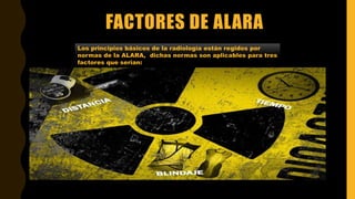 FACTORES DE ALARA
Los principios básicos de la radiología están regidos por
normas de la ALARA, dichas normas son aplicables para tres
factores que serian:
 