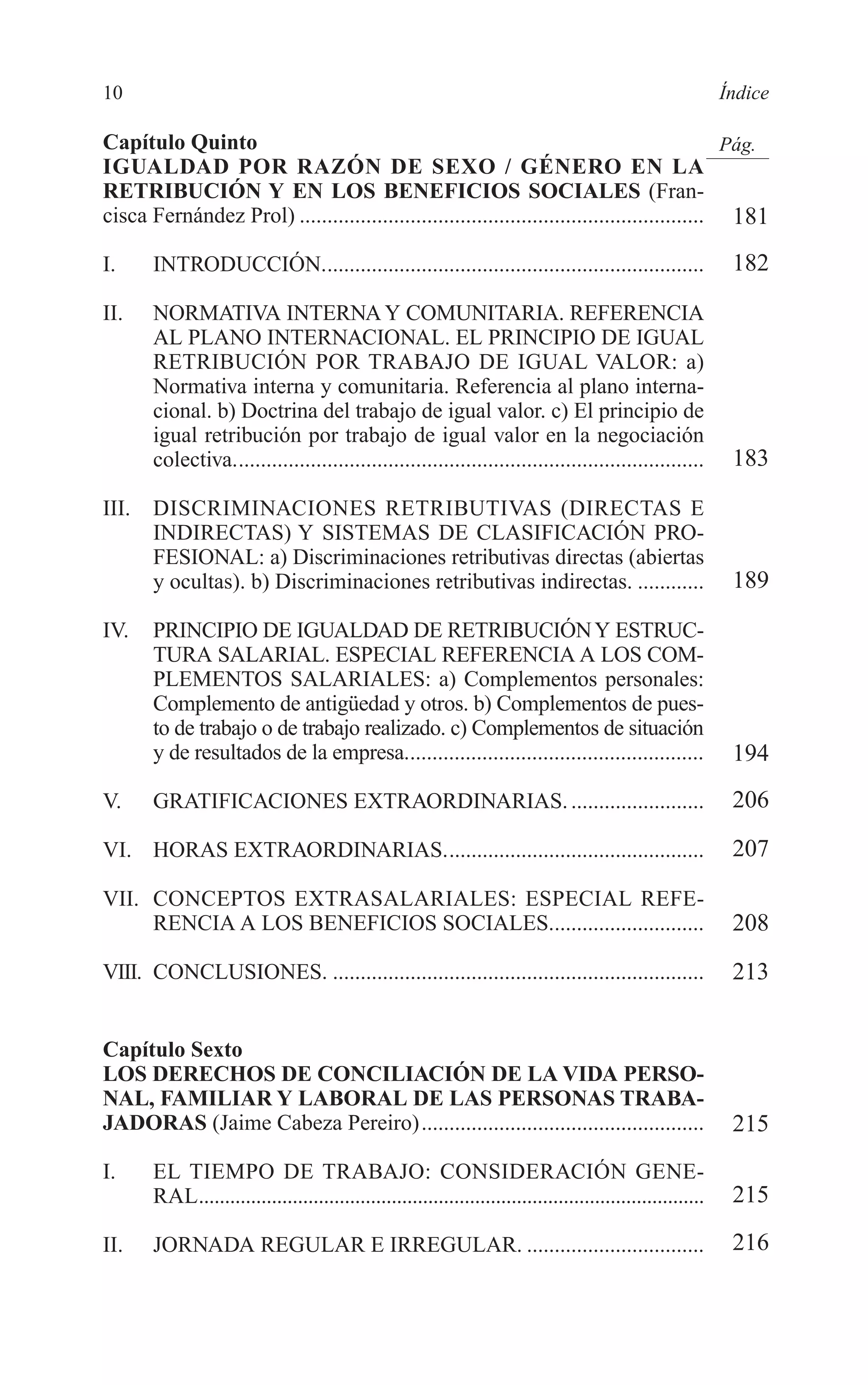 02 INDICE 2/7/08 13:05 Página 10




        10                                                                                                            Índice

        Capítulo Quinto                                                                                 Pág.
        IGUALDAD POR RAZÓN DE SEXO / GÉNERO EN LA
        RETRIBUCIÓN Y EN LOS BENEFICIOS SOCIALES (Fran-
        cisca Fernández Prol) ......................................................................... 181

        I.     INTRODUCCIÓN.....................................................................                       182

        II.    NORMATIVA INTERNA Y COMUNITARIA. REFERENCIA
               AL PLANO INTERNACIONAL. EL PRINCIPIO DE IGUAL
               RETRIBUCIÓN POR TRABAJO DE IGUAL VALOR: a)
               Normativa interna y comunitaria. Referencia al plano interna-
               cional. b) Doctrina del trabajo de igual valor. c) El principio de
               igual retribución por trabajo de igual valor en la negociación
               colectiva.....................................................................................          183

        III.   DISCRIMINACIONES RETRIBUTIVAS (DIRECTAS E
               INDIRECTAS) Y SISTEMAS DE CLASIFICACIÓN PRO-
               FESIONAL: a) Discriminaciones retributivas directas (abiertas
               y ocultas). b) Discriminaciones retributivas indirectas. ............                                   189

        IV.    PRINCIPIO DE IGUALDAD DE RETRIBUCIÓN Y ESTRUC-
               TURA SALARIAL. ESPECIAL REFERENCIA A LOS COM-
               PLEMENTOS SALARIALES: a) Complementos personales:
               Complemento de antigüedad y otros. b) Complementos de pues-
               to de trabajo o de trabajo realizado. c) Complementos de situación
               y de resultados de la empresa......................................................                     194
        V.     GRATIFICACIONES EXTRAORDINARIAS. ........................                                               206

        VI. HORAS EXTRAORDINARIAS...............................................                                       207

        VII. CONCEPTOS EXTRASALARIALES: ESPECIAL REFE-
             RENCIA A LOS BENEFICIOS SOCIALES............................                                              208
        VIII. CONCLUSIONES. ...................................................................                        213


        Capítulo Sexto
        LOS DERECHOS DE CONCILIACIÓN DE LA VIDA PERSO-
        NAL, FAMILIAR Y LABORAL DE LAS PERSONAS TRABA-
        JADORAS (Jaime Cabeza Pereiro)...................................................                              215
        I.     EL TIEMPO DE TRABAJO: CONSIDERACIÓN GENE-
               RAL.................................................................................................    215

        II.    JORNADA REGULAR E IRREGULAR. ................................                                           216
 