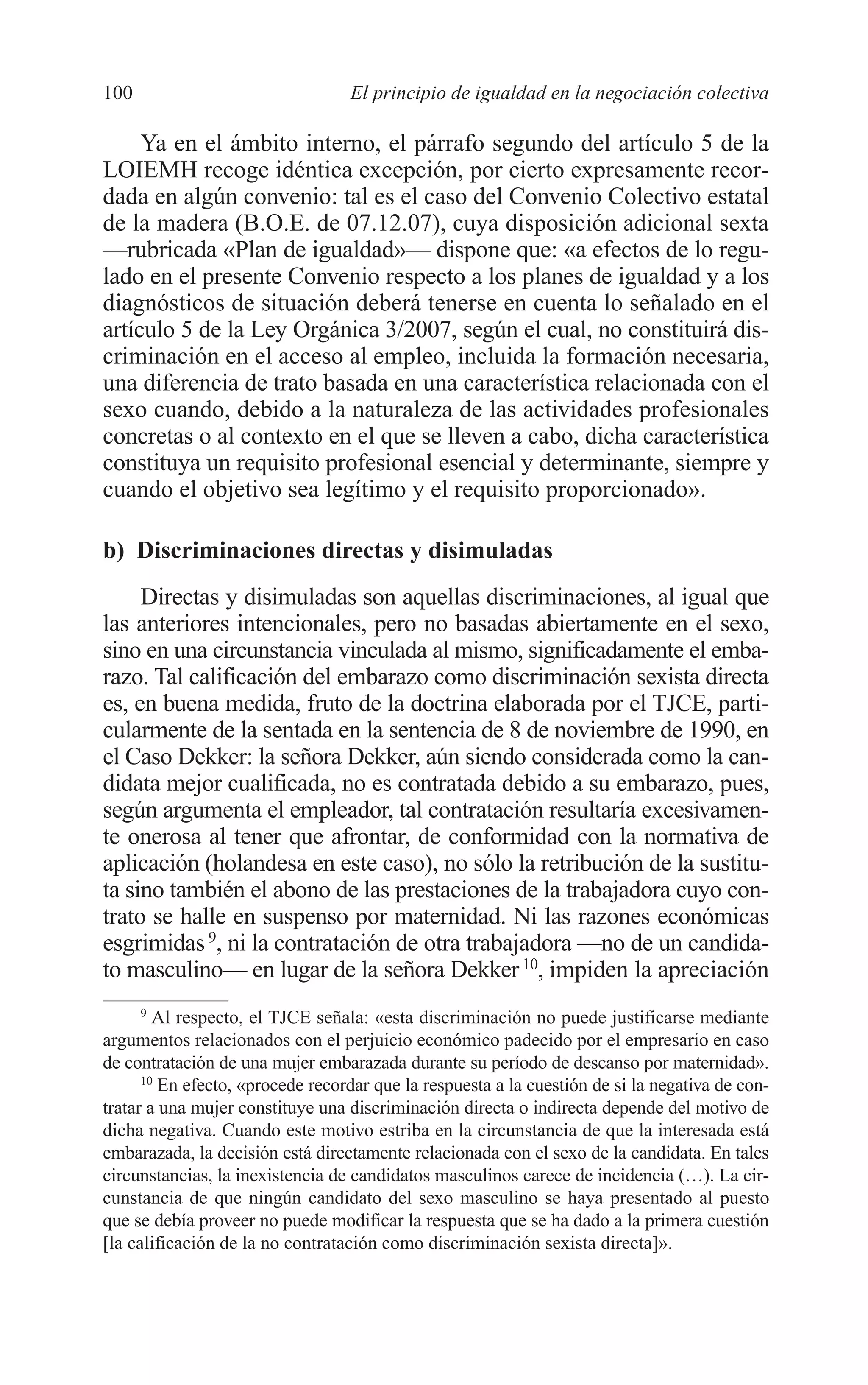 07 CAPITULO 3 2/7/08 13:07 Página 100




         100                               El principio de igualdad en la negociación colectiva

              Ya en el ámbito interno, el párrafo segundo del artículo 5 de la
         LOIEMH recoge idéntica excepción, por cierto expresamente recor-
         dada en algún convenio: tal es el caso del Convenio Colectivo estatal
         de la madera (B.O.E. de 07.12.07), cuya disposición adicional sexta
         —rubricada «Plan de igualdad»— dispone que: «a efectos de lo regu-
         lado en el presente Convenio respecto a los planes de igualdad y a los
         diagnósticos de situación deberá tenerse en cuenta lo señalado en el
         artículo 5 de la Ley Orgánica 3/2007, según el cual, no constituirá dis-
         criminación en el acceso al empleo, incluida la formación necesaria,
         una diferencia de trato basada en una característica relacionada con el
         sexo cuando, debido a la naturaleza de las actividades profesionales
         concretas o al contexto en el que se lleven a cabo, dicha característica
         constituya un requisito profesional esencial y determinante, siempre y
         cuando el objetivo sea legítimo y el requisito proporcionado».

         b) Discriminaciones directas y disimuladas
              Directas y disimuladas son aquellas discriminaciones, al igual que
         las anteriores intencionales, pero no basadas abiertamente en el sexo,
         sino en una circunstancia vinculada al mismo, significadamente el emba-
         razo. Tal calificación del embarazo como discriminación sexista directa
         es, en buena medida, fruto de la doctrina elaborada por el TJCE, parti-
         cularmente de la sentada en la sentencia de 8 de noviembre de 1990, en
         el Caso Dekker: la señora Dekker, aún siendo considerada como la can-
         didata mejor cualificada, no es contratada debido a su embarazo, pues,
         según argumenta el empleador, tal contratación resultaría excesivamen-
         te onerosa al tener que afrontar, de conformidad con la normativa de
         aplicación (holandesa en este caso), no sólo la retribución de la sustitu-
         ta sino también el abono de las prestaciones de la trabajadora cuyo con-
         trato se halle en suspenso por maternidad. Ni las razones económicas
         esgrimidas 9, ni la contratación de otra trabajadora —no de un candida-
         to masculino— en lugar de la señora Dekker 10, impiden la apreciación
               9
                 Al respecto, el TJCE señala: «esta discriminación no puede justificarse mediante
         argumentos relacionados con el perjuicio económico padecido por el empresario en caso
         de contratación de una mujer embarazada durante su período de descanso por maternidad».
               10
                  En efecto, «procede recordar que la respuesta a la cuestión de si la negativa de con-
         tratar a una mujer constituye una discriminación directa o indirecta depende del motivo de
         dicha negativa. Cuando este motivo estriba en la circunstancia de que la interesada está
         embarazada, la decisión está directamente relacionada con el sexo de la candidata. En tales
         circunstancias, la inexistencia de candidatos masculinos carece de incidencia (…). La cir-
         cunstancia de que ningún candidato del sexo masculino se haya presentado al puesto
         que se debía proveer no puede modificar la respuesta que se ha dado a la primera cuestión
         [la calificación de la no contratación como discriminación sexista directa]».
 