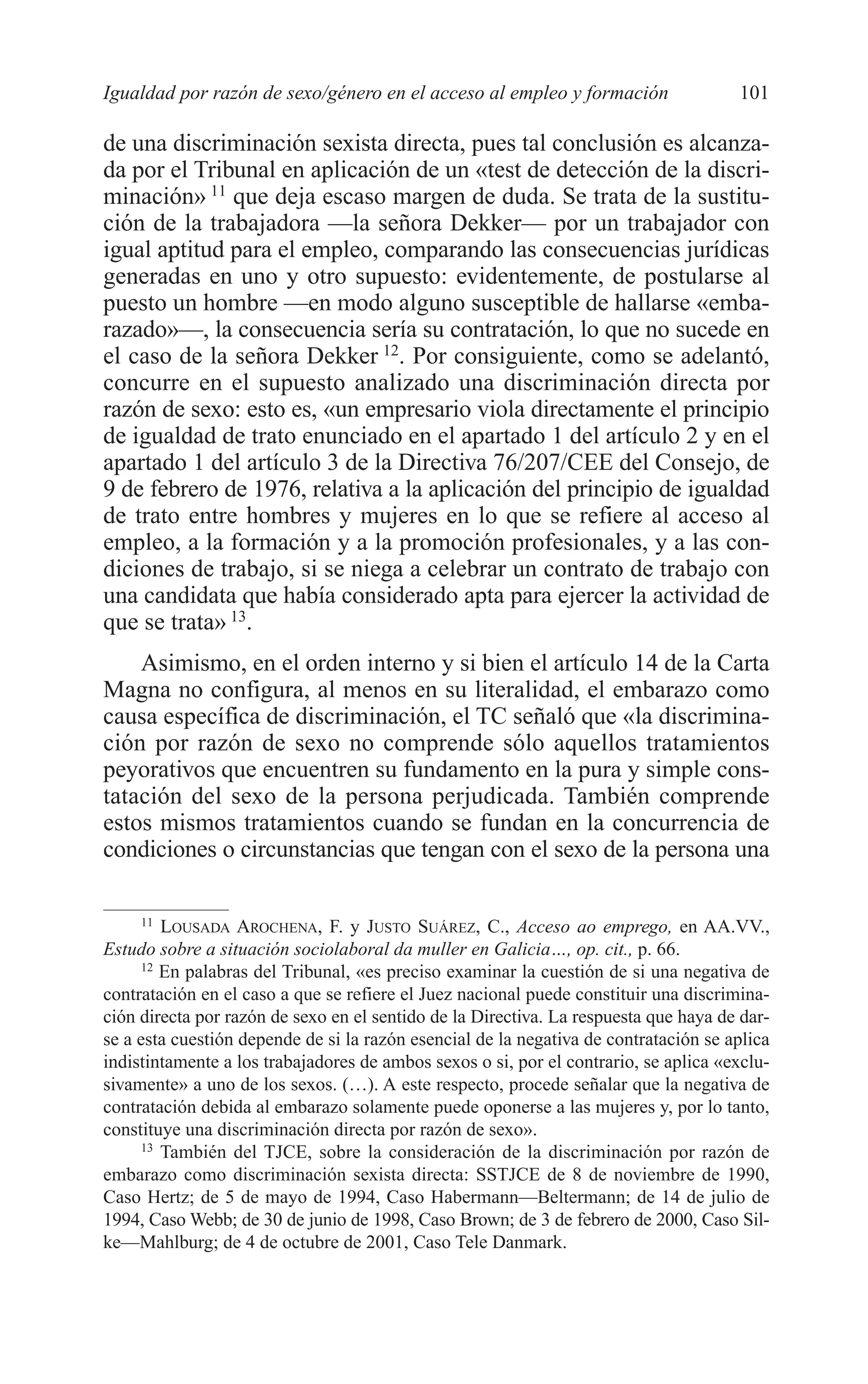 07 CAPITULO 3 2/7/08 13:07 Página 101




         Igualdad por razón de sexo/género en el acceso al empleo y formación                  101

         de una discriminación sexista directa, pues tal conclusión es alcanza-
         da por el Tribunal en aplicación de un «test de detección de la discri-
         minación» 11 que deja escaso margen de duda. Se trata de la sustitu-
         ción de la trabajadora —la señora Dekker— por un trabajador con
         igual aptitud para el empleo, comparando las consecuencias jurídicas
         generadas en uno y otro supuesto: evidentemente, de postularse al
         puesto un hombre —en modo alguno susceptible de hallarse «emba-
         razado»—, la consecuencia sería su contratación, lo que no sucede en
         el caso de la señora Dekker 12. Por consiguiente, como se adelantó,
         concurre en el supuesto analizado una discriminación directa por
         razón de sexo: esto es, «un empresario viola directamente el principio
         de igualdad de trato enunciado en el apartado 1 del artículo 2 y en el
         apartado 1 del artículo 3 de la Directiva 76/207/CEE del Consejo, de
         9 de febrero de 1976, relativa a la aplicación del principio de igualdad
         de trato entre hombres y mujeres en lo que se refiere al acceso al
         empleo, a la formación y a la promoción profesionales, y a las con-
         diciones de trabajo, si se niega a celebrar un contrato de trabajo con
         una candidata que había considerado apta para ejercer la actividad de
         que se trata» 13.
             Asimismo, en el orden interno y si bien el artículo 14 de la Carta
         Magna no configura, al menos en su literalidad, el embarazo como
         causa específica de discriminación, el TC señaló que «la discrimina-
         ción por razón de sexo no comprende sólo aquellos tratamientos
         peyorativos que encuentren su fundamento en la pura y simple cons-
         tatación del sexo de la persona perjudicada. También comprende
         estos mismos tratamientos cuando se fundan en la concurrencia de
         condiciones o circunstancias que tengan con el sexo de la persona una

               11
                  LOUSADA AROCHENA, F. y JUSTO SUÁREZ, C., Acceso ao emprego, en AA.VV.,
         Estudo sobre a situación sociolaboral da muller en Galicia…, op. cit., p. 66.
               12
                  En palabras del Tribunal, «es preciso examinar la cuestión de si una negativa de
         contratación en el caso a que se refiere el Juez nacional puede constituir una discrimina-
         ción directa por razón de sexo en el sentido de la Directiva. La respuesta que haya de dar-
         se a esta cuestión depende de si la razón esencial de la negativa de contratación se aplica
         indistintamente a los trabajadores de ambos sexos o si, por el contrario, se aplica «exclu-
         sivamente» a uno de los sexos. (…). A este respecto, procede señalar que la negativa de
         contratación debida al embarazo solamente puede oponerse a las mujeres y, por lo tanto,
         constituye una discriminación directa por razón de sexo».
               13
                  También del TJCE, sobre la consideración de la discriminación por razón de
         embarazo como discriminación sexista directa: SSTJCE de 8 de noviembre de 1990,
         Caso Hertz; de 5 de mayo de 1994, Caso Habermann—Beltermann; de 14 de julio de
         1994, Caso Webb; de 30 de junio de 1998, Caso Brown; de 3 de febrero de 2000, Caso Sil-
         ke—Mahlburg; de 4 de octubre de 2001, Caso Tele Danmark.
 