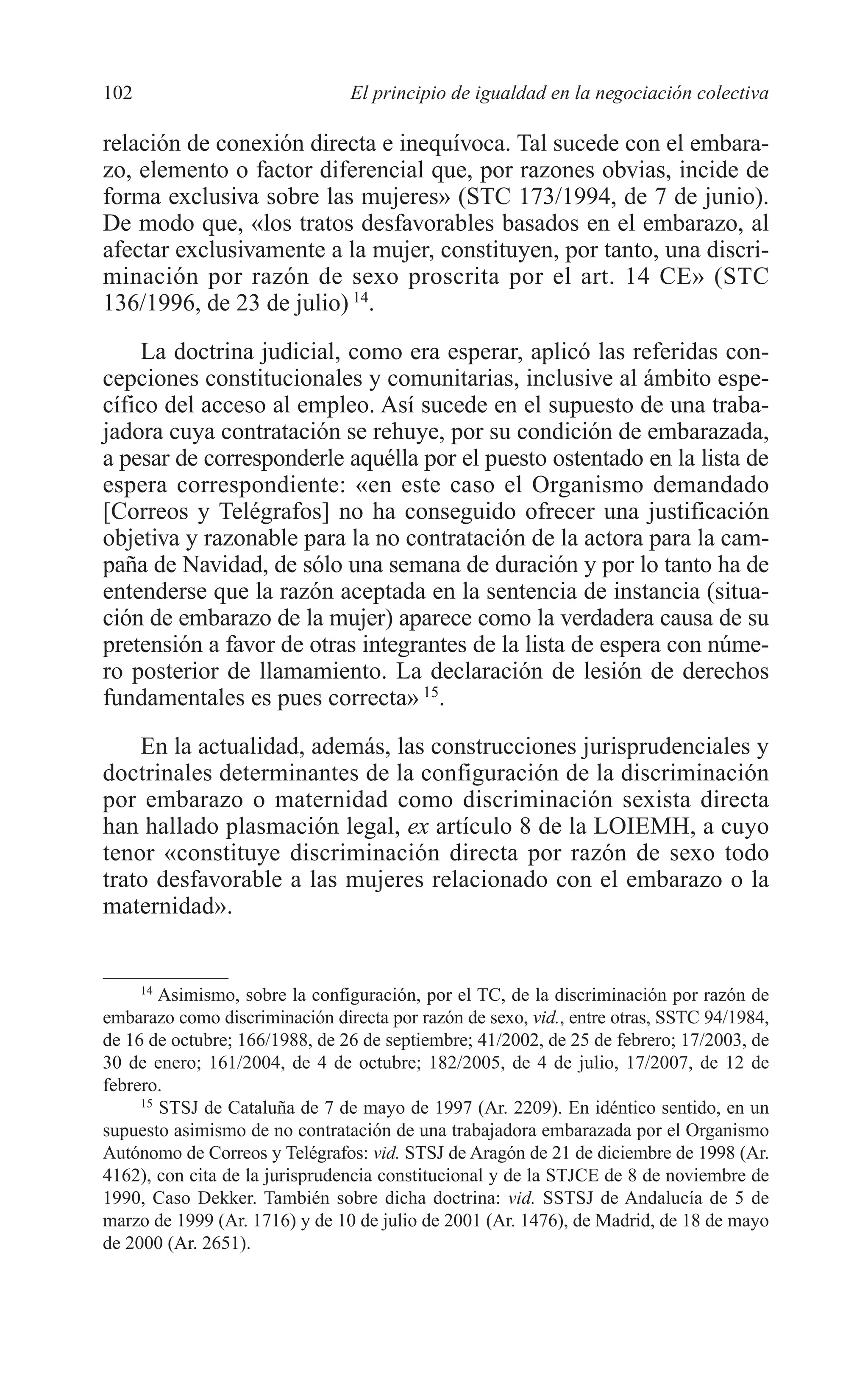 07 CAPITULO 3 2/7/08 13:07 Página 102




         102                             El principio de igualdad en la negociación colectiva

         relación de conexión directa e inequívoca. Tal sucede con el embara-
         zo, elemento o factor diferencial que, por razones obvias, incide de
         forma exclusiva sobre las mujeres» (STC 173/1994, de 7 de junio).
         De modo que, «los tratos desfavorables basados en el embarazo, al
         afectar exclusivamente a la mujer, constituyen, por tanto, una discri-
         minación por razón de sexo proscrita por el art. 14 CE» (STC
         136/1996, de 23 de julio) 14.
              La doctrina judicial, como era esperar, aplicó las referidas con-
         cepciones constitucionales y comunitarias, inclusive al ámbito espe-
         cífico del acceso al empleo. Así sucede en el supuesto de una traba-
         jadora cuya contratación se rehuye, por su condición de embarazada,
         a pesar de corresponderle aquélla por el puesto ostentado en la lista de
         espera correspondiente: «en este caso el Organismo demandado
         [Correos y Telégrafos] no ha conseguido ofrecer una justificación
         objetiva y razonable para la no contratación de la actora para la cam-
         paña de Navidad, de sólo una semana de duración y por lo tanto ha de
         entenderse que la razón aceptada en la sentencia de instancia (situa-
         ción de embarazo de la mujer) aparece como la verdadera causa de su
         pretensión a favor de otras integrantes de la lista de espera con núme-
         ro posterior de llamamiento. La declaración de lesión de derechos
         fundamentales es pues correcta» 15.
             En la actualidad, además, las construcciones jurisprudenciales y
         doctrinales determinantes de la configuración de la discriminación
         por embarazo o maternidad como discriminación sexista directa
         han hallado plasmación legal, ex artículo 8 de la LOIEMH, a cuyo
         tenor «constituye discriminación directa por razón de sexo todo
         trato desfavorable a las mujeres relacionado con el embarazo o la
         maternidad».


              14
                 Asimismo, sobre la configuración, por el TC, de la discriminación por razón de
         embarazo como discriminación directa por razón de sexo, vid., entre otras, SSTC 94/1984,
         de 16 de octubre; 166/1988, de 26 de septiembre; 41/2002, de 25 de febrero; 17/2003, de
         30 de enero; 161/2004, de 4 de octubre; 182/2005, de 4 de julio, 17/2007, de 12 de
         febrero.
              15
                 STSJ de Cataluña de 7 de mayo de 1997 (Ar. 2209). En idéntico sentido, en un
         supuesto asimismo de no contratación de una trabajadora embarazada por el Organismo
         Autónomo de Correos y Telégrafos: vid. STSJ de Aragón de 21 de diciembre de 1998 (Ar.
         4162), con cita de la jurisprudencia constitucional y de la STJCE de 8 de noviembre de
         1990, Caso Dekker. También sobre dicha doctrina: vid. SSTSJ de Andalucía de 5 de
         marzo de 1999 (Ar. 1716) y de 10 de julio de 2001 (Ar. 1476), de Madrid, de 18 de mayo
         de 2000 (Ar. 2651).
 
