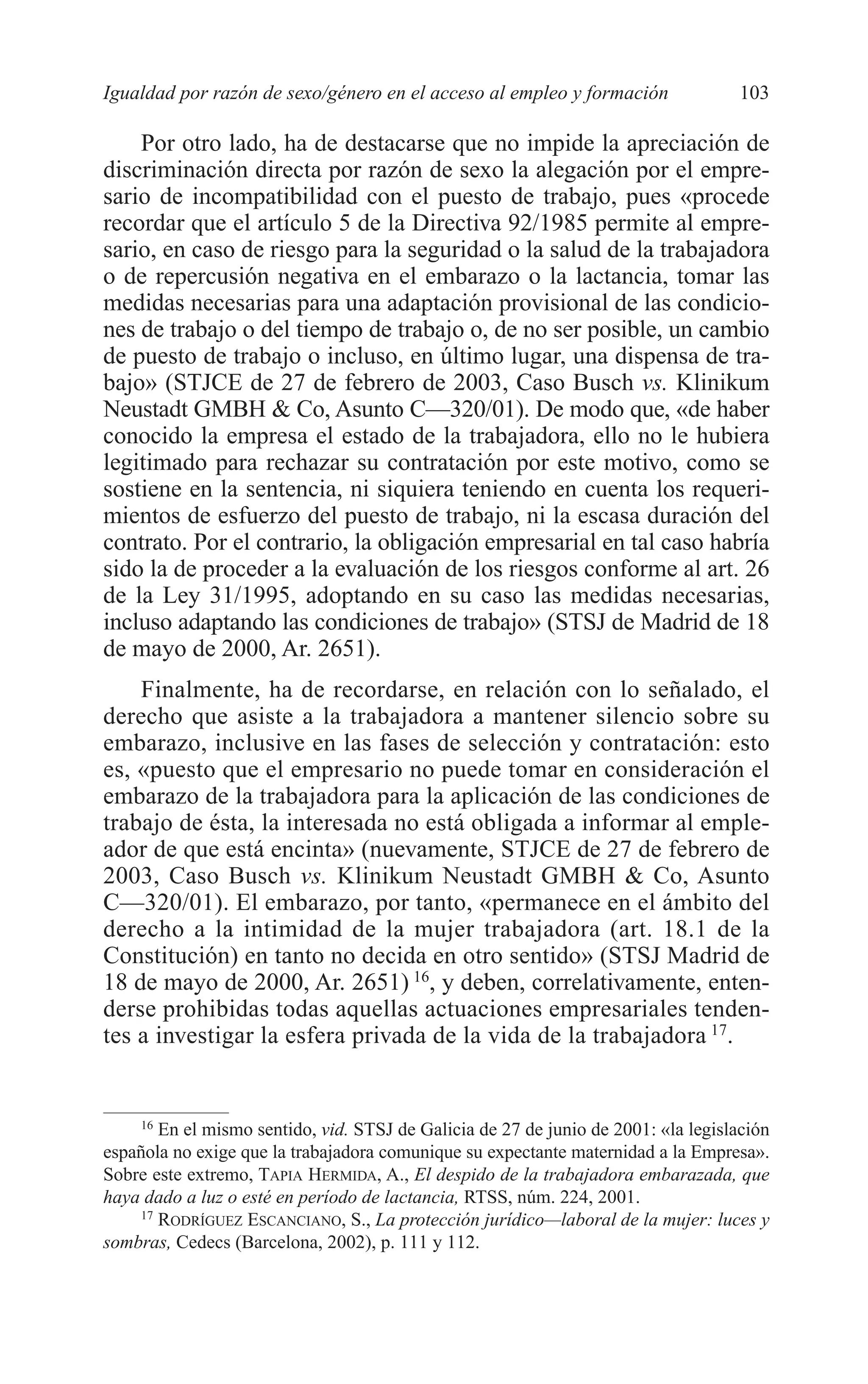07 CAPITULO 3 2/7/08 13:07 Página 103




         Igualdad por razón de sexo/género en el acceso al empleo y formación                103

             Por otro lado, ha de destacarse que no impide la apreciación de
         discriminación directa por razón de sexo la alegación por el empre-
         sario de incompatibilidad con el puesto de trabajo, pues «procede
         recordar que el artículo 5 de la Directiva 92/1985 permite al empre-
         sario, en caso de riesgo para la seguridad o la salud de la trabajadora
         o de repercusión negativa en el embarazo o la lactancia, tomar las
         medidas necesarias para una adaptación provisional de las condicio-
         nes de trabajo o del tiempo de trabajo o, de no ser posible, un cambio
         de puesto de trabajo o incluso, en último lugar, una dispensa de tra-
         bajo» (STJCE de 27 de febrero de 2003, Caso Busch vs. Klinikum
         Neustadt GMBH & Co, Asunto C—320/01). De modo que, «de haber
         conocido la empresa el estado de la trabajadora, ello no le hubiera
         legitimado para rechazar su contratación por este motivo, como se
         sostiene en la sentencia, ni siquiera teniendo en cuenta los requeri-
         mientos de esfuerzo del puesto de trabajo, ni la escasa duración del
         contrato. Por el contrario, la obligación empresarial en tal caso habría
         sido la de proceder a la evaluación de los riesgos conforme al art. 26
         de la Ley 31/1995, adoptando en su caso las medidas necesarias,
         incluso adaptando las condiciones de trabajo» (STSJ de Madrid de 18
         de mayo de 2000, Ar. 2651).
             Finalmente, ha de recordarse, en relación con lo señalado, el
         derecho que asiste a la trabajadora a mantener silencio sobre su
         embarazo, inclusive en las fases de selección y contratación: esto
         es, «puesto que el empresario no puede tomar en consideración el
         embarazo de la trabajadora para la aplicación de las condiciones de
         trabajo de ésta, la interesada no está obligada a informar al emple-
         ador de que está encinta» (nuevamente, STJCE de 27 de febrero de
         2003, Caso Busch vs. Klinikum Neustadt GMBH & Co, Asunto
         C—320/01). El embarazo, por tanto, «permanece en el ámbito del
         derecho a la intimidad de la mujer trabajadora (art. 18.1 de la
         Constitución) en tanto no decida en otro sentido» (STSJ Madrid de
         18 de mayo de 2000, Ar. 2651) 16, y deben, correlativamente, enten-
         derse prohibidas todas aquellas actuaciones empresariales tenden-
         tes a investigar la esfera privada de la vida de la trabajadora 17.


              16
                 En el mismo sentido, vid. STSJ de Galicia de 27 de junio de 2001: «la legislación
         española no exige que la trabajadora comunique su expectante maternidad a la Empresa».
         Sobre este extremo, TAPIA HERMIDA, A., El despido de la trabajadora embarazada, que
         haya dado a luz o esté en período de lactancia, RTSS, núm. 224, 2001.
              17
                 RODRÍGUEZ ESCANCIANO, S., La protección jurídico—laboral de la mujer: luces y
         sombras, Cedecs (Barcelona, 2002), p. 111 y 112.
 