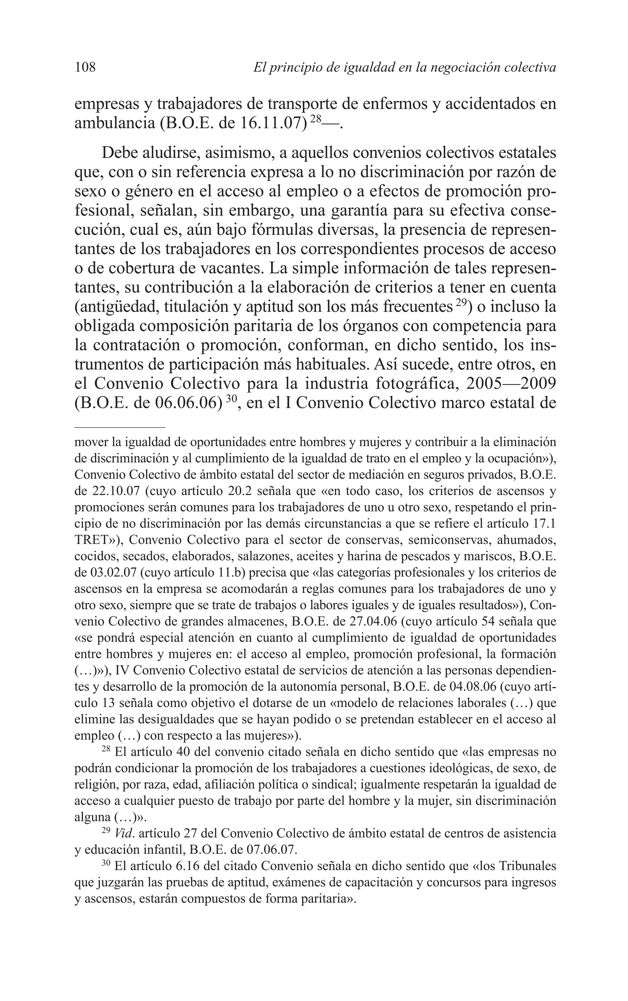 07 CAPITULO 3 2/7/08 13:07 Página 108




         108                               El principio de igualdad en la negociación colectiva

         empresas y trabajadores de transporte de enfermos y accidentados en
         ambulancia (B.O.E. de 16.11.07) 28—.
             Debe aludirse, asimismo, a aquellos convenios colectivos estatales
         que, con o sin referencia expresa a lo no discriminación por razón de
         sexo o género en el acceso al empleo o a efectos de promoción pro-
         fesional, señalan, sin embargo, una garantía para su efectiva conse-
         cución, cual es, aún bajo fórmulas diversas, la presencia de represen-
         tantes de los trabajadores en los correspondientes procesos de acceso
         o de cobertura de vacantes. La simple información de tales represen-
         tantes, su contribución a la elaboración de criterios a tener en cuenta
         (antigüedad, titulación y aptitud son los más frecuentes 29) o incluso la
         obligada composición paritaria de los órganos con competencia para
         la contratación o promoción, conforman, en dicho sentido, los ins-
         trumentos de participación más habituales. Así sucede, entre otros, en
         el Convenio Colectivo para la industria fotográfica, 2005—2009
         (B.O.E. de 06.06.06) 30, en el I Convenio Colectivo marco estatal de

         mover la igualdad de oportunidades entre hombres y mujeres y contribuir a la eliminación
         de discriminación y al cumplimiento de la igualdad de trato en el empleo y la ocupación»),
         Convenio Colectivo de ámbito estatal del sector de mediación en seguros privados, B.O.E.
         de 22.10.07 (cuyo artículo 20.2 señala que «en todo caso, los criterios de ascensos y
         promociones serán comunes para los trabajadores de uno u otro sexo, respetando el prin-
         cipio de no discriminación por las demás circunstancias a que se refiere el artículo 17.1
         TRET»), Convenio Colectivo para el sector de conservas, semiconservas, ahumados,
         cocidos, secados, elaborados, salazones, aceites y harina de pescados y mariscos, B.O.E.
         de 03.02.07 (cuyo artículo 11.b) precisa que «las categorías profesionales y los criterios de
         ascensos en la empresa se acomodarán a reglas comunes para los trabajadores de uno y
         otro sexo, siempre que se trate de trabajos o labores iguales y de iguales resultados»), Con-
         venio Colectivo de grandes almacenes, B.O.E. de 27.04.06 (cuyo artículo 54 señala que
         «se pondrá especial atención en cuanto al cumplimiento de igualdad de oportunidades
         entre hombres y mujeres en: el acceso al empleo, promoción profesional, la formación
         (…)»), IV Convenio Colectivo estatal de servicios de atención a las personas dependien-
         tes y desarrollo de la promoción de la autonomía personal, B.O.E. de 04.08.06 (cuyo artí-
         culo 13 señala como objetivo el dotarse de un «modelo de relaciones laborales (…) que
         elimine las desigualdades que se hayan podido o se pretendan establecer en el acceso al
         empleo (…) con respecto a las mujeres»).
               28
                  El artículo 40 del convenio citado señala en dicho sentido que «las empresas no
         podrán condicionar la promoción de los trabajadores a cuestiones ideológicas, de sexo, de
         religión, por raza, edad, afiliación política o sindical; igualmente respetarán la igualdad de
         acceso a cualquier puesto de trabajo por parte del hombre y la mujer, sin discriminación
         alguna (…)».
               29
                  Vid. artículo 27 del Convenio Colectivo de ámbito estatal de centros de asistencia
         y educación infantil, B.O.E. de 07.06.07.
               30
                  El artículo 6.16 del citado Convenio señala en dicho sentido que «los Tribunales
         que juzgarán las pruebas de aptitud, exámenes de capacitación y concursos para ingresos
         y ascensos, estarán compuestos de forma paritaria».
 