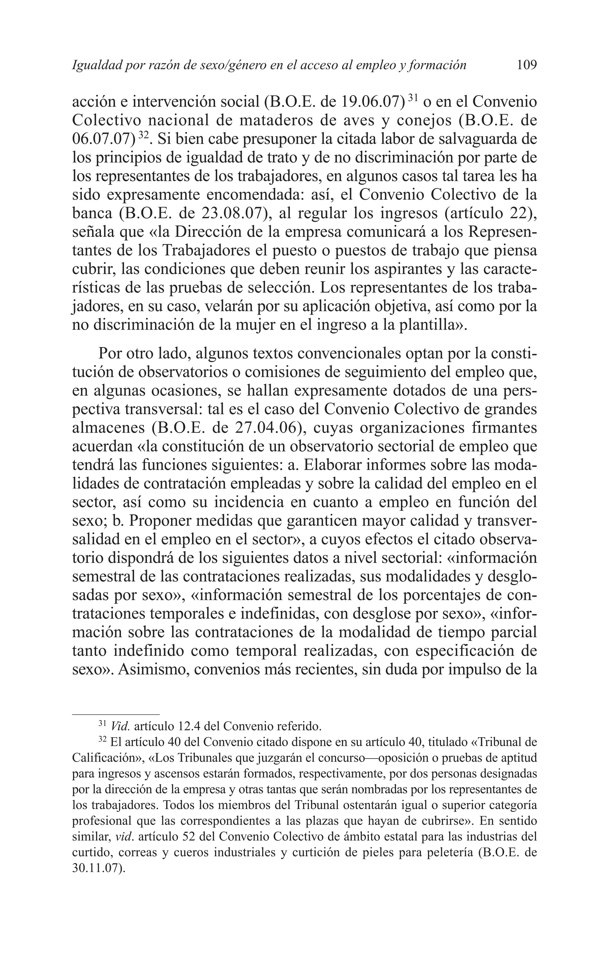 07 CAPITULO 3 2/7/08 13:07 Página 109




         Igualdad por razón de sexo/género en el acceso al empleo y formación                  109

         acción e intervención social (B.O.E. de 19.06.07) 31 o en el Convenio
         Colectivo nacional de mataderos de aves y conejos (B.O.E. de
         06.07.07) 32. Si bien cabe presuponer la citada labor de salvaguarda de
         los principios de igualdad de trato y de no discriminación por parte de
         los representantes de los trabajadores, en algunos casos tal tarea les ha
         sido expresamente encomendada: así, el Convenio Colectivo de la
         banca (B.O.E. de 23.08.07), al regular los ingresos (artículo 22),
         señala que «la Dirección de la empresa comunicará a los Represen-
         tantes de los Trabajadores el puesto o puestos de trabajo que piensa
         cubrir, las condiciones que deben reunir los aspirantes y las caracte-
         rísticas de las pruebas de selección. Los representantes de los traba-
         jadores, en su caso, velarán por su aplicación objetiva, así como por la
         no discriminación de la mujer en el ingreso a la plantilla».
             Por otro lado, algunos textos convencionales optan por la consti-
         tución de observatorios o comisiones de seguimiento del empleo que,
         en algunas ocasiones, se hallan expresamente dotados de una pers-
         pectiva transversal: tal es el caso del Convenio Colectivo de grandes
         almacenes (B.O.E. de 27.04.06), cuyas organizaciones firmantes
         acuerdan «la constitución de un observatorio sectorial de empleo que
         tendrá las funciones siguientes: a. Elaborar informes sobre las moda-
         lidades de contratación empleadas y sobre la calidad del empleo en el
         sector, así como su incidencia en cuanto a empleo en función del
         sexo; b. Proponer medidas que garanticen mayor calidad y transver-
         salidad en el empleo en el sector», a cuyos efectos el citado observa-
         torio dispondrá de los siguientes datos a nivel sectorial: «información
         semestral de las contrataciones realizadas, sus modalidades y desglo-
         sadas por sexo», «información semestral de los porcentajes de con-
         trataciones temporales e indefinidas, con desglose por sexo», «infor-
         mación sobre las contrataciones de la modalidad de tiempo parcial
         tanto indefinido como temporal realizadas, con especificación de
         sexo». Asimismo, convenios más recientes, sin duda por impulso de la


              31
                 Vid. artículo 12.4 del Convenio referido.
              32
                 El artículo 40 del Convenio citado dispone en su artículo 40, titulado «Tribunal de
         Calificación», «Los Tribunales que juzgarán el concurso—oposición o pruebas de aptitud
         para ingresos y ascensos estarán formados, respectivamente, por dos personas designadas
         por la dirección de la empresa y otras tantas que serán nombradas por los representantes de
         los trabajadores. Todos los miembros del Tribunal ostentarán igual o superior categoría
         profesional que las correspondientes a las plazas que hayan de cubrirse». En sentido
         similar, vid. artículo 52 del Convenio Colectivo de ámbito estatal para las industrias del
         curtido, correas y cueros industriales y curtición de pieles para peletería (B.O.E. de
         30.11.07).
 