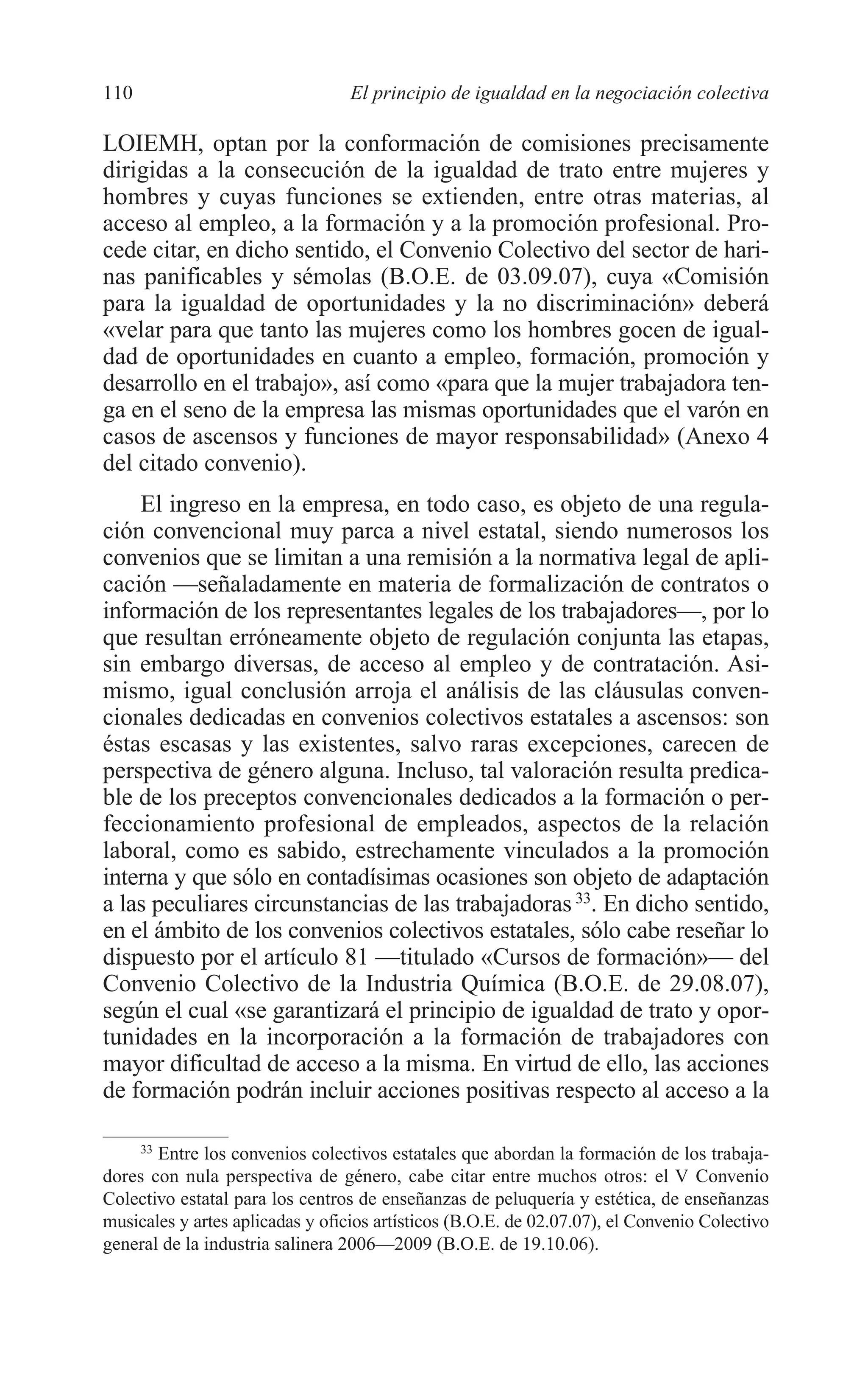 07 CAPITULO 3 2/7/08 13:07 Página 110




         110                               El principio de igualdad en la negociación colectiva

         LOIEMH, optan por la conformación de comisiones precisamente
         dirigidas a la consecución de la igualdad de trato entre mujeres y
         hombres y cuyas funciones se extienden, entre otras materias, al
         acceso al empleo, a la formación y a la promoción profesional. Pro-
         cede citar, en dicho sentido, el Convenio Colectivo del sector de hari-
         nas panificables y sémolas (B.O.E. de 03.09.07), cuya «Comisión
         para la igualdad de oportunidades y la no discriminación» deberá
         «velar para que tanto las mujeres como los hombres gocen de igual-
         dad de oportunidades en cuanto a empleo, formación, promoción y
         desarrollo en el trabajo», así como «para que la mujer trabajadora ten-
         ga en el seno de la empresa las mismas oportunidades que el varón en
         casos de ascensos y funciones de mayor responsabilidad» (Anexo 4
         del citado convenio).
             El ingreso en la empresa, en todo caso, es objeto de una regula-
         ción convencional muy parca a nivel estatal, siendo numerosos los
         convenios que se limitan a una remisión a la normativa legal de apli-
         cación —señaladamente en materia de formalización de contratos o
         información de los representantes legales de los trabajadores—, por lo
         que resultan erróneamente objeto de regulación conjunta las etapas,
         sin embargo diversas, de acceso al empleo y de contratación. Asi-
         mismo, igual conclusión arroja el análisis de las cláusulas conven-
         cionales dedicadas en convenios colectivos estatales a ascensos: son
         éstas escasas y las existentes, salvo raras excepciones, carecen de
         perspectiva de género alguna. Incluso, tal valoración resulta predica-
         ble de los preceptos convencionales dedicados a la formación o per-
         feccionamiento profesional de empleados, aspectos de la relación
         laboral, como es sabido, estrechamente vinculados a la promoción
         interna y que sólo en contadísimas ocasiones son objeto de adaptación
         a las peculiares circunstancias de las trabajadoras 33. En dicho sentido,
         en el ámbito de los convenios colectivos estatales, sólo cabe reseñar lo
         dispuesto por el artículo 81 —titulado «Cursos de formación»— del
         Convenio Colectivo de la Industria Química (B.O.E. de 29.08.07),
         según el cual «se garantizará el principio de igualdad de trato y opor-
         tunidades en la incorporación a la formación de trabajadores con
         mayor dificultad de acceso a la misma. En virtud de ello, las acciones
         de formación podrán incluir acciones positivas respecto al acceso a la

              33
                 Entre los convenios colectivos estatales que abordan la formación de los trabaja-
         dores con nula perspectiva de género, cabe citar entre muchos otros: el V Convenio
         Colectivo estatal para los centros de enseñanzas de peluquería y estética, de enseñanzas
         musicales y artes aplicadas y oficios artísticos (B.O.E. de 02.07.07), el Convenio Colectivo
         general de la industria salinera 2006—2009 (B.O.E. de 19.10.06).
 