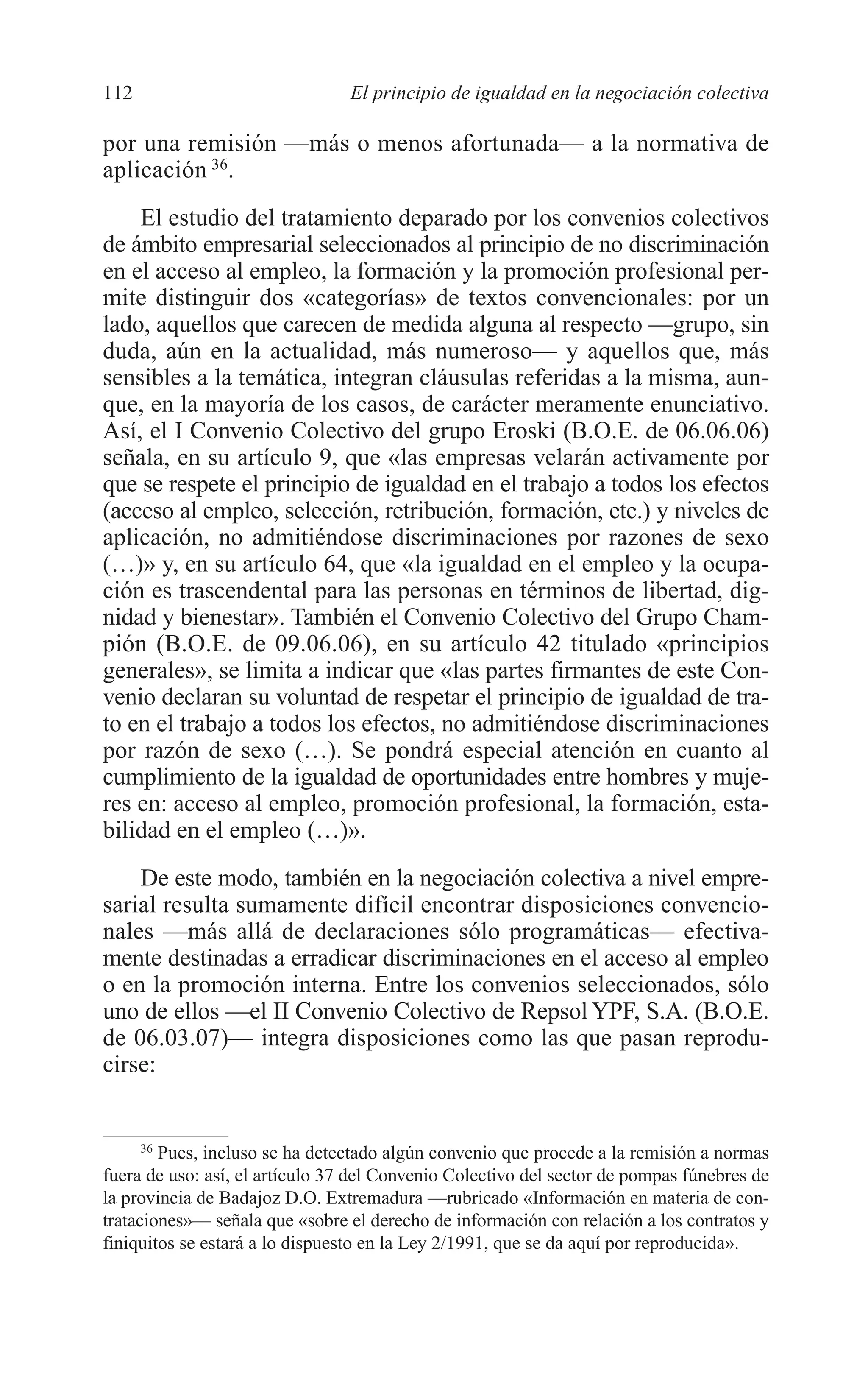 07 CAPITULO 3 2/7/08 13:07 Página 112




         112                              El principio de igualdad en la negociación colectiva

         por una remisión —más o menos afortunada— a la normativa de
         aplicación 36.
             El estudio del tratamiento deparado por los convenios colectivos
         de ámbito empresarial seleccionados al principio de no discriminación
         en el acceso al empleo, la formación y la promoción profesional per-
         mite distinguir dos «categorías» de textos convencionales: por un
         lado, aquellos que carecen de medida alguna al respecto —grupo, sin
         duda, aún en la actualidad, más numeroso— y aquellos que, más
         sensibles a la temática, integran cláusulas referidas a la misma, aun-
         que, en la mayoría de los casos, de carácter meramente enunciativo.
         Así, el I Convenio Colectivo del grupo Eroski (B.O.E. de 06.06.06)
         señala, en su artículo 9, que «las empresas velarán activamente por
         que se respete el principio de igualdad en el trabajo a todos los efectos
         (acceso al empleo, selección, retribución, formación, etc.) y niveles de
         aplicación, no admitiéndose discriminaciones por razones de sexo
         (…)» y, en su artículo 64, que «la igualdad en el empleo y la ocupa-
         ción es trascendental para las personas en términos de libertad, dig-
         nidad y bienestar». También el Convenio Colectivo del Grupo Cham-
         pión (B.O.E. de 09.06.06), en su artículo 42 titulado «principios
         generales», se limita a indicar que «las partes firmantes de este Con-
         venio declaran su voluntad de respetar el principio de igualdad de tra-
         to en el trabajo a todos los efectos, no admitiéndose discriminaciones
         por razón de sexo (…). Se pondrá especial atención en cuanto al
         cumplimiento de la igualdad de oportunidades entre hombres y muje-
         res en: acceso al empleo, promoción profesional, la formación, esta-
         bilidad en el empleo (…)».
             De este modo, también en la negociación colectiva a nivel empre-
         sarial resulta sumamente difícil encontrar disposiciones convencio-
         nales —más allá de declaraciones sólo programáticas— efectiva-
         mente destinadas a erradicar discriminaciones en el acceso al empleo
         o en la promoción interna. Entre los convenios seleccionados, sólo
         uno de ellos —el II Convenio Colectivo de Repsol YPF, S.A. (B.O.E.
         de 06.03.07)— integra disposiciones como las que pasan reprodu-
         cirse:


               36
                  Pues, incluso se ha detectado algún convenio que procede a la remisión a normas
         fuera de uso: así, el artículo 37 del Convenio Colectivo del sector de pompas fúnebres de
         la provincia de Badajoz D.O. Extremadura —rubricado «Información en materia de con-
         trataciones»— señala que «sobre el derecho de información con relación a los contratos y
         finiquitos se estará a lo dispuesto en la Ley 2/1991, que se da aquí por reproducida».
 