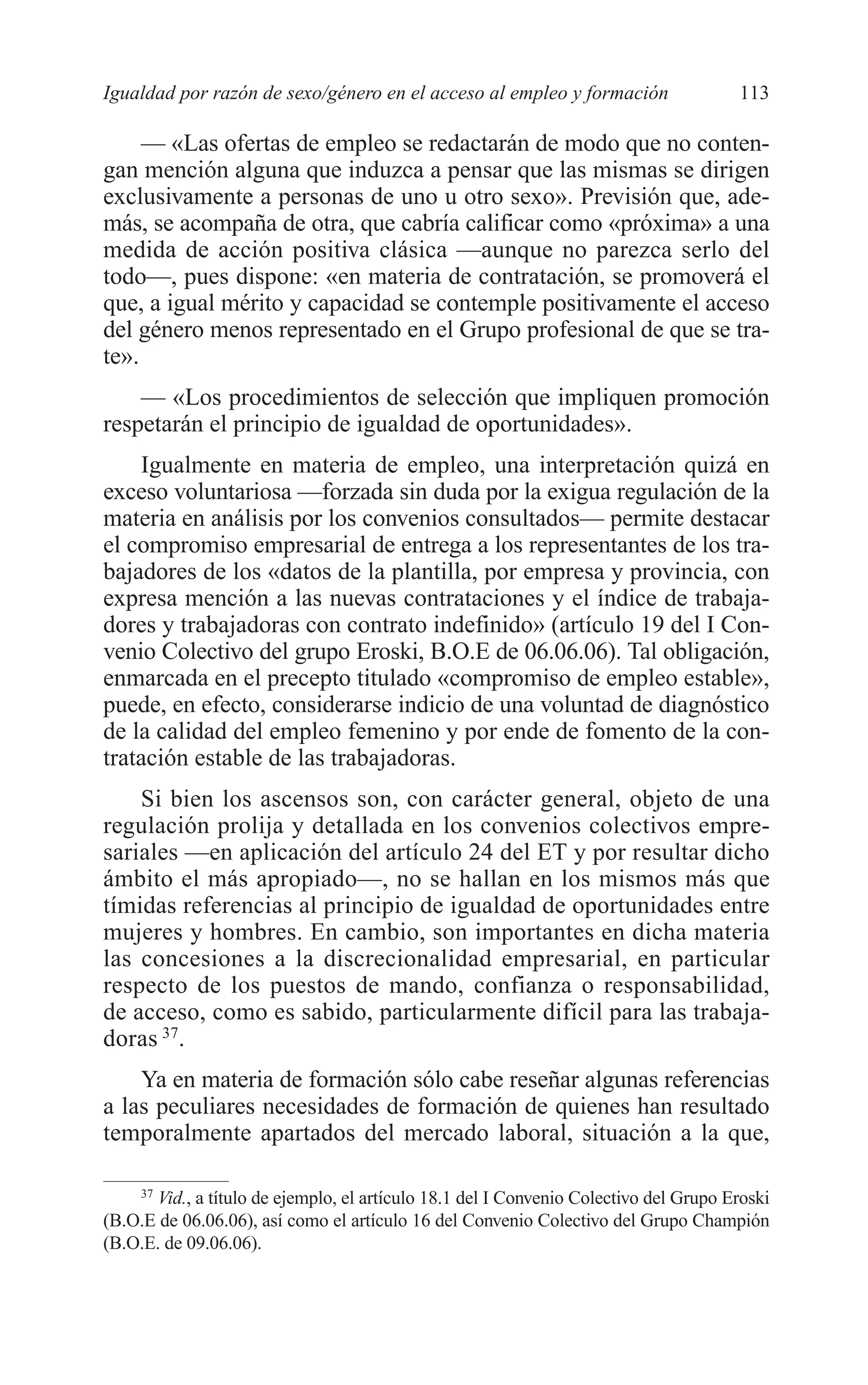 07 CAPITULO 3 2/7/08 13:07 Página 113




         Igualdad por razón de sexo/género en el acceso al empleo y formación                   113

              — «Las ofertas de empleo se redactarán de modo que no conten-
         gan mención alguna que induzca a pensar que las mismas se dirigen
         exclusivamente a personas de uno u otro sexo». Previsión que, ade-
         más, se acompaña de otra, que cabría calificar como «próxima» a una
         medida de acción positiva clásica —aunque no parezca serlo del
         todo—, pues dispone: «en materia de contratación, se promoverá el
         que, a igual mérito y capacidad se contemple positivamente el acceso
         del género menos representado en el Grupo profesional de que se tra-
         te».
             — «Los procedimientos de selección que impliquen promoción
         respetarán el principio de igualdad de oportunidades».
             Igualmente en materia de empleo, una interpretación quizá en
         exceso voluntariosa —forzada sin duda por la exigua regulación de la
         materia en análisis por los convenios consultados— permite destacar
         el compromiso empresarial de entrega a los representantes de los tra-
         bajadores de los «datos de la plantilla, por empresa y provincia, con
         expresa mención a las nuevas contrataciones y el índice de trabaja-
         dores y trabajadoras con contrato indefinido» (artículo 19 del I Con-
         venio Colectivo del grupo Eroski, B.O.E de 06.06.06). Tal obligación,
         enmarcada en el precepto titulado «compromiso de empleo estable»,
         puede, en efecto, considerarse indicio de una voluntad de diagnóstico
         de la calidad del empleo femenino y por ende de fomento de la con-
         tratación estable de las trabajadoras.
             Si bien los ascensos son, con carácter general, objeto de una
         regulación prolija y detallada en los convenios colectivos empre-
         sariales —en aplicación del artículo 24 del ET y por resultar dicho
         ámbito el más apropiado—, no se hallan en los mismos más que
         tímidas referencias al principio de igualdad de oportunidades entre
         mujeres y hombres. En cambio, son importantes en dicha materia
         las concesiones a la discrecionalidad empresarial, en particular
         respecto de los puestos de mando, confianza o responsabilidad,
         de acceso, como es sabido, particularmente difícil para las trabaja-
         doras 37.
             Ya en materia de formación sólo cabe reseñar algunas referencias
         a las peculiares necesidades de formación de quienes han resultado
         temporalmente apartados del mercado laboral, situación a la que,

             37
                Vid., a título de ejemplo, el artículo 18.1 del I Convenio Colectivo del Grupo Eroski
         (B.O.E de 06.06.06), así como el artículo 16 del Convenio Colectivo del Grupo Champión
         (B.O.E. de 09.06.06).
 