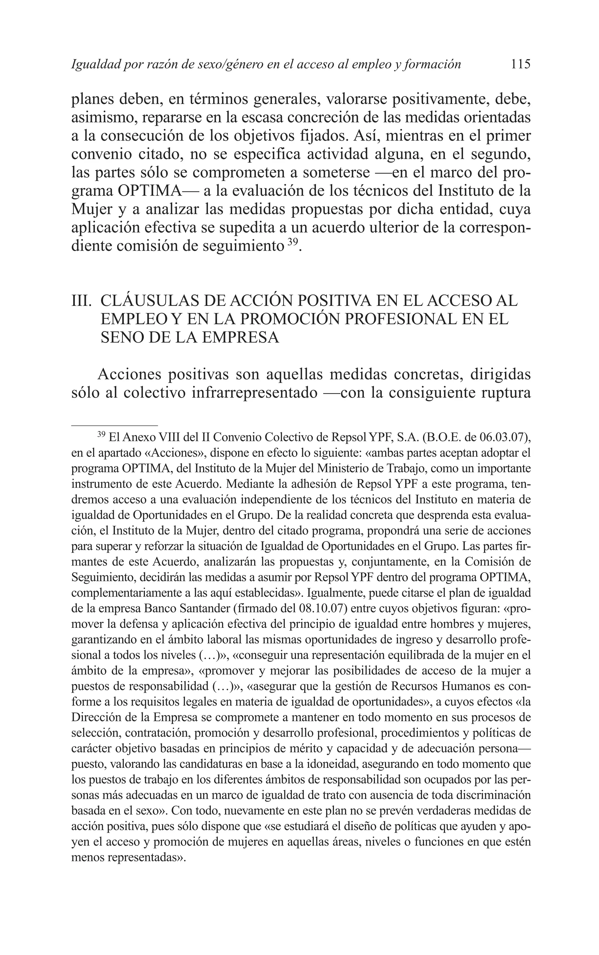 07 CAPITULO 3 2/7/08 13:07 Página 115




         Igualdad por razón de sexo/género en el acceso al empleo y formación                     115

         planes deben, en términos generales, valorarse positivamente, debe,
         asimismo, repararse en la escasa concreción de las medidas orientadas
         a la consecución de los objetivos fijados. Así, mientras en el primer
         convenio citado, no se especifica actividad alguna, en el segundo,
         las partes sólo se comprometen a someterse —en el marco del pro-
         grama OPTIMA— a la evaluación de los técnicos del Instituto de la
         Mujer y a analizar las medidas propuestas por dicha entidad, cuya
         aplicación efectiva se supedita a un acuerdo ulterior de la correspon-
         diente comisión de seguimiento 39.


         III. CLÁUSULAS DE ACCIÓN POSITIVA EN EL ACCESO AL
              EMPLEO Y EN LA PROMOCIÓN PROFESIONAL EN EL
              SENO DE LA EMPRESA

             Acciones positivas son aquellas medidas concretas, dirigidas
         sólo al colectivo infrarrepresentado —con la consiguiente ruptura

              39
                 El Anexo VIII del II Convenio Colectivo de Repsol YPF, S.A. (B.O.E. de 06.03.07),
         en el apartado «Acciones», dispone en efecto lo siguiente: «ambas partes aceptan adoptar el
         programa OPTIMA, del Instituto de la Mujer del Ministerio de Trabajo, como un importante
         instrumento de este Acuerdo. Mediante la adhesión de Repsol YPF a este programa, ten-
         dremos acceso a una evaluación independiente de los técnicos del Instituto en materia de
         igualdad de Oportunidades en el Grupo. De la realidad concreta que desprenda esta evalua-
         ción, el Instituto de la Mujer, dentro del citado programa, propondrá una serie de acciones
         para superar y reforzar la situación de Igualdad de Oportunidades en el Grupo. Las partes fir-
         mantes de este Acuerdo, analizarán las propuestas y, conjuntamente, en la Comisión de
         Seguimiento, decidirán las medidas a asumir por Repsol YPF dentro del programa OPTIMA,
         complementariamente a las aquí establecidas». Igualmente, puede citarse el plan de igualdad
         de la empresa Banco Santander (firmado del 08.10.07) entre cuyos objetivos figuran: «pro-
         mover la defensa y aplicación efectiva del principio de igualdad entre hombres y mujeres,
         garantizando en el ámbito laboral las mismas oportunidades de ingreso y desarrollo profe-
         sional a todos los niveles (…)», «conseguir una representación equilibrada de la mujer en el
         ámbito de la empresa», «promover y mejorar las posibilidades de acceso de la mujer a
         puestos de responsabilidad (…)», «asegurar que la gestión de Recursos Humanos es con-
         forme a los requisitos legales en materia de igualdad de oportunidades», a cuyos efectos «la
         Dirección de la Empresa se compromete a mantener en todo momento en sus procesos de
         selección, contratación, promoción y desarrollo profesional, procedimientos y políticas de
         carácter objetivo basadas en principios de mérito y capacidad y de adecuación persona—
         puesto, valorando las candidaturas en base a la idoneidad, asegurando en todo momento que
         los puestos de trabajo en los diferentes ámbitos de responsabilidad son ocupados por las per-
         sonas más adecuadas en un marco de igualdad de trato con ausencia de toda discriminación
         basada en el sexo». Con todo, nuevamente en este plan no se prevén verdaderas medidas de
         acción positiva, pues sólo dispone que «se estudiará el diseño de políticas que ayuden y apo-
         yen el acceso y promoción de mujeres en aquellas áreas, niveles o funciones en que estén
         menos representadas».
 