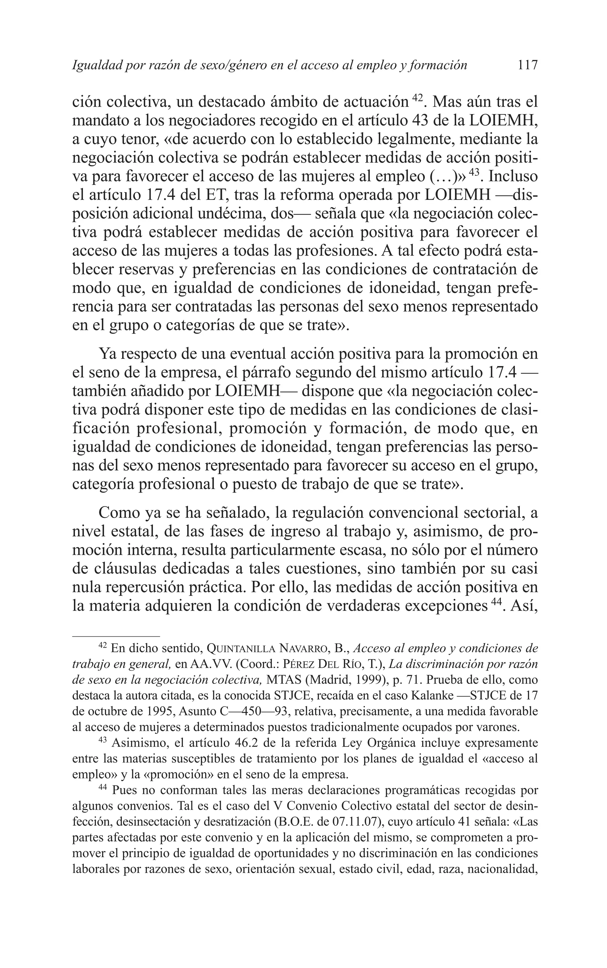 07 CAPITULO 3 2/7/08 13:07 Página 117




         Igualdad por razón de sexo/género en el acceso al empleo y formación                  117

         ción colectiva, un destacado ámbito de actuación 42. Mas aún tras el
         mandato a los negociadores recogido en el artículo 43 de la LOIEMH,
         a cuyo tenor, «de acuerdo con lo establecido legalmente, mediante la
         negociación colectiva se podrán establecer medidas de acción positi-
         va para favorecer el acceso de las mujeres al empleo (…)» 43. Incluso
         el artículo 17.4 del ET, tras la reforma operada por LOIEMH —dis-
         posición adicional undécima, dos— señala que «la negociación colec-
         tiva podrá establecer medidas de acción positiva para favorecer el
         acceso de las mujeres a todas las profesiones. A tal efecto podrá esta-
         blecer reservas y preferencias en las condiciones de contratación de
         modo que, en igualdad de condiciones de idoneidad, tengan prefe-
         rencia para ser contratadas las personas del sexo menos representado
         en el grupo o categorías de que se trate».
             Ya respecto de una eventual acción positiva para la promoción en
         el seno de la empresa, el párrafo segundo del mismo artículo 17.4 —
         también añadido por LOIEMH— dispone que «la negociación colec-
         tiva podrá disponer este tipo de medidas en las condiciones de clasi-
         ficación profesional, promoción y formación, de modo que, en
         igualdad de condiciones de idoneidad, tengan preferencias las perso-
         nas del sexo menos representado para favorecer su acceso en el grupo,
         categoría profesional o puesto de trabajo de que se trate».
             Como ya se ha señalado, la regulación convencional sectorial, a
         nivel estatal, de las fases de ingreso al trabajo y, asimismo, de pro-
         moción interna, resulta particularmente escasa, no sólo por el número
         de cláusulas dedicadas a tales cuestiones, sino también por su casi
         nula repercusión práctica. Por ello, las medidas de acción positiva en
         la materia adquieren la condición de verdaderas excepciones 44. Así,

              42
                 En dicho sentido, QUINTANILLA NAVARRO, B., Acceso al empleo y condiciones de
         trabajo en general, en AA.VV. (Coord.: PÉREZ DEL RÍO, T.), La discriminación por razón
         de sexo en la negociación colectiva, MTAS (Madrid, 1999), p. 71. Prueba de ello, como
         destaca la autora citada, es la conocida STJCE, recaída en el caso Kalanke —STJCE de 17
         de octubre de 1995, Asunto C—450—93, relativa, precisamente, a una medida favorable
         al acceso de mujeres a determinados puestos tradicionalmente ocupados por varones.
              43
                 Asimismo, el artículo 46.2 de la referida Ley Orgánica incluye expresamente
         entre las materias susceptibles de tratamiento por los planes de igualdad el «acceso al
         empleo» y la «promoción» en el seno de la empresa.
              44
                 Pues no conforman tales las meras declaraciones programáticas recogidas por
         algunos convenios. Tal es el caso del V Convenio Colectivo estatal del sector de desin-
         fección, desinsectación y desratización (B.O.E. de 07.11.07), cuyo artículo 41 señala: «Las
         partes afectadas por este convenio y en la aplicación del mismo, se comprometen a pro-
         mover el principio de igualdad de oportunidades y no discriminación en las condiciones
         laborales por razones de sexo, orientación sexual, estado civil, edad, raza, nacionalidad,
 
