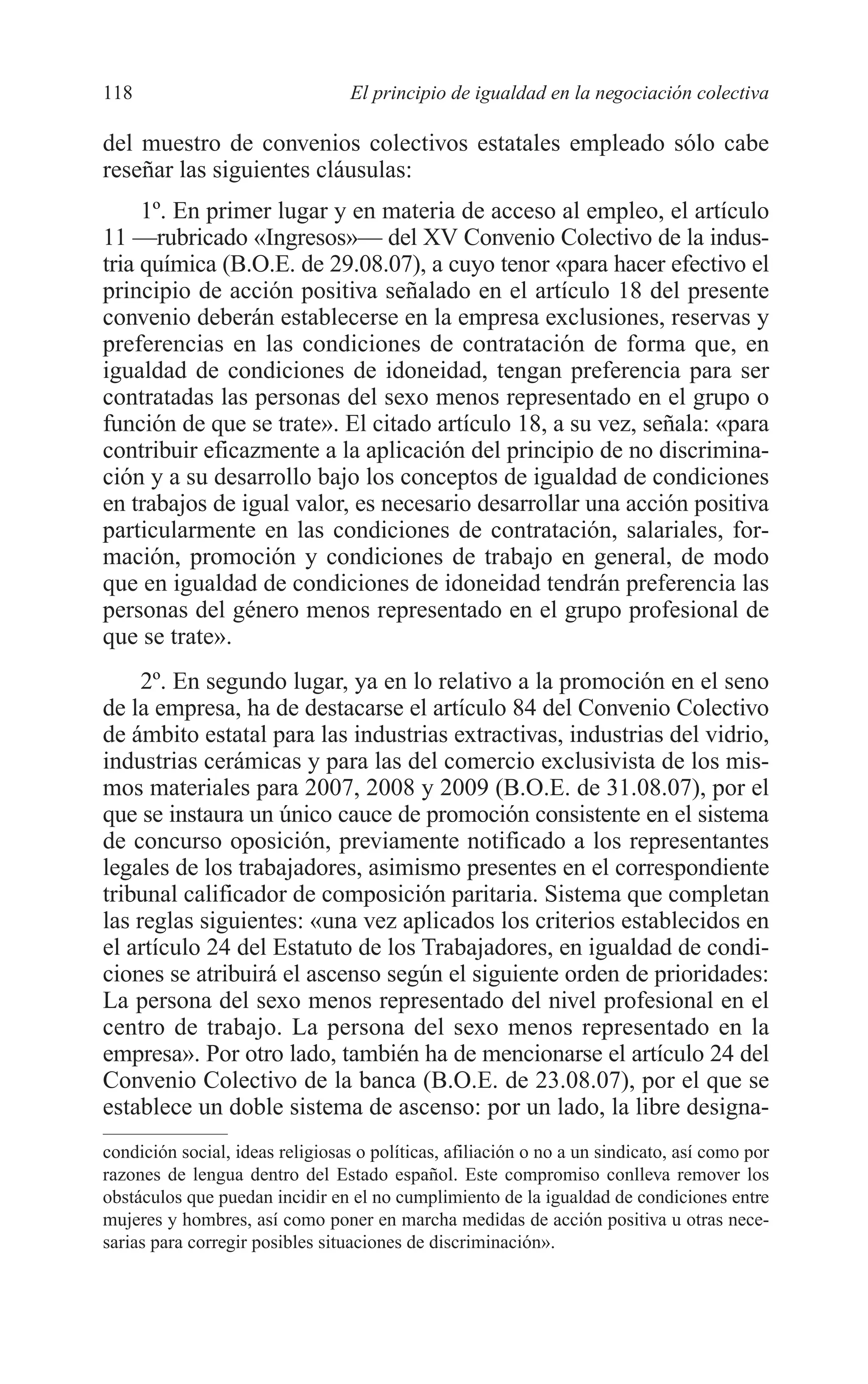 07 CAPITULO 3 2/7/08 13:07 Página 118




         118                               El principio de igualdad en la negociación colectiva

         del muestro de convenios colectivos estatales empleado sólo cabe
         reseñar las siguientes cláusulas:
              1º. En primer lugar y en materia de acceso al empleo, el artículo
         11 —rubricado «Ingresos»— del XV Convenio Colectivo de la indus-
         tria química (B.O.E. de 29.08.07), a cuyo tenor «para hacer efectivo el
         principio de acción positiva señalado en el artículo 18 del presente
         convenio deberán establecerse en la empresa exclusiones, reservas y
         preferencias en las condiciones de contratación de forma que, en
         igualdad de condiciones de idoneidad, tengan preferencia para ser
         contratadas las personas del sexo menos representado en el grupo o
         función de que se trate». El citado artículo 18, a su vez, señala: «para
         contribuir eficazmente a la aplicación del principio de no discrimina-
         ción y a su desarrollo bajo los conceptos de igualdad de condiciones
         en trabajos de igual valor, es necesario desarrollar una acción positiva
         particularmente en las condiciones de contratación, salariales, for-
         mación, promoción y condiciones de trabajo en general, de modo
         que en igualdad de condiciones de idoneidad tendrán preferencia las
         personas del género menos representado en el grupo profesional de
         que se trate».
              2º. En segundo lugar, ya en lo relativo a la promoción en el seno
         de la empresa, ha de destacarse el artículo 84 del Convenio Colectivo
         de ámbito estatal para las industrias extractivas, industrias del vidrio,
         industrias cerámicas y para las del comercio exclusivista de los mis-
         mos materiales para 2007, 2008 y 2009 (B.O.E. de 31.08.07), por el
         que se instaura un único cauce de promoción consistente en el sistema
         de concurso oposición, previamente notificado a los representantes
         legales de los trabajadores, asimismo presentes en el correspondiente
         tribunal calificador de composición paritaria. Sistema que completan
         las reglas siguientes: «una vez aplicados los criterios establecidos en
         el artículo 24 del Estatuto de los Trabajadores, en igualdad de condi-
         ciones se atribuirá el ascenso según el siguiente orden de prioridades:
         La persona del sexo menos representado del nivel profesional en el
         centro de trabajo. La persona del sexo menos representado en la
         empresa». Por otro lado, también ha de mencionarse el artículo 24 del
         Convenio Colectivo de la banca (B.O.E. de 23.08.07), por el que se
         establece un doble sistema de ascenso: por un lado, la libre designa-
         condición social, ideas religiosas o políticas, afiliación o no a un sindicato, así como por
         razones de lengua dentro del Estado español. Este compromiso conlleva remover los
         obstáculos que puedan incidir en el no cumplimiento de la igualdad de condiciones entre
         mujeres y hombres, así como poner en marcha medidas de acción positiva u otras nece-
         sarias para corregir posibles situaciones de discriminación».
 