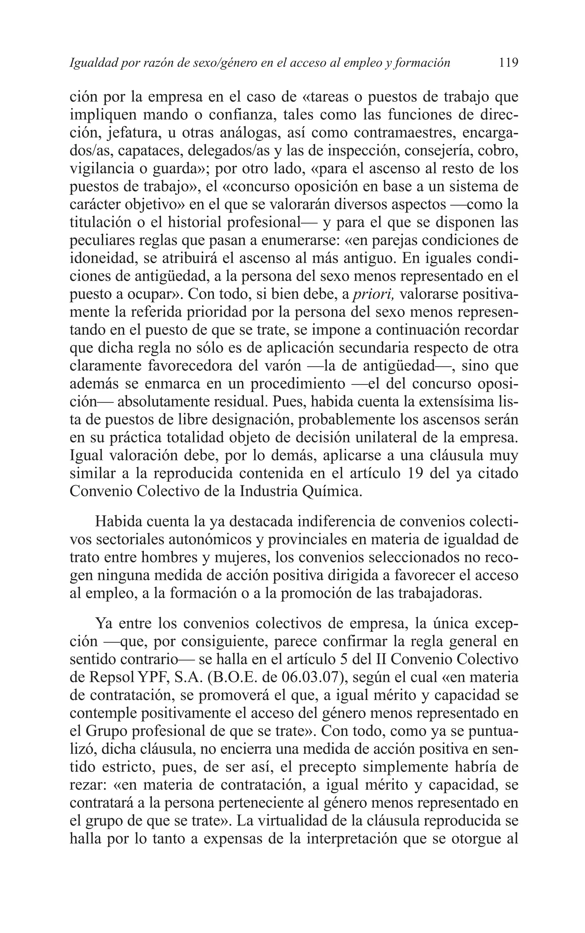07 CAPITULO 3 2/7/08 13:07 Página 119




         Igualdad por razón de sexo/género en el acceso al empleo y formación   119

         ción por la empresa en el caso de «tareas o puestos de trabajo que
         impliquen mando o confianza, tales como las funciones de direc-
         ción, jefatura, u otras análogas, así como contramaestres, encarga-
         dos/as, capataces, delegados/as y las de inspección, consejería, cobro,
         vigilancia o guarda»; por otro lado, «para el ascenso al resto de los
         puestos de trabajo», el «concurso oposición en base a un sistema de
         carácter objetivo» en el que se valorarán diversos aspectos —como la
         titulación o el historial profesional— y para el que se disponen las
         peculiares reglas que pasan a enumerarse: «en parejas condiciones de
         idoneidad, se atribuirá el ascenso al más antiguo. En iguales condi-
         ciones de antigüedad, a la persona del sexo menos representado en el
         puesto a ocupar». Con todo, si bien debe, a priori, valorarse positiva-
         mente la referida prioridad por la persona del sexo menos represen-
         tando en el puesto de que se trate, se impone a continuación recordar
         que dicha regla no sólo es de aplicación secundaria respecto de otra
         claramente favorecedora del varón —la de antigüedad—, sino que
         además se enmarca en un procedimiento —el del concurso oposi-
         ción— absolutamente residual. Pues, habida cuenta la extensísima lis-
         ta de puestos de libre designación, probablemente los ascensos serán
         en su práctica totalidad objeto de decisión unilateral de la empresa.
         Igual valoración debe, por lo demás, aplicarse a una cláusula muy
         similar a la reproducida contenida en el artículo 19 del ya citado
         Convenio Colectivo de la Industria Química.
             Habida cuenta la ya destacada indiferencia de convenios colecti-
         vos sectoriales autonómicos y provinciales en materia de igualdad de
         trato entre hombres y mujeres, los convenios seleccionados no reco-
         gen ninguna medida de acción positiva dirigida a favorecer el acceso
         al empleo, a la formación o a la promoción de las trabajadoras.
             Ya entre los convenios colectivos de empresa, la única excep-
         ción —que, por consiguiente, parece confirmar la regla general en
         sentido contrario— se halla en el artículo 5 del II Convenio Colectivo
         de Repsol YPF, S.A. (B.O.E. de 06.03.07), según el cual «en materia
         de contratación, se promoverá el que, a igual mérito y capacidad se
         contemple positivamente el acceso del género menos representado en
         el Grupo profesional de que se trate». Con todo, como ya se puntua-
         lizó, dicha cláusula, no encierra una medida de acción positiva en sen-
         tido estricto, pues, de ser así, el precepto simplemente habría de
         rezar: «en materia de contratación, a igual mérito y capacidad, se
         contratará a la persona perteneciente al género menos representado en
         el grupo de que se trate». La virtualidad de la cláusula reproducida se
         halla por lo tanto a expensas de la interpretación que se otorgue al
 