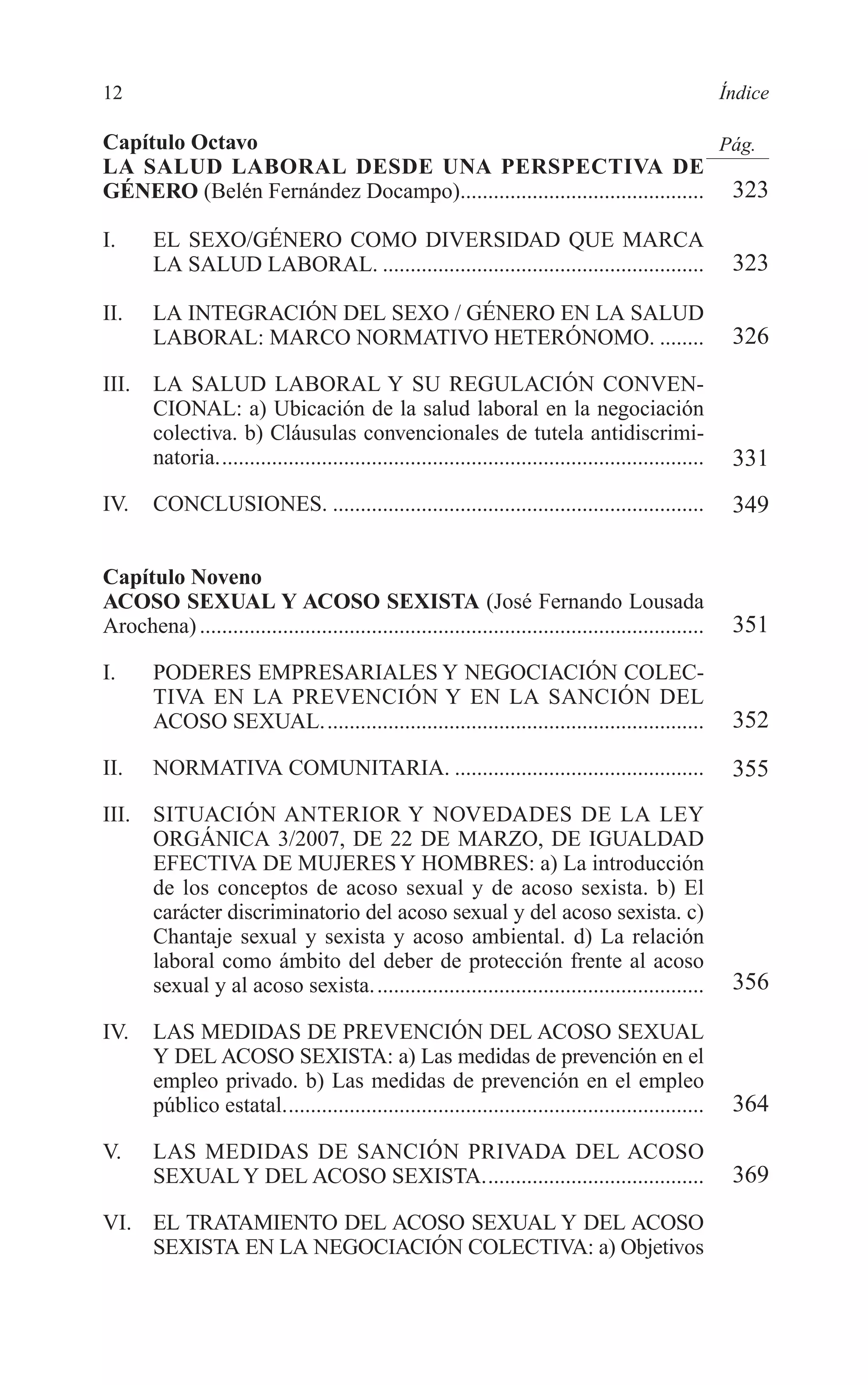 02 INDICE 2/7/08 13:05 Página 12




        12                                                                                                        Índice

        Capítulo Octavo                                                              Pág.
        LA SALUD LABORAL DESDE UNA PERSPECTIVA DE
        GÉNERO (Belén Fernández Docampo)............................................ 323

        I.      EL SEXO/GÉNERO COMO DIVERSIDAD QUE MARCA
                LA SALUD LABORAL. ..........................................................                       323

        II.     LA INTEGRACIÓN DEL SEXO / GÉNERO EN LA SALUD
                LABORAL: MARCO NORMATIVO HETERÓNOMO. ........                                                      326
        III.    LA SALUD LABORAL Y SU REGULACIÓN CONVEN-
                CIONAL: a) Ubicación de la salud laboral en la negociación
                colectiva. b) Cláusulas convencionales de tutela antidiscrimi-
                natoria........................................................................................    331
        IV.     CONCLUSIONES. ...................................................................                  349

        Capítulo Noveno
        ACOSO SEXUAL Y ACOSO SEXISTA (José Fernando Lousada
        Arochena) ...........................................................................................      351
        I.      PODERES EMPRESARIALES Y NEGOCIACIÓN COLEC-
                TIVA EN LA PREVENCIÓN Y EN LA SANCIÓN DEL
                ACOSO SEXUAL.....................................................................                  352
        II.     NORMATIVA COMUNITARIA. .............................................                               355
        III.    SITUACIÓN ANTERIOR Y NOVEDADES DE LA LEY
                ORGÁNICA 3/2007, DE 22 DE MARZO, DE IGUALDAD
                EFECTIVA DE MUJERES Y HOMBRES: a) La introducción
                de los conceptos de acoso sexual y de acoso sexista. b) El
                carácter discriminatorio del acoso sexual y del acoso sexista. c)
                Chantaje sexual y sexista y acoso ambiental. d) La relación
                laboral como ámbito del deber de protección frente al acoso
                sexual y al acoso sexista. ...........................................................             356

        IV.     LAS MEDIDAS DE PREVENCIÓN DEL ACOSO SEXUAL
                Y DEL ACOSO SEXISTA: a) Las medidas de prevención en el
                empleo privado. b) Las medidas de prevención en el empleo
                público estatal............................................................................        364
        V.      LAS MEDIDAS DE SANCIÓN PRIVADA DEL ACOSO
                SEXUAL Y DEL ACOSO SEXISTA........................................                                 369
        VI. EL TRATAMIENTO DEL ACOSO SEXUAL Y DEL ACOSO
            SEXISTA EN LA NEGOCIACIÓN COLECTIVA: a) Objetivos
 