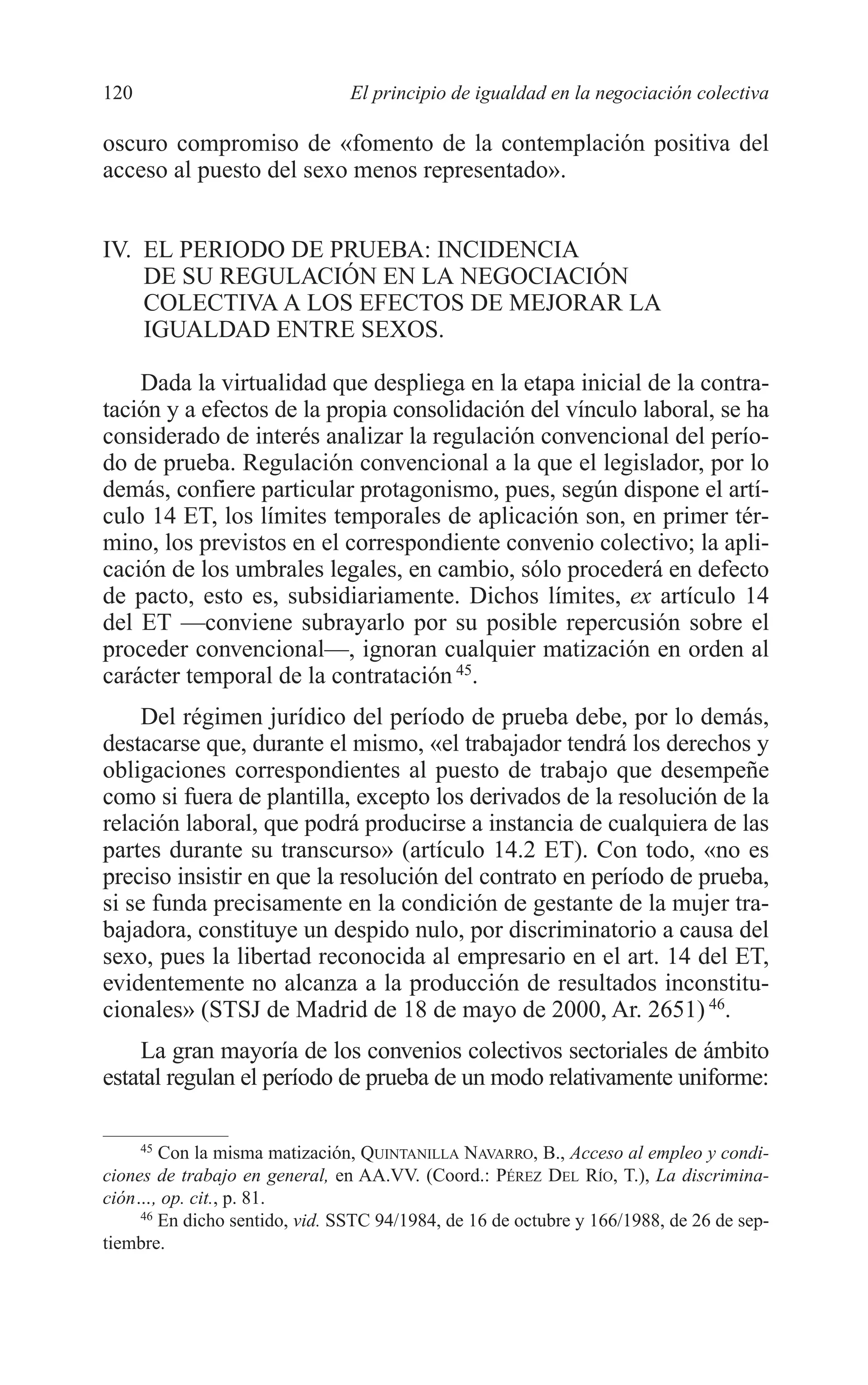 07 CAPITULO 3 2/7/08 13:07 Página 120




         120                             El principio de igualdad en la negociación colectiva

         oscuro compromiso de «fomento de la contemplación positiva del
         acceso al puesto del sexo menos representado».


         IV. EL PERIODO DE PRUEBA: INCIDENCIA
             DE SU REGULACIÓN EN LA NEGOCIACIÓN
             COLECTIVA A LOS EFECTOS DE MEJORAR LA
             IGUALDAD ENTRE SEXOS.

             Dada la virtualidad que despliega en la etapa inicial de la contra-
         tación y a efectos de la propia consolidación del vínculo laboral, se ha
         considerado de interés analizar la regulación convencional del perío-
         do de prueba. Regulación convencional a la que el legislador, por lo
         demás, confiere particular protagonismo, pues, según dispone el artí-
         culo 14 ET, los límites temporales de aplicación son, en primer tér-
         mino, los previstos en el correspondiente convenio colectivo; la apli-
         cación de los umbrales legales, en cambio, sólo procederá en defecto
         de pacto, esto es, subsidiariamente. Dichos límites, ex artículo 14
         del ET —conviene subrayarlo por su posible repercusión sobre el
         proceder convencional—, ignoran cualquier matización en orden al
         carácter temporal de la contratación 45.
              Del régimen jurídico del período de prueba debe, por lo demás,
         destacarse que, durante el mismo, «el trabajador tendrá los derechos y
         obligaciones correspondientes al puesto de trabajo que desempeñe
         como si fuera de plantilla, excepto los derivados de la resolución de la
         relación laboral, que podrá producirse a instancia de cualquiera de las
         partes durante su transcurso» (artículo 14.2 ET). Con todo, «no es
         preciso insistir en que la resolución del contrato en período de prueba,
         si se funda precisamente en la condición de gestante de la mujer tra-
         bajadora, constituye un despido nulo, por discriminatorio a causa del
         sexo, pues la libertad reconocida al empresario en el art. 14 del ET,
         evidentemente no alcanza a la producción de resultados inconstitu-
         cionales» (STSJ de Madrid de 18 de mayo de 2000, Ar. 2651) 46.
             La gran mayoría de los convenios colectivos sectoriales de ámbito
         estatal regulan el período de prueba de un modo relativamente uniforme:

              45
                 Con la misma matización, QUINTANILLA NAVARRO, B., Acceso al empleo y condi-
         ciones de trabajo en general, en AA.VV. (Coord.: PÉREZ DEL RÍO, T.), La discrimina-
         ción…, op. cit., p. 81.
              46
                 En dicho sentido, vid. SSTC 94/1984, de 16 de octubre y 166/1988, de 26 de sep-
         tiembre.
 