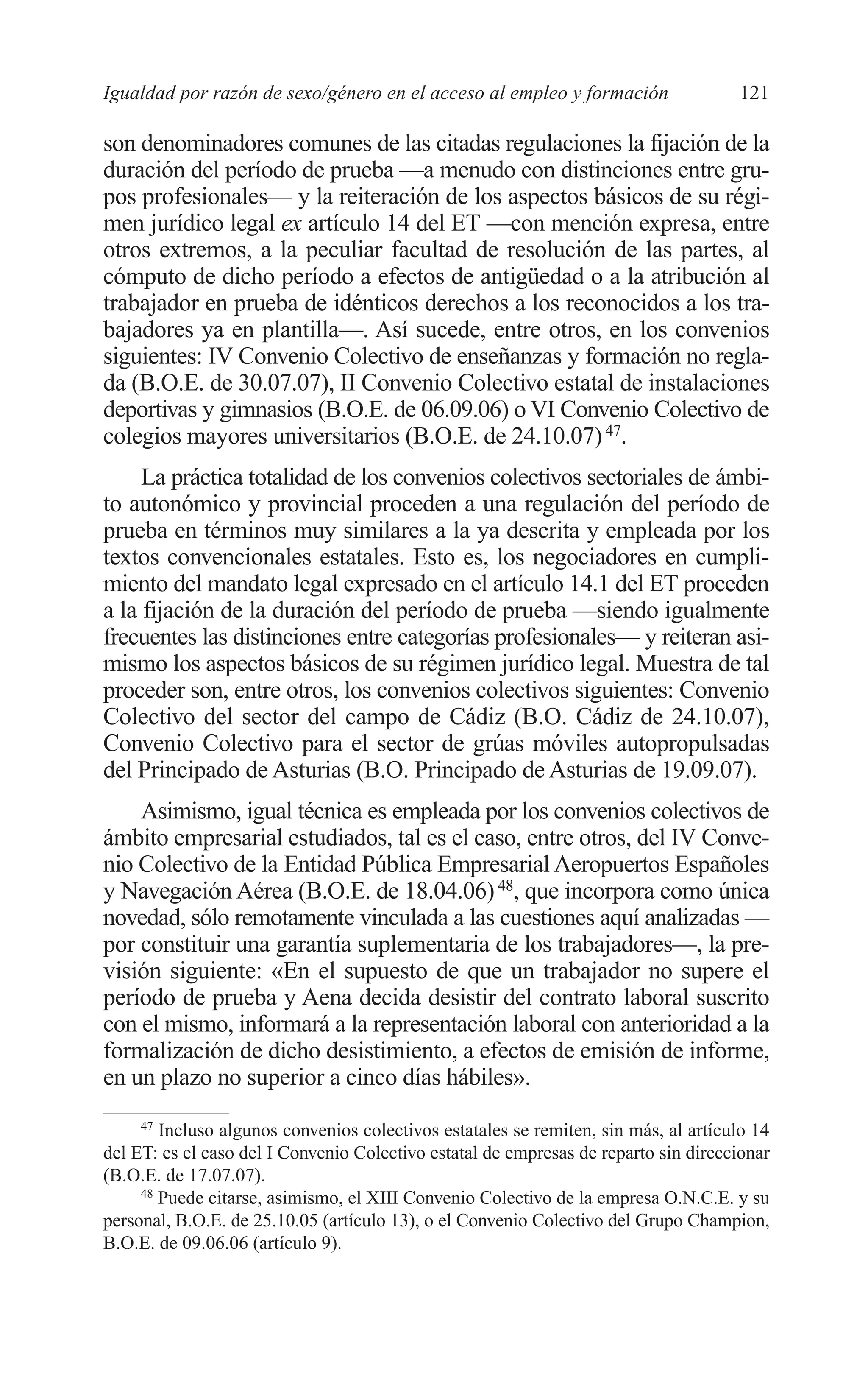07 CAPITULO 3 2/7/08 13:07 Página 121




         Igualdad por razón de sexo/género en el acceso al empleo y formación                 121

         son denominadores comunes de las citadas regulaciones la fijación de la
         duración del período de prueba —a menudo con distinciones entre gru-
         pos profesionales— y la reiteración de los aspectos básicos de su régi-
         men jurídico legal ex artículo 14 del ET —con mención expresa, entre
         otros extremos, a la peculiar facultad de resolución de las partes, al
         cómputo de dicho período a efectos de antigüedad o a la atribución al
         trabajador en prueba de idénticos derechos a los reconocidos a los tra-
         bajadores ya en plantilla—. Así sucede, entre otros, en los convenios
         siguientes: IV Convenio Colectivo de enseñanzas y formación no regla-
         da (B.O.E. de 30.07.07), II Convenio Colectivo estatal de instalaciones
         deportivas y gimnasios (B.O.E. de 06.09.06) o VI Convenio Colectivo de
         colegios mayores universitarios (B.O.E. de 24.10.07) 47.
              La práctica totalidad de los convenios colectivos sectoriales de ámbi-
         to autonómico y provincial proceden a una regulación del período de
         prueba en términos muy similares a la ya descrita y empleada por los
         textos convencionales estatales. Esto es, los negociadores en cumpli-
         miento del mandato legal expresado en el artículo 14.1 del ET proceden
         a la fijación de la duración del período de prueba —siendo igualmente
         frecuentes las distinciones entre categorías profesionales— y reiteran asi-
         mismo los aspectos básicos de su régimen jurídico legal. Muestra de tal
         proceder son, entre otros, los convenios colectivos siguientes: Convenio
         Colectivo del sector del campo de Cádiz (B.O. Cádiz de 24.10.07),
         Convenio Colectivo para el sector de grúas móviles autopropulsadas
         del Principado de Asturias (B.O. Principado de Asturias de 19.09.07).
             Asimismo, igual técnica es empleada por los convenios colectivos de
         ámbito empresarial estudiados, tal es el caso, entre otros, del IV Conve-
         nio Colectivo de la Entidad Pública Empresarial Aeropuertos Españoles
         y Navegación Aérea (B.O.E. de 18.04.06) 48, que incorpora como única
         novedad, sólo remotamente vinculada a las cuestiones aquí analizadas —
         por constituir una garantía suplementaria de los trabajadores—, la pre-
         visión siguiente: «En el supuesto de que un trabajador no supere el
         período de prueba y Aena decida desistir del contrato laboral suscrito
         con el mismo, informará a la representación laboral con anterioridad a la
         formalización de dicho desistimiento, a efectos de emisión de informe,
         en un plazo no superior a cinco días hábiles».
              47
                 Incluso algunos convenios colectivos estatales se remiten, sin más, al artículo 14
         del ET: es el caso del I Convenio Colectivo estatal de empresas de reparto sin direccionar
         (B.O.E. de 17.07.07).
              48
                 Puede citarse, asimismo, el XIII Convenio Colectivo de la empresa O.N.C.E. y su
         personal, B.O.E. de 25.10.05 (artículo 13), o el Convenio Colectivo del Grupo Champion,
         B.O.E. de 09.06.06 (artículo 9).
 