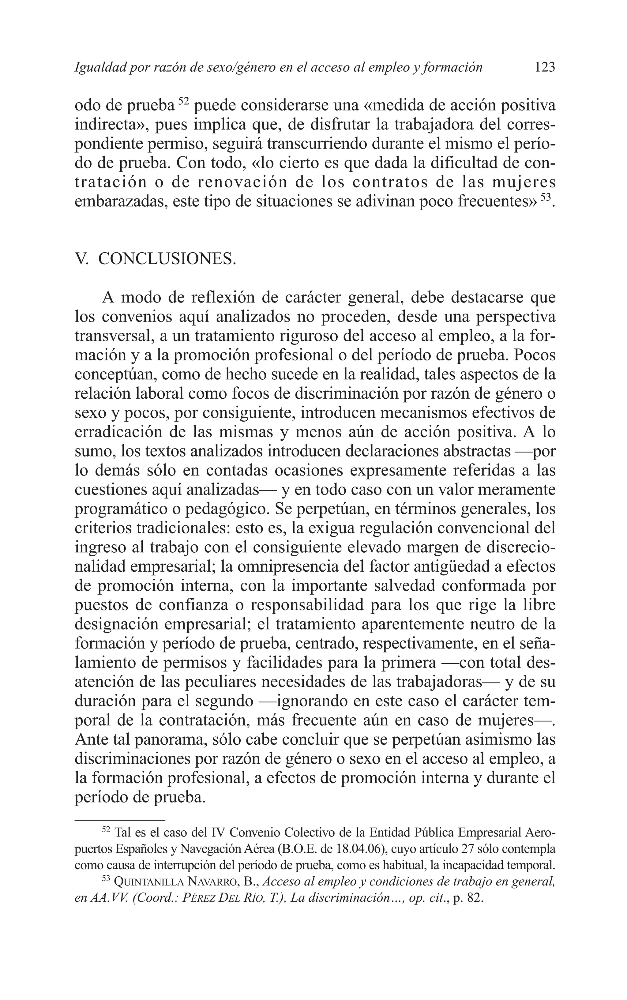 07 CAPITULO 3 2/7/08 13:07 Página 123




         Igualdad por razón de sexo/género en el acceso al empleo y formación                   123

         odo de prueba 52 puede considerarse una «medida de acción positiva
         indirecta», pues implica que, de disfrutar la trabajadora del corres-
         pondiente permiso, seguirá transcurriendo durante el mismo el perío-
         do de prueba. Con todo, «lo cierto es que dada la dificultad de con-
         tratación o de renovación de los contratos de las mujeres
         embarazadas, este tipo de situaciones se adivinan poco frecuentes» 53.


         V. CONCLUSIONES.

              A modo de reflexión de carácter general, debe destacarse que
         los convenios aquí analizados no proceden, desde una perspectiva
         transversal, a un tratamiento riguroso del acceso al empleo, a la for-
         mación y a la promoción profesional o del período de prueba. Pocos
         conceptúan, como de hecho sucede en la realidad, tales aspectos de la
         relación laboral como focos de discriminación por razón de género o
         sexo y pocos, por consiguiente, introducen mecanismos efectivos de
         erradicación de las mismas y menos aún de acción positiva. A lo
         sumo, los textos analizados introducen declaraciones abstractas —por
         lo demás sólo en contadas ocasiones expresamente referidas a las
         cuestiones aquí analizadas— y en todo caso con un valor meramente
         programático o pedagógico. Se perpetúan, en términos generales, los
         criterios tradicionales: esto es, la exigua regulación convencional del
         ingreso al trabajo con el consiguiente elevado margen de discrecio-
         nalidad empresarial; la omnipresencia del factor antigüedad a efectos
         de promoción interna, con la importante salvedad conformada por
         puestos de confianza o responsabilidad para los que rige la libre
         designación empresarial; el tratamiento aparentemente neutro de la
         formación y período de prueba, centrado, respectivamente, en el seña-
         lamiento de permisos y facilidades para la primera —con total des-
         atención de las peculiares necesidades de las trabajadoras— y de su
         duración para el segundo —ignorando en este caso el carácter tem-
         poral de la contratación, más frecuente aún en caso de mujeres—.
         Ante tal panorama, sólo cabe concluir que se perpetúan asimismo las
         discriminaciones por razón de género o sexo en el acceso al empleo, a
         la formación profesional, a efectos de promoción interna y durante el
         período de prueba.
              52
                 Tal es el caso del IV Convenio Colectivo de la Entidad Pública Empresarial Aero-
         puertos Españoles y Navegación Aérea (B.O.E. de 18.04.06), cuyo artículo 27 sólo contempla
         como causa de interrupción del período de prueba, como es habitual, la incapacidad temporal.
              53
                 QUINTANILLA NAVARRO, B., Acceso al empleo y condiciones de trabajo en general,
         en AA.VV. (Coord.: PÉREZ DEL RÍO, T.), La discriminación…, op. cit., p. 82.
 