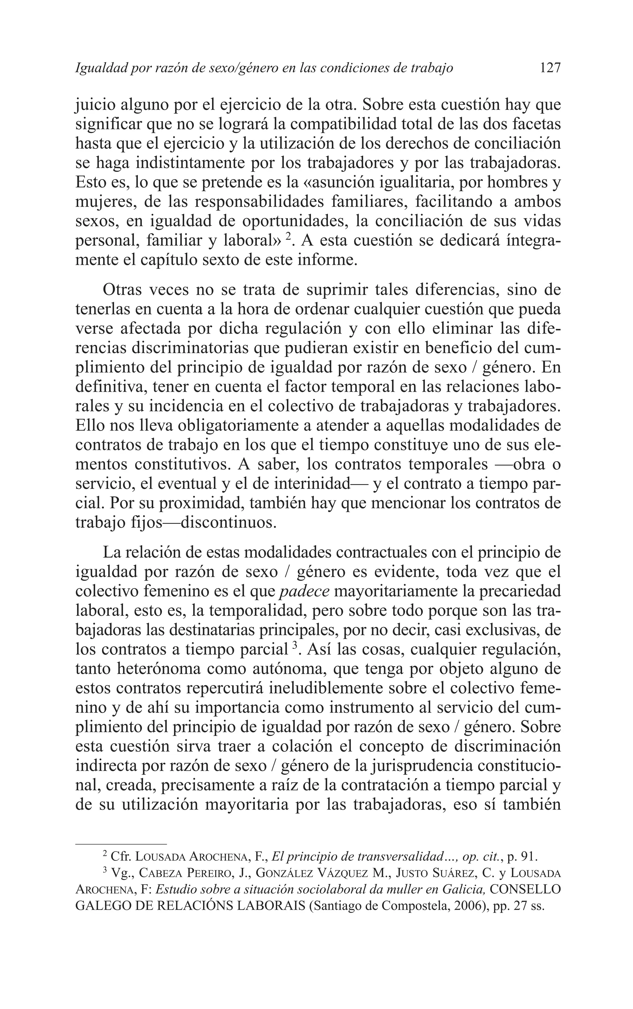 08 CAPITULO 4 2/7/08 13:07 Página 127




         Igualdad por razón de sexo/género en las condiciones de trabajo               127

         juicio alguno por el ejercicio de la otra. Sobre esta cuestión hay que
         significar que no se logrará la compatibilidad total de las dos facetas
         hasta que el ejercicio y la utilización de los derechos de conciliación
         se haga indistintamente por los trabajadores y por las trabajadoras.
         Esto es, lo que se pretende es la «asunción igualitaria, por hombres y
         mujeres, de las responsabilidades familiares, facilitando a ambos
         sexos, en igualdad de oportunidades, la conciliación de sus vidas
         personal, familiar y laboral» 2. A esta cuestión se dedicará íntegra-
         mente el capítulo sexto de este informe.
             Otras veces no se trata de suprimir tales diferencias, sino de
         tenerlas en cuenta a la hora de ordenar cualquier cuestión que pueda
         verse afectada por dicha regulación y con ello eliminar las dife-
         rencias discriminatorias que pudieran existir en beneficio del cum-
         plimiento del principio de igualdad por razón de sexo / género. En
         definitiva, tener en cuenta el factor temporal en las relaciones labo-
         rales y su incidencia en el colectivo de trabajadoras y trabajadores.
         Ello nos lleva obligatoriamente a atender a aquellas modalidades de
         contratos de trabajo en los que el tiempo constituye uno de sus ele-
         mentos constitutivos. A saber, los contratos temporales —obra o
         servicio, el eventual y el de interinidad— y el contrato a tiempo par-
         cial. Por su proximidad, también hay que mencionar los contratos de
         trabajo fijos—discontinuos.
             La relación de estas modalidades contractuales con el principio de
         igualdad por razón de sexo / género es evidente, toda vez que el
         colectivo femenino es el que padece mayoritariamente la precariedad
         laboral, esto es, la temporalidad, pero sobre todo porque son las tra-
         bajadoras las destinatarias principales, por no decir, casi exclusivas, de
         los contratos a tiempo parcial 3. Así las cosas, cualquier regulación,
         tanto heterónoma como autónoma, que tenga por objeto alguno de
         estos contratos repercutirá ineludiblemente sobre el colectivo feme-
         nino y de ahí su importancia como instrumento al servicio del cum-
         plimiento del principio de igualdad por razón de sexo / género. Sobre
         esta cuestión sirva traer a colación el concepto de discriminación
         indirecta por razón de sexo / género de la jurisprudencia constitucio-
         nal, creada, precisamente a raíz de la contratación a tiempo parcial y
         de su utilización mayoritaria por las trabajadoras, eso sí también

             2
              Cfr. LOUSADA AROCHENA, F., El principio de transversalidad…, op. cit., p. 91.
             3
              Vg., CABEZA PEREIRO, J., GONZÁLEZ VÁZQUEZ M., JUSTO SUÁREZ, C. y LOUSADA
         AROCHENA, F: Estudio sobre a situación sociolaboral da muller en Galicia, CONSELLO
         GALEGO DE RELACIÓNS LABORAIS (Santiago de Compostela, 2006), pp. 27 ss.
 