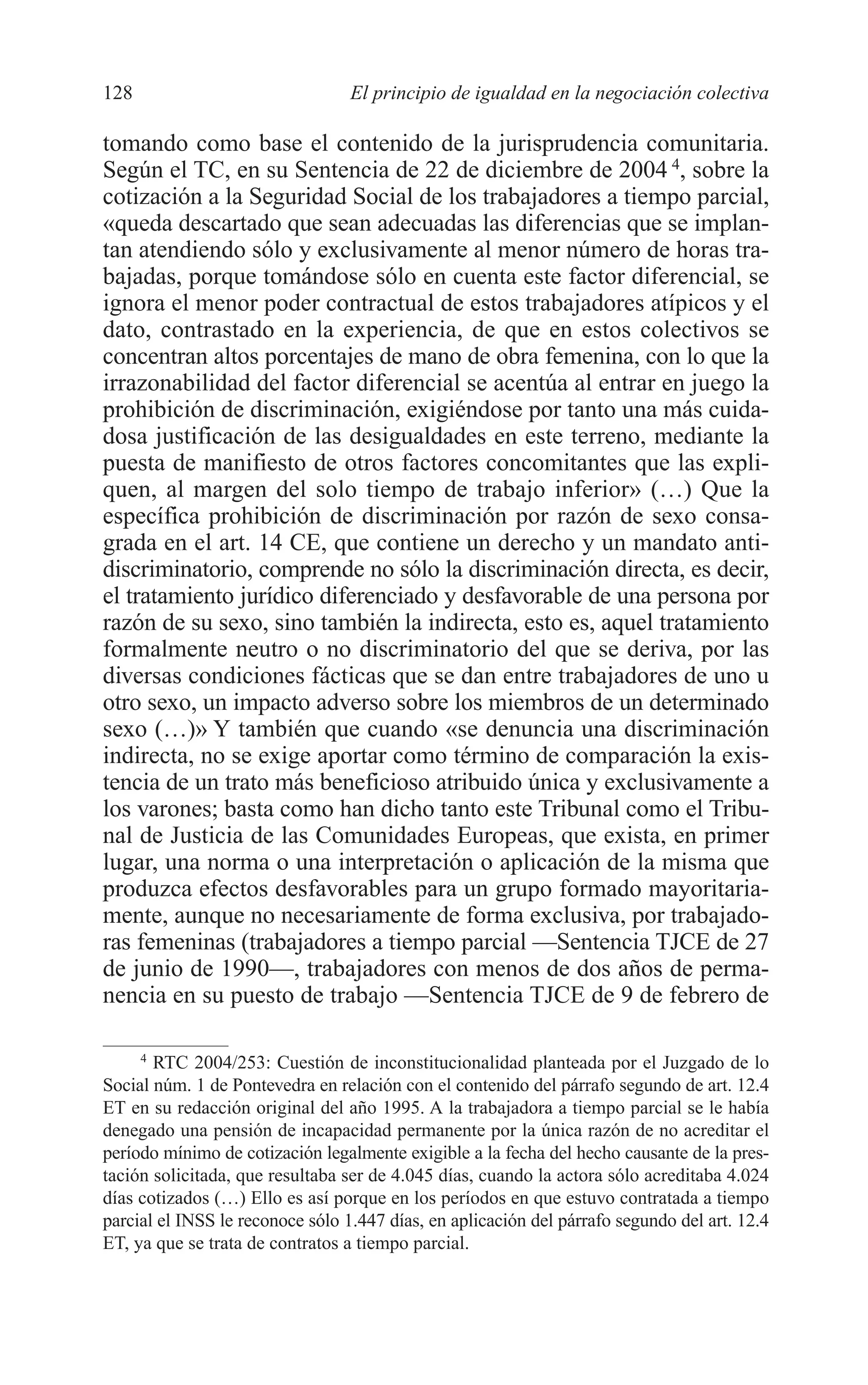 08 CAPITULO 4 2/7/08 13:07 Página 128




         128                               El principio de igualdad en la negociación colectiva

         tomando como base el contenido de la jurisprudencia comunitaria.
         Según el TC, en su Sentencia de 22 de diciembre de 2004 4, sobre la
         cotización a la Seguridad Social de los trabajadores a tiempo parcial,
         «queda descartado que sean adecuadas las diferencias que se implan-
         tan atendiendo sólo y exclusivamente al menor número de horas tra-
         bajadas, porque tomándose sólo en cuenta este factor diferencial, se
         ignora el menor poder contractual de estos trabajadores atípicos y el
         dato, contrastado en la experiencia, de que en estos colectivos se
         concentran altos porcentajes de mano de obra femenina, con lo que la
         irrazonabilidad del factor diferencial se acentúa al entrar en juego la
         prohibición de discriminación, exigiéndose por tanto una más cuida-
         dosa justificación de las desigualdades en este terreno, mediante la
         puesta de manifiesto de otros factores concomitantes que las expli-
         quen, al margen del solo tiempo de trabajo inferior» (…) Que la
         específica prohibición de discriminación por razón de sexo consa-
         grada en el art. 14 CE, que contiene un derecho y un mandato anti-
         discriminatorio, comprende no sólo la discriminación directa, es decir,
         el tratamiento jurídico diferenciado y desfavorable de una persona por
         razón de su sexo, sino también la indirecta, esto es, aquel tratamiento
         formalmente neutro o no discriminatorio del que se deriva, por las
         diversas condiciones fácticas que se dan entre trabajadores de uno u
         otro sexo, un impacto adverso sobre los miembros de un determinado
         sexo (…)» Y también que cuando «se denuncia una discriminación
         indirecta, no se exige aportar como término de comparación la exis-
         tencia de un trato más beneficioso atribuido única y exclusivamente a
         los varones; basta como han dicho tanto este Tribunal como el Tribu-
         nal de Justicia de las Comunidades Europeas, que exista, en primer
         lugar, una norma o una interpretación o aplicación de la misma que
         produzca efectos desfavorables para un grupo formado mayoritaria-
         mente, aunque no necesariamente de forma exclusiva, por trabajado-
         ras femeninas (trabajadores a tiempo parcial —Sentencia TJCE de 27
         de junio de 1990—, trabajadores con menos de dos años de perma-
         nencia en su puesto de trabajo —Sentencia TJCE de 9 de febrero de

              4
                RTC 2004/253: Cuestión de inconstitucionalidad planteada por el Juzgado de lo
         Social núm. 1 de Pontevedra en relación con el contenido del párrafo segundo de art. 12.4
         ET en su redacción original del año 1995. A la trabajadora a tiempo parcial se le había
         denegado una pensión de incapacidad permanente por la única razón de no acreditar el
         período mínimo de cotización legalmente exigible a la fecha del hecho causante de la pres-
         tación solicitada, que resultaba ser de 4.045 días, cuando la actora sólo acreditaba 4.024
         días cotizados (…) Ello es así porque en los períodos en que estuvo contratada a tiempo
         parcial el INSS le reconoce sólo 1.447 días, en aplicación del párrafo segundo del art. 12.4
         ET, ya que se trata de contratos a tiempo parcial.
 