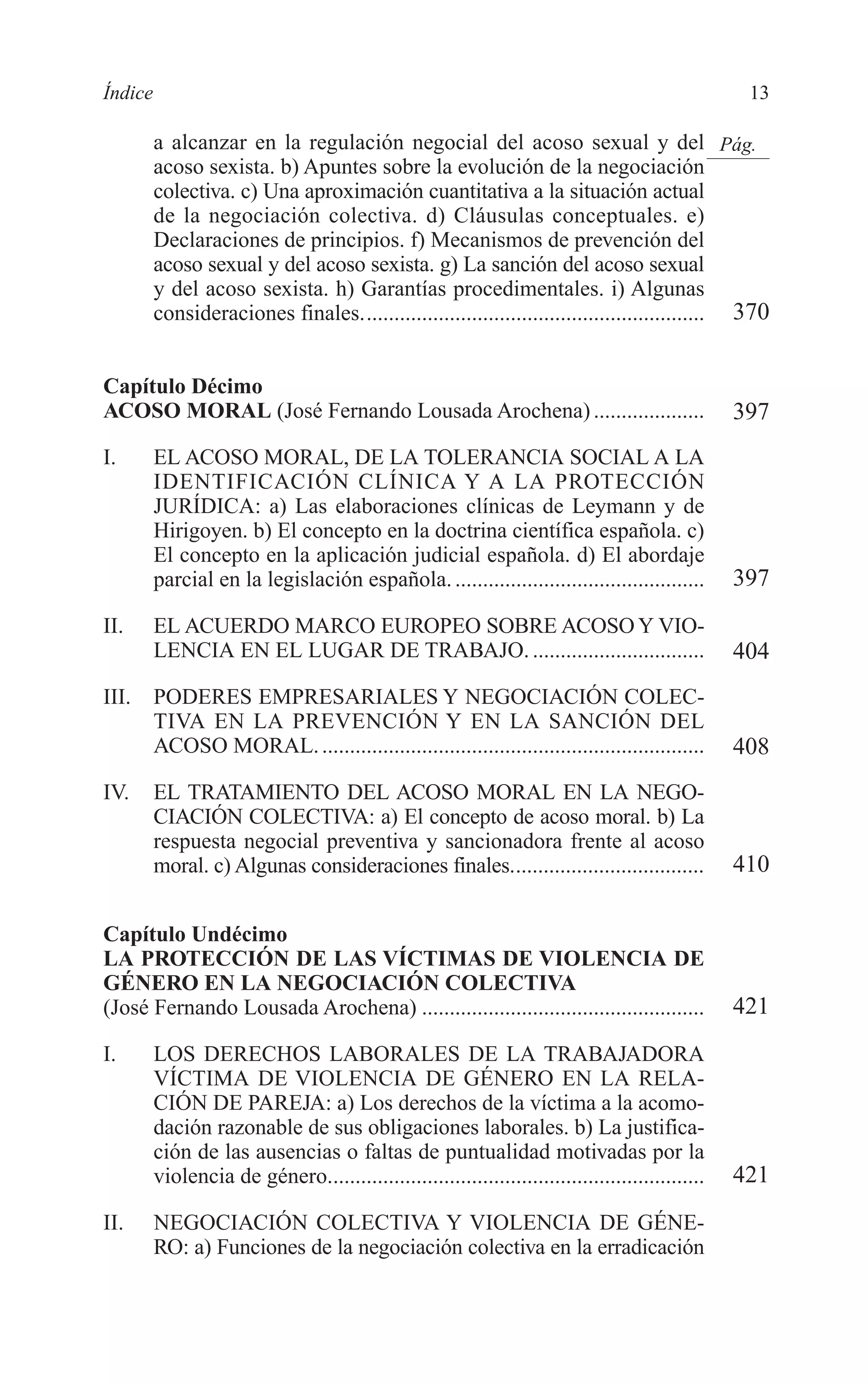 02 INDICE 2/7/08 13:05 Página 13




        Índice                                                                                              13

                 a alcanzar en la regulación negocial del acoso sexual y del Pág.
                 acoso sexista. b) Apuntes sobre la evolución de la negociación
                 colectiva. c) Una aproximación cuantitativa a la situación actual
                 de la negociación colectiva. d) Cláusulas conceptuales. e)
                 Declaraciones de principios. f) Mecanismos de prevención del
                 acoso sexual y del acoso sexista. g) La sanción del acoso sexual
                 y del acoso sexista. h) Garantías procedimentales. i) Algunas
                 consideraciones finales.............................................................. 370


        Capítulo Décimo
        ACOSO MORAL (José Fernando Lousada Arochena) ....................                                  397
        I.       EL ACOSO MORAL, DE LA TOLERANCIA SOCIAL A LA
                 IDENTIFICACIÓN CLÍNICA Y A LA PROTECCIÓN
                 JURÍDICA: a) Las elaboraciones clínicas de Leymann y de
                 Hirigoyen. b) El concepto en la doctrina científica española. c)
                 El concepto en la aplicación judicial española. d) El abordaje
                 parcial en la legislación española. .............................................         397
        II.      EL ACUERDO MARCO EUROPEO SOBRE ACOSO Y VIO-
                 LENCIA EN EL LUGAR DE TRABAJO. ...............................                            404
        III.     PODERES EMPRESARIALES Y NEGOCIACIÓN COLEC-
                 TIVA EN LA PREVENCIÓN Y EN LA SANCIÓN DEL
                 ACOSO MORAL. .....................................................................        408
        IV.      EL TRATAMIENTO DEL ACOSO MORAL EN LA NEGO-
                 CIACIÓN COLECTIVA: a) El concepto de acoso moral. b) La
                 respuesta negocial preventiva y sancionadora frente al acoso
                 moral. c) Algunas consideraciones finales...................................              410

        Capítulo Undécimo
        LA PROTECCIÓN DE LAS VÍCTIMAS DE VIOLENCIA DE
        GÉNERO EN LA NEGOCIACIÓN COLECTIVA
        (José Fernando Lousada Arochena) ...................................................               421
        I.       LOS DERECHOS LABORALES DE LA TRABAJADORA
                 VÍCTIMA DE VIOLENCIA DE GÉNERO EN LA RELA-
                 CIÓN DE PAREJA: a) Los derechos de la víctima a la acomo-
                 dación razonable de sus obligaciones laborales. b) La justifica-
                 ción de las ausencias o faltas de puntualidad motivadas por la
                 violencia de género....................................................................   421
        II.      NEGOCIACIÓN COLECTIVA Y VIOLENCIA DE GÉNE-
                 RO: a) Funciones de la negociación colectiva en la erradicación
 