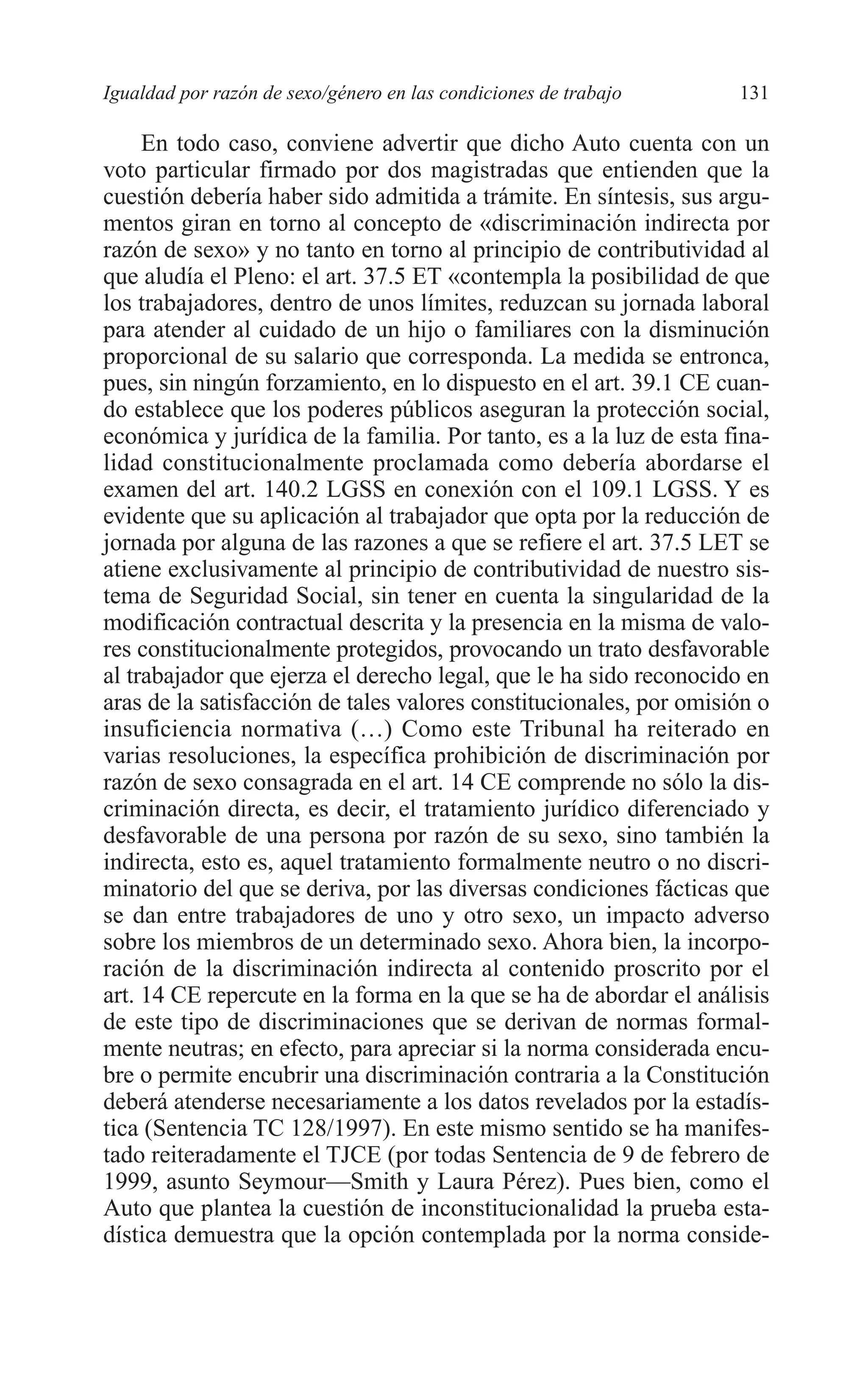 08 CAPITULO 4 2/7/08 13:07 Página 131




         Igualdad por razón de sexo/género en las condiciones de trabajo     131

              En todo caso, conviene advertir que dicho Auto cuenta con un
         voto particular firmado por dos magistradas que entienden que la
         cuestión debería haber sido admitida a trámite. En síntesis, sus argu-
         mentos giran en torno al concepto de «discriminación indirecta por
         razón de sexo» y no tanto en torno al principio de contributividad al
         que aludía el Pleno: el art. 37.5 ET «contempla la posibilidad de que
         los trabajadores, dentro de unos límites, reduzcan su jornada laboral
         para atender al cuidado de un hijo o familiares con la disminución
         proporcional de su salario que corresponda. La medida se entronca,
         pues, sin ningún forzamiento, en lo dispuesto en el art. 39.1 CE cuan-
         do establece que los poderes públicos aseguran la protección social,
         económica y jurídica de la familia. Por tanto, es a la luz de esta fina-
         lidad constitucionalmente proclamada como debería abordarse el
         examen del art. 140.2 LGSS en conexión con el 109.1 LGSS. Y es
         evidente que su aplicación al trabajador que opta por la reducción de
         jornada por alguna de las razones a que se refiere el art. 37.5 LET se
         atiene exclusivamente al principio de contributividad de nuestro sis-
         tema de Seguridad Social, sin tener en cuenta la singularidad de la
         modificación contractual descrita y la presencia en la misma de valo-
         res constitucionalmente protegidos, provocando un trato desfavorable
         al trabajador que ejerza el derecho legal, que le ha sido reconocido en
         aras de la satisfacción de tales valores constitucionales, por omisión o
         insuficiencia normativa (…) Como este Tribunal ha reiterado en
         varias resoluciones, la específica prohibición de discriminación por
         razón de sexo consagrada en el art. 14 CE comprende no sólo la dis-
         criminación directa, es decir, el tratamiento jurídico diferenciado y
         desfavorable de una persona por razón de su sexo, sino también la
         indirecta, esto es, aquel tratamiento formalmente neutro o no discri-
         minatorio del que se deriva, por las diversas condiciones fácticas que
         se dan entre trabajadores de uno y otro sexo, un impacto adverso
         sobre los miembros de un determinado sexo. Ahora bien, la incorpo-
         ración de la discriminación indirecta al contenido proscrito por el
         art. 14 CE repercute en la forma en la que se ha de abordar el análisis
         de este tipo de discriminaciones que se derivan de normas formal-
         mente neutras; en efecto, para apreciar si la norma considerada encu-
         bre o permite encubrir una discriminación contraria a la Constitución
         deberá atenderse necesariamente a los datos revelados por la estadís-
         tica (Sentencia TC 128/1997). En este mismo sentido se ha manifes-
         tado reiteradamente el TJCE (por todas Sentencia de 9 de febrero de
         1999, asunto Seymour—Smith y Laura Pérez). Pues bien, como el
         Auto que plantea la cuestión de inconstitucionalidad la prueba esta-
         dística demuestra que la opción contemplada por la norma conside-
 