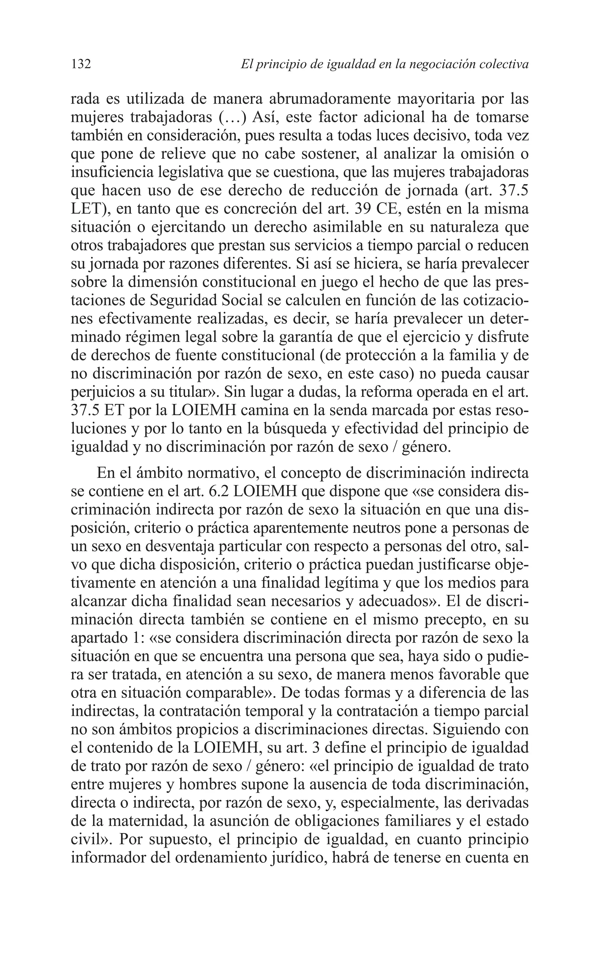 08 CAPITULO 4 2/7/08 13:07 Página 132




         132                        El principio de igualdad en la negociación colectiva

         rada es utilizada de manera abrumadoramente mayoritaria por las
         mujeres trabajadoras (…) Así, este factor adicional ha de tomarse
         también en consideración, pues resulta a todas luces decisivo, toda vez
         que pone de relieve que no cabe sostener, al analizar la omisión o
         insuficiencia legislativa que se cuestiona, que las mujeres trabajadoras
         que hacen uso de ese derecho de reducción de jornada (art. 37.5
         LET), en tanto que es concreción del art. 39 CE, estén en la misma
         situación o ejercitando un derecho asimilable en su naturaleza que
         otros trabajadores que prestan sus servicios a tiempo parcial o reducen
         su jornada por razones diferentes. Si así se hiciera, se haría prevalecer
         sobre la dimensión constitucional en juego el hecho de que las pres-
         taciones de Seguridad Social se calculen en función de las cotizacio-
         nes efectivamente realizadas, es decir, se haría prevalecer un deter-
         minado régimen legal sobre la garantía de que el ejercicio y disfrute
         de derechos de fuente constitucional (de protección a la familia y de
         no discriminación por razón de sexo, en este caso) no pueda causar
         perjuicios a su titular». Sin lugar a dudas, la reforma operada en el art.
         37.5 ET por la LOIEMH camina en la senda marcada por estas reso-
         luciones y por lo tanto en la búsqueda y efectividad del principio de
         igualdad y no discriminación por razón de sexo / género.
             En el ámbito normativo, el concepto de discriminación indirecta
         se contiene en el art. 6.2 LOIEMH que dispone que «se considera dis-
         criminación indirecta por razón de sexo la situación en que una dis-
         posición, criterio o práctica aparentemente neutros pone a personas de
         un sexo en desventaja particular con respecto a personas del otro, sal-
         vo que dicha disposición, criterio o práctica puedan justificarse obje-
         tivamente en atención a una finalidad legítima y que los medios para
         alcanzar dicha finalidad sean necesarios y adecuados». El de discri-
         minación directa también se contiene en el mismo precepto, en su
         apartado 1: «se considera discriminación directa por razón de sexo la
         situación en que se encuentra una persona que sea, haya sido o pudie-
         ra ser tratada, en atención a su sexo, de manera menos favorable que
         otra en situación comparable». De todas formas y a diferencia de las
         indirectas, la contratación temporal y la contratación a tiempo parcial
         no son ámbitos propicios a discriminaciones directas. Siguiendo con
         el contenido de la LOIEMH, su art. 3 define el principio de igualdad
         de trato por razón de sexo / género: «el principio de igualdad de trato
         entre mujeres y hombres supone la ausencia de toda discriminación,
         directa o indirecta, por razón de sexo, y, especialmente, las derivadas
         de la maternidad, la asunción de obligaciones familiares y el estado
         civil». Por supuesto, el principio de igualdad, en cuanto principio
         informador del ordenamiento jurídico, habrá de tenerse en cuenta en
 