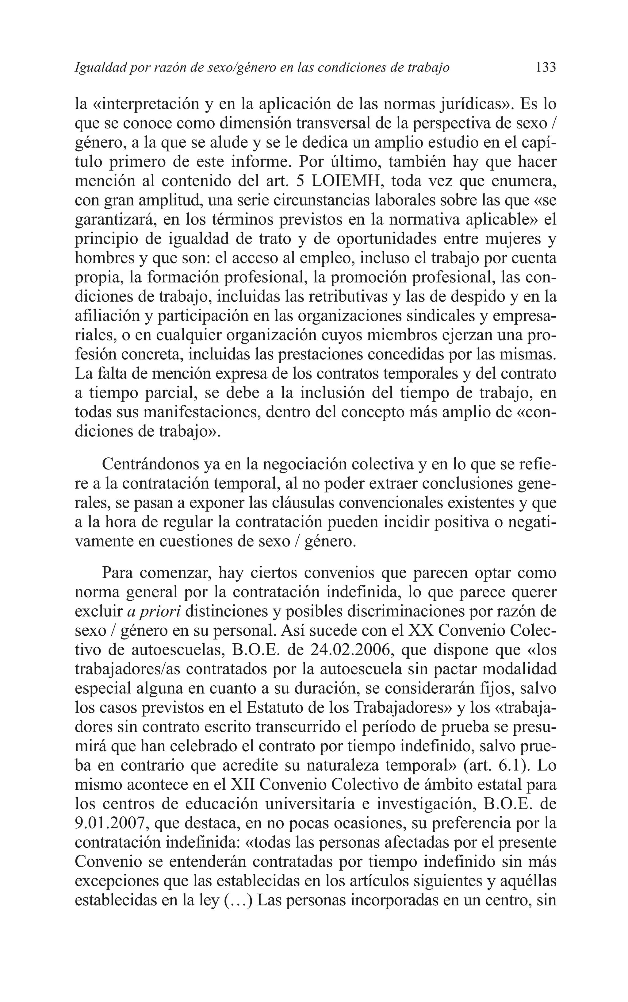 08 CAPITULO 4 2/7/08 13:07 Página 133




         Igualdad por razón de sexo/género en las condiciones de trabajo     133

         la «interpretación y en la aplicación de las normas jurídicas». Es lo
         que se conoce como dimensión transversal de la perspectiva de sexo /
         género, a la que se alude y se le dedica un amplio estudio en el capí-
         tulo primero de este informe. Por último, también hay que hacer
         mención al contenido del art. 5 LOIEMH, toda vez que enumera,
         con gran amplitud, una serie circunstancias laborales sobre las que «se
         garantizará, en los términos previstos en la normativa aplicable» el
         principio de igualdad de trato y de oportunidades entre mujeres y
         hombres y que son: el acceso al empleo, incluso el trabajo por cuenta
         propia, la formación profesional, la promoción profesional, las con-
         diciones de trabajo, incluidas las retributivas y las de despido y en la
         afiliación y participación en las organizaciones sindicales y empresa-
         riales, o en cualquier organización cuyos miembros ejerzan una pro-
         fesión concreta, incluidas las prestaciones concedidas por las mismas.
         La falta de mención expresa de los contratos temporales y del contrato
         a tiempo parcial, se debe a la inclusión del tiempo de trabajo, en
         todas sus manifestaciones, dentro del concepto más amplio de «con-
         diciones de trabajo».
             Centrándonos ya en la negociación colectiva y en lo que se refie-
         re a la contratación temporal, al no poder extraer conclusiones gene-
         rales, se pasan a exponer las cláusulas convencionales existentes y que
         a la hora de regular la contratación pueden incidir positiva o negati-
         vamente en cuestiones de sexo / género.
             Para comenzar, hay ciertos convenios que parecen optar como
         norma general por la contratación indefinida, lo que parece querer
         excluir a priori distinciones y posibles discriminaciones por razón de
         sexo / género en su personal. Así sucede con el XX Convenio Colec-
         tivo de autoescuelas, B.O.E. de 24.02.2006, que dispone que «los
         trabajadores/as contratados por la autoescuela sin pactar modalidad
         especial alguna en cuanto a su duración, se considerarán fijos, salvo
         los casos previstos en el Estatuto de los Trabajadores» y los «trabaja-
         dores sin contrato escrito transcurrido el período de prueba se presu-
         mirá que han celebrado el contrato por tiempo indefinido, salvo prue-
         ba en contrario que acredite su naturaleza temporal» (art. 6.1). Lo
         mismo acontece en el XII Convenio Colectivo de ámbito estatal para
         los centros de educación universitaria e investigación, B.O.E. de
         9.01.2007, que destaca, en no pocas ocasiones, su preferencia por la
         contratación indefinida: «todas las personas afectadas por el presente
         Convenio se entenderán contratadas por tiempo indefinido sin más
         excepciones que las establecidas en los artículos siguientes y aquéllas
         establecidas en la ley (…) Las personas incorporadas en un centro, sin
 