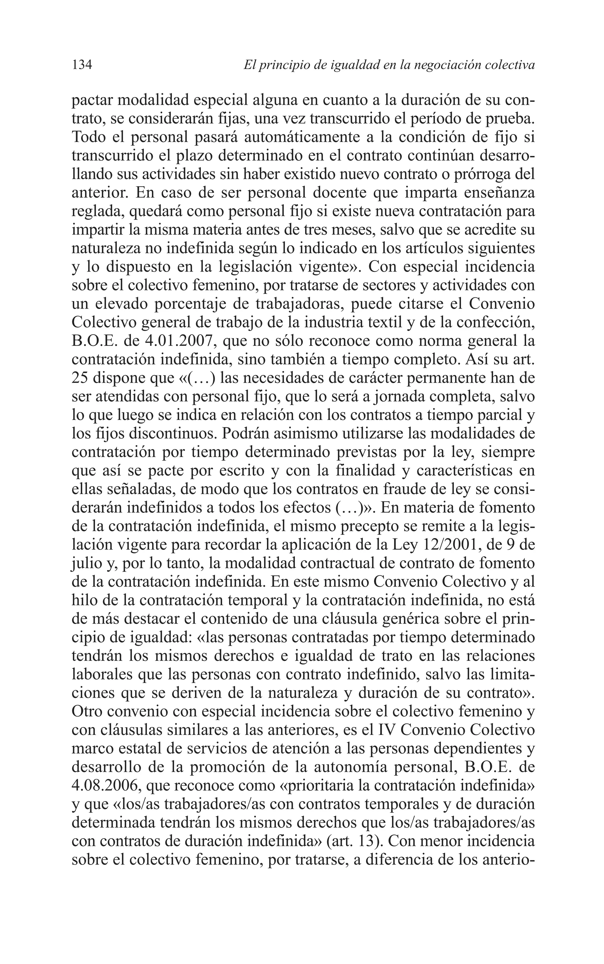 08 CAPITULO 4 2/7/08 13:07 Página 134




         134                       El principio de igualdad en la negociación colectiva

         pactar modalidad especial alguna en cuanto a la duración de su con-
         trato, se considerarán fijas, una vez transcurrido el período de prueba.
         Todo el personal pasará automáticamente a la condición de fijo si
         transcurrido el plazo determinado en el contrato continúan desarro-
         llando sus actividades sin haber existido nuevo contrato o prórroga del
         anterior. En caso de ser personal docente que imparta enseñanza
         reglada, quedará como personal fijo si existe nueva contratación para
         impartir la misma materia antes de tres meses, salvo que se acredite su
         naturaleza no indefinida según lo indicado en los artículos siguientes
         y lo dispuesto en la legislación vigente». Con especial incidencia
         sobre el colectivo femenino, por tratarse de sectores y actividades con
         un elevado porcentaje de trabajadoras, puede citarse el Convenio
         Colectivo general de trabajo de la industria textil y de la confección,
         B.O.E. de 4.01.2007, que no sólo reconoce como norma general la
         contratación indefinida, sino también a tiempo completo. Así su art.
         25 dispone que «(…) las necesidades de carácter permanente han de
         ser atendidas con personal fijo, que lo será a jornada completa, salvo
         lo que luego se indica en relación con los contratos a tiempo parcial y
         los fijos discontinuos. Podrán asimismo utilizarse las modalidades de
         contratación por tiempo determinado previstas por la ley, siempre
         que así se pacte por escrito y con la finalidad y características en
         ellas señaladas, de modo que los contratos en fraude de ley se consi-
         derarán indefinidos a todos los efectos (…)». En materia de fomento
         de la contratación indefinida, el mismo precepto se remite a la legis-
         lación vigente para recordar la aplicación de la Ley 12/2001, de 9 de
         julio y, por lo tanto, la modalidad contractual de contrato de fomento
         de la contratación indefinida. En este mismo Convenio Colectivo y al
         hilo de la contratación temporal y la contratación indefinida, no está
         de más destacar el contenido de una cláusula genérica sobre el prin-
         cipio de igualdad: «las personas contratadas por tiempo determinado
         tendrán los mismos derechos e igualdad de trato en las relaciones
         laborales que las personas con contrato indefinido, salvo las limita-
         ciones que se deriven de la naturaleza y duración de su contrato».
         Otro convenio con especial incidencia sobre el colectivo femenino y
         con cláusulas similares a las anteriores, es el IV Convenio Colectivo
         marco estatal de servicios de atención a las personas dependientes y
         desarrollo de la promoción de la autonomía personal, B.O.E. de
         4.08.2006, que reconoce como «prioritaria la contratación indefinida»
         y que «los/as trabajadores/as con contratos temporales y de duración
         determinada tendrán los mismos derechos que los/as trabajadores/as
         con contratos de duración indefinida» (art. 13). Con menor incidencia
         sobre el colectivo femenino, por tratarse, a diferencia de los anterio-
 
