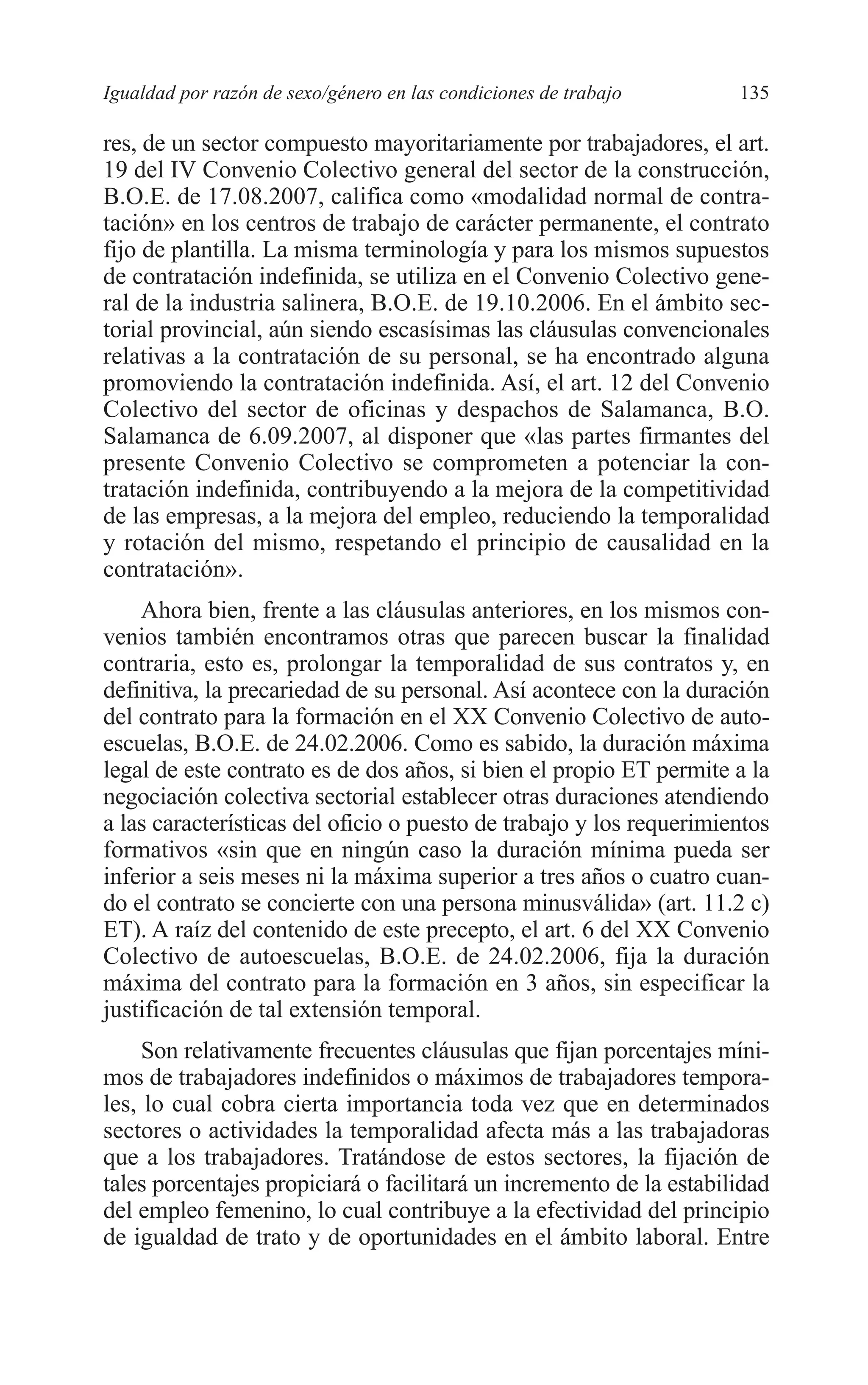 08 CAPITULO 4 2/7/08 13:07 Página 135




         Igualdad por razón de sexo/género en las condiciones de trabajo      135

         res, de un sector compuesto mayoritariamente por trabajadores, el art.
         19 del IV Convenio Colectivo general del sector de la construcción,
         B.O.E. de 17.08.2007, califica como «modalidad normal de contra-
         tación» en los centros de trabajo de carácter permanente, el contrato
         fijo de plantilla. La misma terminología y para los mismos supuestos
         de contratación indefinida, se utiliza en el Convenio Colectivo gene-
         ral de la industria salinera, B.O.E. de 19.10.2006. En el ámbito sec-
         torial provincial, aún siendo escasísimas las cláusulas convencionales
         relativas a la contratación de su personal, se ha encontrado alguna
         promoviendo la contratación indefinida. Así, el art. 12 del Convenio
         Colectivo del sector de oficinas y despachos de Salamanca, B.O.
         Salamanca de 6.09.2007, al disponer que «las partes firmantes del
         presente Convenio Colectivo se comprometen a potenciar la con-
         tratación indefinida, contribuyendo a la mejora de la competitividad
         de las empresas, a la mejora del empleo, reduciendo la temporalidad
         y rotación del mismo, respetando el principio de causalidad en la
         contratación».
             Ahora bien, frente a las cláusulas anteriores, en los mismos con-
         venios también encontramos otras que parecen buscar la finalidad
         contraria, esto es, prolongar la temporalidad de sus contratos y, en
         definitiva, la precariedad de su personal. Así acontece con la duración
         del contrato para la formación en el XX Convenio Colectivo de auto-
         escuelas, B.O.E. de 24.02.2006. Como es sabido, la duración máxima
         legal de este contrato es de dos años, si bien el propio ET permite a la
         negociación colectiva sectorial establecer otras duraciones atendiendo
         a las características del oficio o puesto de trabajo y los requerimientos
         formativos «sin que en ningún caso la duración mínima pueda ser
         inferior a seis meses ni la máxima superior a tres años o cuatro cuan-
         do el contrato se concierte con una persona minusválida» (art. 11.2 c)
         ET). A raíz del contenido de este precepto, el art. 6 del XX Convenio
         Colectivo de autoescuelas, B.O.E. de 24.02.2006, fija la duración
         máxima del contrato para la formación en 3 años, sin especificar la
         justificación de tal extensión temporal.
              Son relativamente frecuentes cláusulas que fijan porcentajes míni-
         mos de trabajadores indefinidos o máximos de trabajadores tempora-
         les, lo cual cobra cierta importancia toda vez que en determinados
         sectores o actividades la temporalidad afecta más a las trabajadoras
         que a los trabajadores. Tratándose de estos sectores, la fijación de
         tales porcentajes propiciará o facilitará un incremento de la estabilidad
         del empleo femenino, lo cual contribuye a la efectividad del principio
         de igualdad de trato y de oportunidades en el ámbito laboral. Entre
 