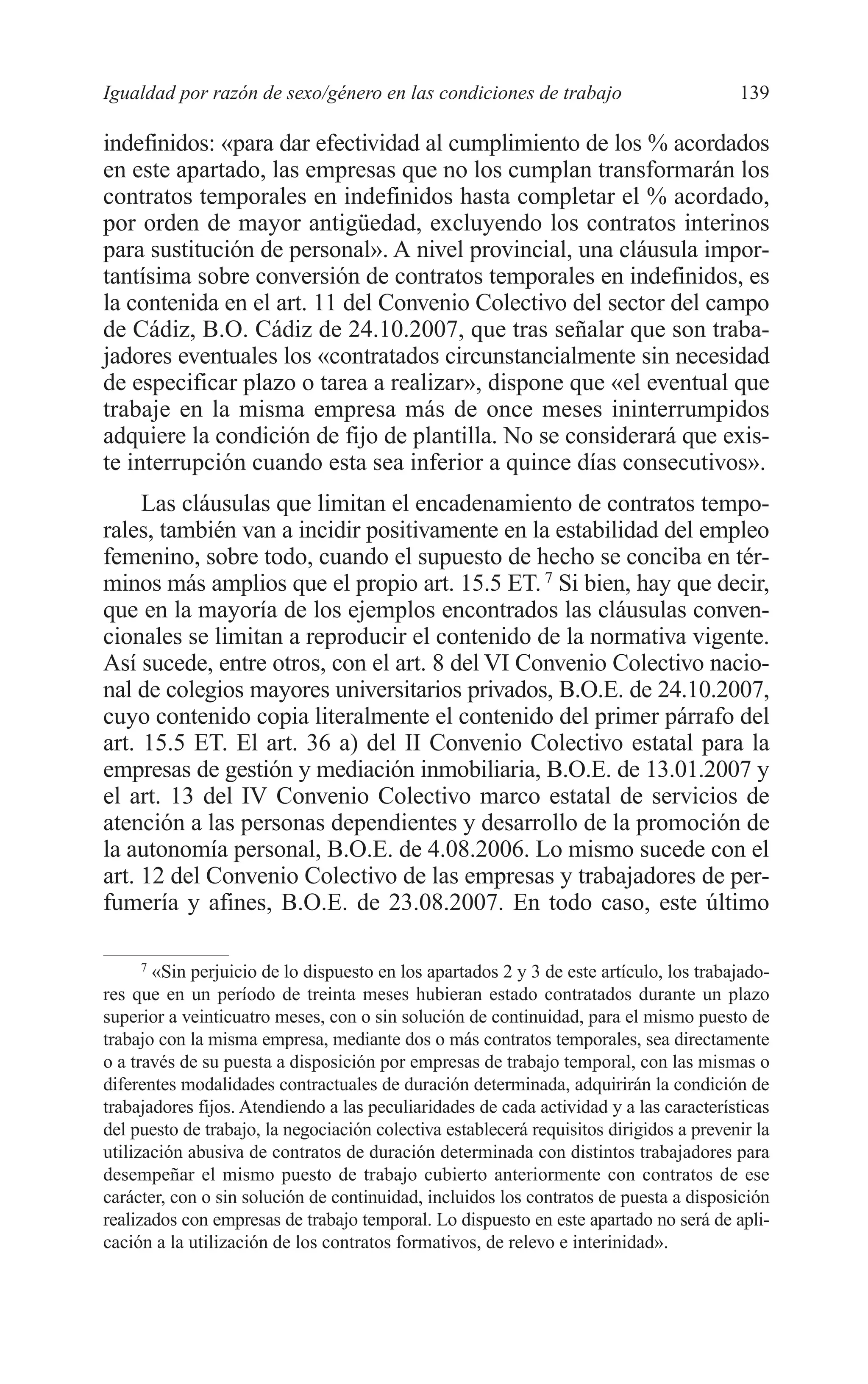 08 CAPITULO 4 2/7/08 13:07 Página 139




         Igualdad por razón de sexo/género en las condiciones de trabajo                          139

         indefinidos: «para dar efectividad al cumplimiento de los % acordados
         en este apartado, las empresas que no los cumplan transformarán los
         contratos temporales en indefinidos hasta completar el % acordado,
         por orden de mayor antigüedad, excluyendo los contratos interinos
         para sustitución de personal». A nivel provincial, una cláusula impor-
         tantísima sobre conversión de contratos temporales en indefinidos, es
         la contenida en el art. 11 del Convenio Colectivo del sector del campo
         de Cádiz, B.O. Cádiz de 24.10.2007, que tras señalar que son traba-
         jadores eventuales los «contratados circunstancialmente sin necesidad
         de especificar plazo o tarea a realizar», dispone que «el eventual que
         trabaje en la misma empresa más de once meses ininterrumpidos
         adquiere la condición de fijo de plantilla. No se considerará que exis-
         te interrupción cuando esta sea inferior a quince días consecutivos».
              Las cláusulas que limitan el encadenamiento de contratos tempo-
         rales, también van a incidir positivamente en la estabilidad del empleo
         femenino, sobre todo, cuando el supuesto de hecho se conciba en tér-
         minos más amplios que el propio art. 15.5 ET. 7 Si bien, hay que decir,
         que en la mayoría de los ejemplos encontrados las cláusulas conven-
         cionales se limitan a reproducir el contenido de la normativa vigente.
         Así sucede, entre otros, con el art. 8 del VI Convenio Colectivo nacio-
         nal de colegios mayores universitarios privados, B.O.E. de 24.10.2007,
         cuyo contenido copia literalmente el contenido del primer párrafo del
         art. 15.5 ET. El art. 36 a) del II Convenio Colectivo estatal para la
         empresas de gestión y mediación inmobiliaria, B.O.E. de 13.01.2007 y
         el art. 13 del IV Convenio Colectivo marco estatal de servicios de
         atención a las personas dependientes y desarrollo de la promoción de
         la autonomía personal, B.O.E. de 4.08.2006. Lo mismo sucede con el
         art. 12 del Convenio Colectivo de las empresas y trabajadores de per-
         fumería y afines, B.O.E. de 23.08.2007. En todo caso, este último

               7
                 «Sin perjuicio de lo dispuesto en los apartados 2 y 3 de este artículo, los trabajado-
         res que en un período de treinta meses hubieran estado contratados durante un plazo
         superior a veinticuatro meses, con o sin solución de continuidad, para el mismo puesto de
         trabajo con la misma empresa, mediante dos o más contratos temporales, sea directamente
         o a través de su puesta a disposición por empresas de trabajo temporal, con las mismas o
         diferentes modalidades contractuales de duración determinada, adquirirán la condición de
         trabajadores fijos. Atendiendo a las peculiaridades de cada actividad y a las características
         del puesto de trabajo, la negociación colectiva establecerá requisitos dirigidos a prevenir la
         utilización abusiva de contratos de duración determinada con distintos trabajadores para
         desempeñar el mismo puesto de trabajo cubierto anteriormente con contratos de ese
         carácter, con o sin solución de continuidad, incluidos los contratos de puesta a disposición
         realizados con empresas de trabajo temporal. Lo dispuesto en este apartado no será de apli-
         cación a la utilización de los contratos formativos, de relevo e interinidad».
 