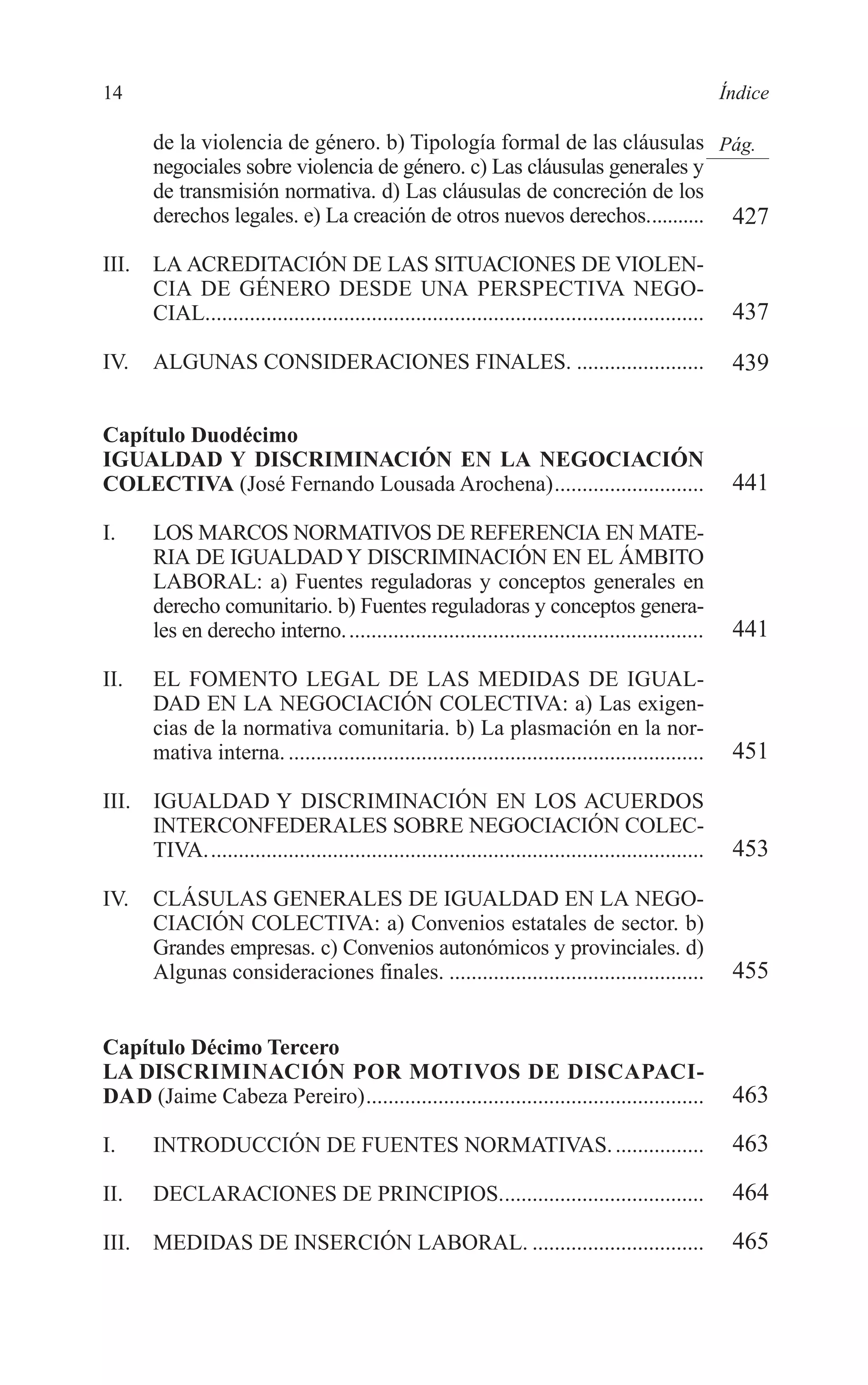 02 INDICE 2/7/08 13:05 Página 14




        14                                                                                                      Índice

               de la violencia de género. b) Tipología formal de las cláusulas Pág.
               negociales sobre violencia de género. c) Las cláusulas generales y
               de transmisión normativa. d) Las cláusulas de concreción de los
               derechos legales. e) La creación de otros nuevos derechos........... 427

        III.   LA ACREDITACIÓN DE LAS SITUACIONES DE VIOLEN-
               CIA DE GÉNERO DESDE UNA PERSPECTIVA NEGO-
               CIAL..........................................................................................    437

        IV.    ALGUNAS CONSIDERACIONES FINALES. .......................                                          439

        Capítulo Duodécimo
        IGUALDAD Y DISCRIMINACIÓN EN LA NEGOCIACIÓN
        COLECTIVA (José Fernando Lousada Arochena)...........................                                    441

        I.     LOS MARCOS NORMATIVOS DE REFERENCIA EN MATE-
               RIA DE IGUALDAD Y DISCRIMINACIÓN EN EL ÁMBITO
               LABORAL: a) Fuentes reguladoras y conceptos generales en
               derecho comunitario. b) Fuentes reguladoras y conceptos genera-
               les en derecho interno. ................................................................          441

        II.    EL FOMENTO LEGAL DE LAS MEDIDAS DE IGUAL-
               DAD EN LA NEGOCIACIÓN COLECTIVA: a) Las exigen-
               cias de la normativa comunitaria. b) La plasmación en la nor-
               mativa interna. ...........................................................................       451

        III.   IGUALDAD Y DISCRIMINACIÓN EN LOS ACUERDOS
               INTERCONFEDERALES SOBRE NEGOCIACIÓN COLEC-
               TIVA..........................................................................................    453

        IV.    CLÁSULAS GENERALES DE IGUALDAD EN LA NEGO-
               CIACIÓN COLECTIVA: a) Convenios estatales de sector. b)
               Grandes empresas. c) Convenios autonómicos y provinciales. d)
               Algunas consideraciones finales. ..............................................                   455


        Capítulo Décimo Tercero
        LA DISCRIMINACIÓN POR MOTIVOS DE DISCAPACI-
        DAD (Jaime Cabeza Pereiro).............................................................                  463

        I.     INTRODUCCIÓN DE FUENTES NORMATIVAS. ................                                              463

        II.    DECLARACIONES DE PRINCIPIOS.....................................                                  464

        III.   MEDIDAS DE INSERCIÓN LABORAL. ...............................                                     465
 