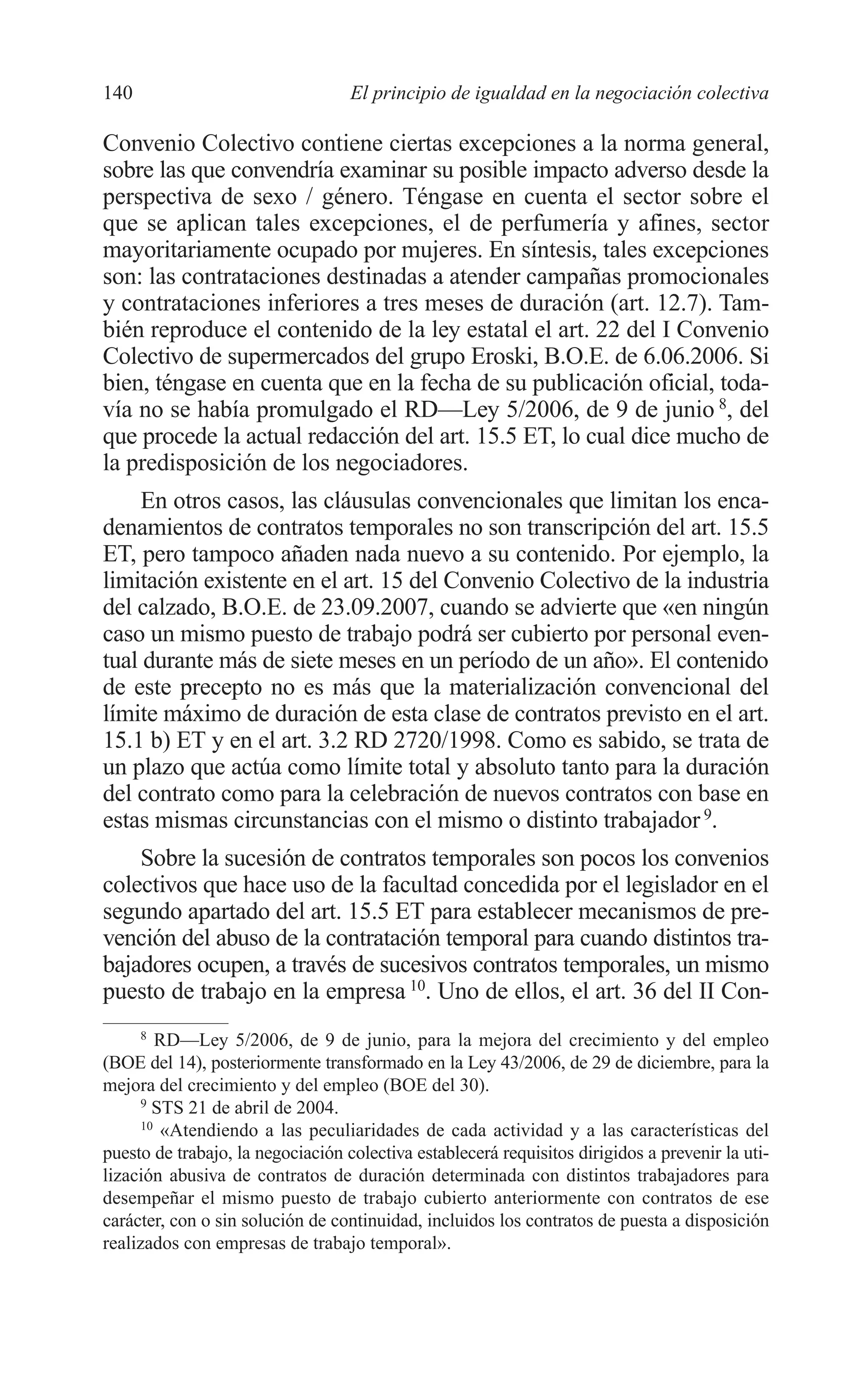 08 CAPITULO 4 2/7/08 13:07 Página 140




         140                                El principio de igualdad en la negociación colectiva

         Convenio Colectivo contiene ciertas excepciones a la norma general,
         sobre las que convendría examinar su posible impacto adverso desde la
         perspectiva de sexo / género. Téngase en cuenta el sector sobre el
         que se aplican tales excepciones, el de perfumería y afines, sector
         mayoritariamente ocupado por mujeres. En síntesis, tales excepciones
         son: las contrataciones destinadas a atender campañas promocionales
         y contrataciones inferiores a tres meses de duración (art. 12.7). Tam-
         bién reproduce el contenido de la ley estatal el art. 22 del I Convenio
         Colectivo de supermercados del grupo Eroski, B.O.E. de 6.06.2006. Si
         bien, téngase en cuenta que en la fecha de su publicación oficial, toda-
         vía no se había promulgado el RD—Ley 5/2006, de 9 de junio 8, del
         que procede la actual redacción del art. 15.5 ET, lo cual dice mucho de
         la predisposición de los negociadores.
             En otros casos, las cláusulas convencionales que limitan los enca-
         denamientos de contratos temporales no son transcripción del art. 15.5
         ET, pero tampoco añaden nada nuevo a su contenido. Por ejemplo, la
         limitación existente en el art. 15 del Convenio Colectivo de la industria
         del calzado, B.O.E. de 23.09.2007, cuando se advierte que «en ningún
         caso un mismo puesto de trabajo podrá ser cubierto por personal even-
         tual durante más de siete meses en un período de un año». El contenido
         de este precepto no es más que la materialización convencional del
         límite máximo de duración de esta clase de contratos previsto en el art.
         15.1 b) ET y en el art. 3.2 RD 2720/1998. Como es sabido, se trata de
         un plazo que actúa como límite total y absoluto tanto para la duración
         del contrato como para la celebración de nuevos contratos con base en
         estas mismas circunstancias con el mismo o distinto trabajador 9.
             Sobre la sucesión de contratos temporales son pocos los convenios
         colectivos que hace uso de la facultad concedida por el legislador en el
         segundo apartado del art. 15.5 ET para establecer mecanismos de pre-
         vención del abuso de la contratación temporal para cuando distintos tra-
         bajadores ocupen, a través de sucesivos contratos temporales, un mismo
         puesto de trabajo en la empresa 10. Uno de ellos, el art. 36 del II Con-
               8
                  RD—Ley 5/2006, de 9 de junio, para la mejora del crecimiento y del empleo
         (BOE del 14), posteriormente transformado en la Ley 43/2006, de 29 de diciembre, para la
         mejora del crecimiento y del empleo (BOE del 30).
               9
                 STS 21 de abril de 2004.
               10
                  «Atendiendo a las peculiaridades de cada actividad y a las características del
         puesto de trabajo, la negociación colectiva establecerá requisitos dirigidos a prevenir la uti-
         lización abusiva de contratos de duración determinada con distintos trabajadores para
         desempeñar el mismo puesto de trabajo cubierto anteriormente con contratos de ese
         carácter, con o sin solución de continuidad, incluidos los contratos de puesta a disposición
         realizados con empresas de trabajo temporal».
 