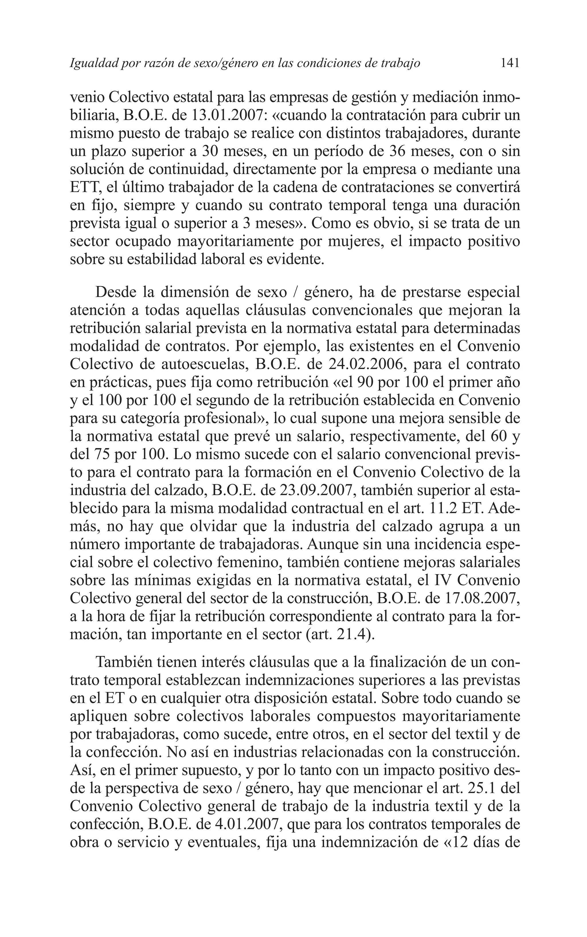 08 CAPITULO 4 2/7/08 13:07 Página 141




         Igualdad por razón de sexo/género en las condiciones de trabajo       141

         venio Colectivo estatal para las empresas de gestión y mediación inmo-
         biliaria, B.O.E. de 13.01.2007: «cuando la contratación para cubrir un
         mismo puesto de trabajo se realice con distintos trabajadores, durante
         un plazo superior a 30 meses, en un período de 36 meses, con o sin
         solución de continuidad, directamente por la empresa o mediante una
         ETT, el último trabajador de la cadena de contrataciones se convertirá
         en fijo, siempre y cuando su contrato temporal tenga una duración
         prevista igual o superior a 3 meses». Como es obvio, si se trata de un
         sector ocupado mayoritariamente por mujeres, el impacto positivo
         sobre su estabilidad laboral es evidente.
              Desde la dimensión de sexo / género, ha de prestarse especial
         atención a todas aquellas cláusulas convencionales que mejoran la
         retribución salarial prevista en la normativa estatal para determinadas
         modalidad de contratos. Por ejemplo, las existentes en el Convenio
         Colectivo de autoescuelas, B.O.E. de 24.02.2006, para el contrato
         en prácticas, pues fija como retribución «el 90 por 100 el primer año
         y el 100 por 100 el segundo de la retribución establecida en Convenio
         para su categoría profesional», lo cual supone una mejora sensible de
         la normativa estatal que prevé un salario, respectivamente, del 60 y
         del 75 por 100. Lo mismo sucede con el salario convencional previs-
         to para el contrato para la formación en el Convenio Colectivo de la
         industria del calzado, B.O.E. de 23.09.2007, también superior al esta-
         blecido para la misma modalidad contractual en el art. 11.2 ET. Ade-
         más, no hay que olvidar que la industria del calzado agrupa a un
         número importante de trabajadoras. Aunque sin una incidencia espe-
         cial sobre el colectivo femenino, también contiene mejoras salariales
         sobre las mínimas exigidas en la normativa estatal, el IV Convenio
         Colectivo general del sector de la construcción, B.O.E. de 17.08.2007,
         a la hora de fijar la retribución correspondiente al contrato para la for-
         mación, tan importante en el sector (art. 21.4).
             También tienen interés cláusulas que a la finalización de un con-
         trato temporal establezcan indemnizaciones superiores a las previstas
         en el ET o en cualquier otra disposición estatal. Sobre todo cuando se
         apliquen sobre colectivos laborales compuestos mayoritariamente
         por trabajadoras, como sucede, entre otros, en el sector del textil y de
         la confección. No así en industrias relacionadas con la construcción.
         Así, en el primer supuesto, y por lo tanto con un impacto positivo des-
         de la perspectiva de sexo / género, hay que mencionar el art. 25.1 del
         Convenio Colectivo general de trabajo de la industria textil y de la
         confección, B.O.E. de 4.01.2007, que para los contratos temporales de
         obra o servicio y eventuales, fija una indemnización de «12 días de
 