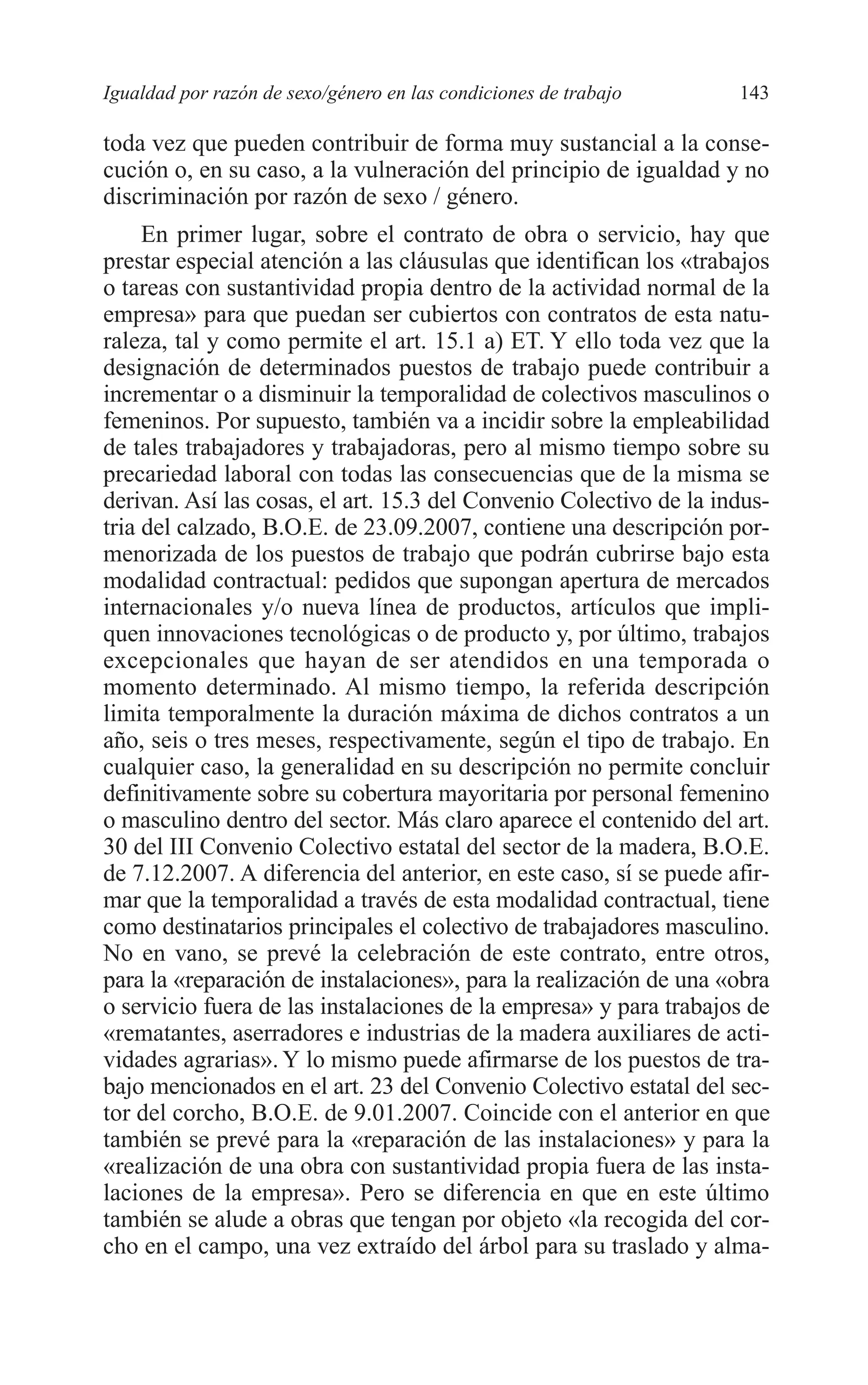 08 CAPITULO 4 2/7/08 13:07 Página 143




         Igualdad por razón de sexo/género en las condiciones de trabajo     143

         toda vez que pueden contribuir de forma muy sustancial a la conse-
         cución o, en su caso, a la vulneración del principio de igualdad y no
         discriminación por razón de sexo / género.
              En primer lugar, sobre el contrato de obra o servicio, hay que
         prestar especial atención a las cláusulas que identifican los «trabajos
         o tareas con sustantividad propia dentro de la actividad normal de la
         empresa» para que puedan ser cubiertos con contratos de esta natu-
         raleza, tal y como permite el art. 15.1 a) ET. Y ello toda vez que la
         designación de determinados puestos de trabajo puede contribuir a
         incrementar o a disminuir la temporalidad de colectivos masculinos o
         femeninos. Por supuesto, también va a incidir sobre la empleabilidad
         de tales trabajadores y trabajadoras, pero al mismo tiempo sobre su
         precariedad laboral con todas las consecuencias que de la misma se
         derivan. Así las cosas, el art. 15.3 del Convenio Colectivo de la indus-
         tria del calzado, B.O.E. de 23.09.2007, contiene una descripción por-
         menorizada de los puestos de trabajo que podrán cubrirse bajo esta
         modalidad contractual: pedidos que supongan apertura de mercados
         internacionales y/o nueva línea de productos, artículos que impli-
         quen innovaciones tecnológicas o de producto y, por último, trabajos
         excepcionales que hayan de ser atendidos en una temporada o
         momento determinado. Al mismo tiempo, la referida descripción
         limita temporalmente la duración máxima de dichos contratos a un
         año, seis o tres meses, respectivamente, según el tipo de trabajo. En
         cualquier caso, la generalidad en su descripción no permite concluir
         definitivamente sobre su cobertura mayoritaria por personal femenino
         o masculino dentro del sector. Más claro aparece el contenido del art.
         30 del III Convenio Colectivo estatal del sector de la madera, B.O.E.
         de 7.12.2007. A diferencia del anterior, en este caso, sí se puede afir-
         mar que la temporalidad a través de esta modalidad contractual, tiene
         como destinatarios principales el colectivo de trabajadores masculino.
         No en vano, se prevé la celebración de este contrato, entre otros,
         para la «reparación de instalaciones», para la realización de una «obra
         o servicio fuera de las instalaciones de la empresa» y para trabajos de
         «rematantes, aserradores e industrias de la madera auxiliares de acti-
         vidades agrarias». Y lo mismo puede afirmarse de los puestos de tra-
         bajo mencionados en el art. 23 del Convenio Colectivo estatal del sec-
         tor del corcho, B.O.E. de 9.01.2007. Coincide con el anterior en que
         también se prevé para la «reparación de las instalaciones» y para la
         «realización de una obra con sustantividad propia fuera de las insta-
         laciones de la empresa». Pero se diferencia en que en este último
         también se alude a obras que tengan por objeto «la recogida del cor-
         cho en el campo, una vez extraído del árbol para su traslado y alma-
 