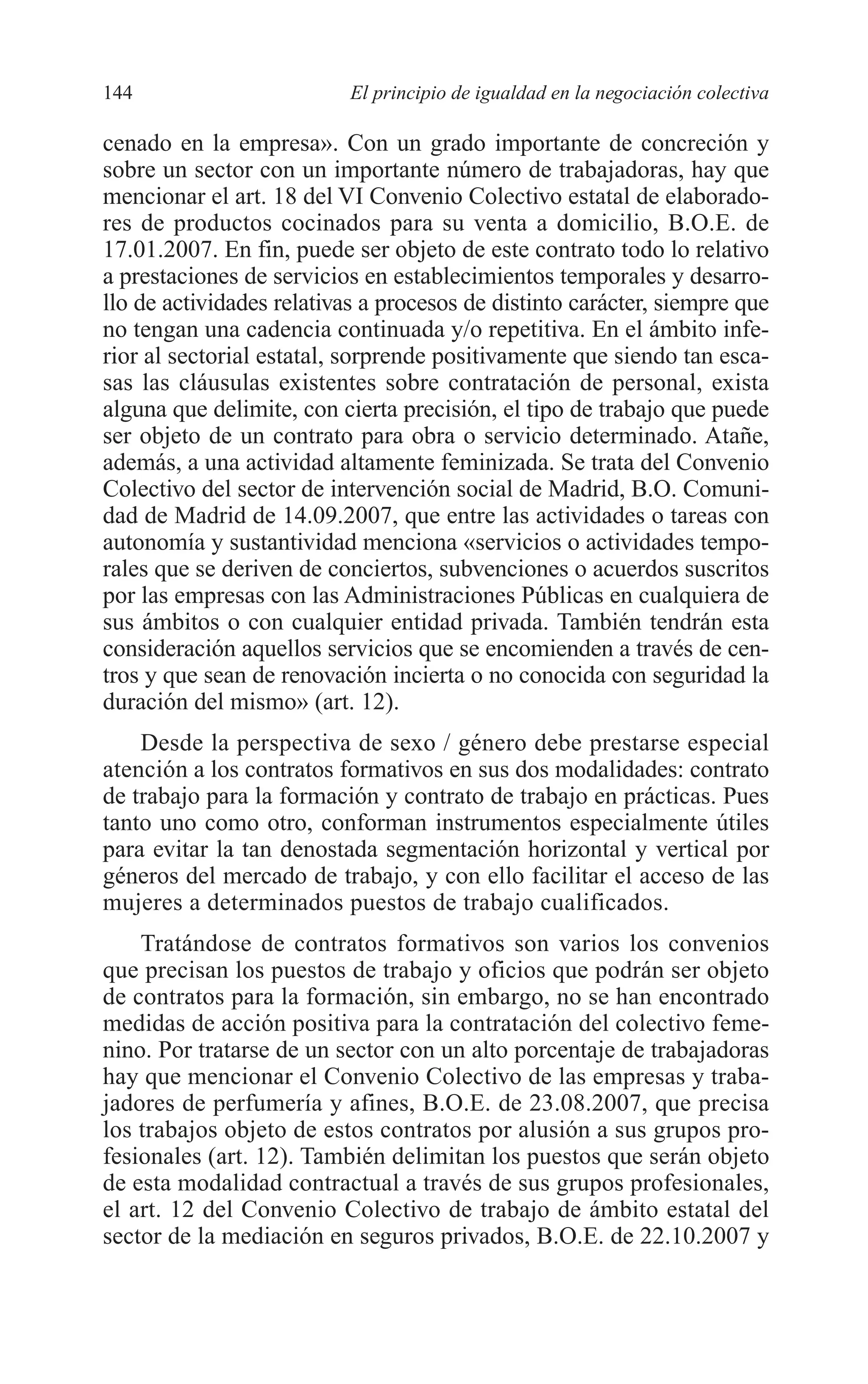 08 CAPITULO 4 2/7/08 13:07 Página 144




         144                        El principio de igualdad en la negociación colectiva

         cenado en la empresa». Con un grado importante de concreción y
         sobre un sector con un importante número de trabajadoras, hay que
         mencionar el art. 18 del VI Convenio Colectivo estatal de elaborado-
         res de productos cocinados para su venta a domicilio, B.O.E. de
         17.01.2007. En fin, puede ser objeto de este contrato todo lo relativo
         a prestaciones de servicios en establecimientos temporales y desarro-
         llo de actividades relativas a procesos de distinto carácter, siempre que
         no tengan una cadencia continuada y/o repetitiva. En el ámbito infe-
         rior al sectorial estatal, sorprende positivamente que siendo tan esca-
         sas las cláusulas existentes sobre contratación de personal, exista
         alguna que delimite, con cierta precisión, el tipo de trabajo que puede
         ser objeto de un contrato para obra o servicio determinado. Atañe,
         además, a una actividad altamente feminizada. Se trata del Convenio
         Colectivo del sector de intervención social de Madrid, B.O. Comuni-
         dad de Madrid de 14.09.2007, que entre las actividades o tareas con
         autonomía y sustantividad menciona «servicios o actividades tempo-
         rales que se deriven de conciertos, subvenciones o acuerdos suscritos
         por las empresas con las Administraciones Públicas en cualquiera de
         sus ámbitos o con cualquier entidad privada. También tendrán esta
         consideración aquellos servicios que se encomienden a través de cen-
         tros y que sean de renovación incierta o no conocida con seguridad la
         duración del mismo» (art. 12).
             Desde la perspectiva de sexo / género debe prestarse especial
         atención a los contratos formativos en sus dos modalidades: contrato
         de trabajo para la formación y contrato de trabajo en prácticas. Pues
         tanto uno como otro, conforman instrumentos especialmente útiles
         para evitar la tan denostada segmentación horizontal y vertical por
         géneros del mercado de trabajo, y con ello facilitar el acceso de las
         mujeres a determinados puestos de trabajo cualificados.
             Tratándose de contratos formativos son varios los convenios
         que precisan los puestos de trabajo y oficios que podrán ser objeto
         de contratos para la formación, sin embargo, no se han encontrado
         medidas de acción positiva para la contratación del colectivo feme-
         nino. Por tratarse de un sector con un alto porcentaje de trabajadoras
         hay que mencionar el Convenio Colectivo de las empresas y traba-
         jadores de perfumería y afines, B.O.E. de 23.08.2007, que precisa
         los trabajos objeto de estos contratos por alusión a sus grupos pro-
         fesionales (art. 12). También delimitan los puestos que serán objeto
         de esta modalidad contractual a través de sus grupos profesionales,
         el art. 12 del Convenio Colectivo de trabajo de ámbito estatal del
         sector de la mediación en seguros privados, B.O.E. de 22.10.2007 y
 