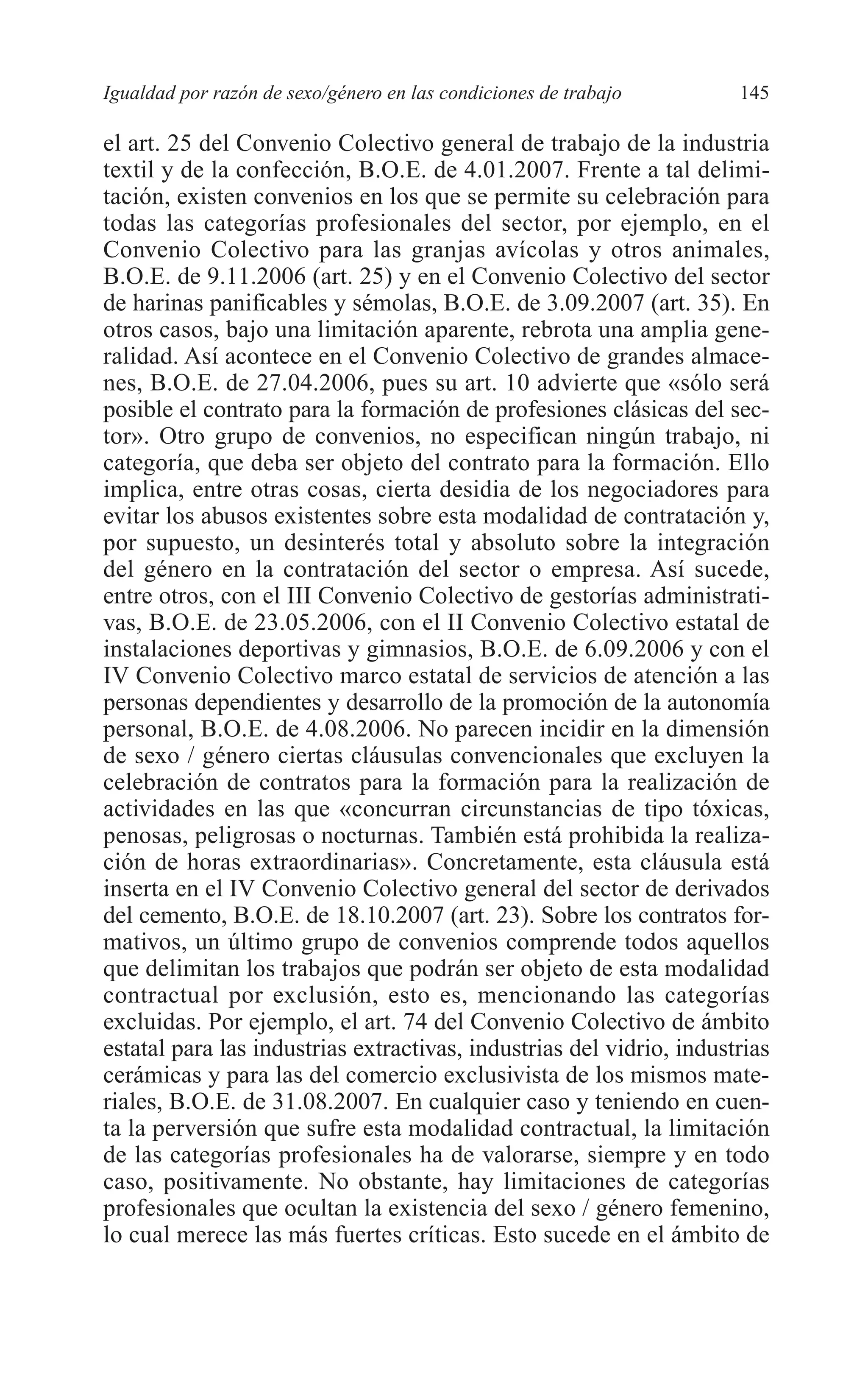 08 CAPITULO 4 2/7/08 13:07 Página 145




         Igualdad por razón de sexo/género en las condiciones de trabajo       145

         el art. 25 del Convenio Colectivo general de trabajo de la industria
         textil y de la confección, B.O.E. de 4.01.2007. Frente a tal delimi-
         tación, existen convenios en los que se permite su celebración para
         todas las categorías profesionales del sector, por ejemplo, en el
         Convenio Colectivo para las granjas avícolas y otros animales,
         B.O.E. de 9.11.2006 (art. 25) y en el Convenio Colectivo del sector
         de harinas panificables y sémolas, B.O.E. de 3.09.2007 (art. 35). En
         otros casos, bajo una limitación aparente, rebrota una amplia gene-
         ralidad. Así acontece en el Convenio Colectivo de grandes almace-
         nes, B.O.E. de 27.04.2006, pues su art. 10 advierte que «sólo será
         posible el contrato para la formación de profesiones clásicas del sec-
         tor». Otro grupo de convenios, no especifican ningún trabajo, ni
         categoría, que deba ser objeto del contrato para la formación. Ello
         implica, entre otras cosas, cierta desidia de los negociadores para
         evitar los abusos existentes sobre esta modalidad de contratación y,
         por supuesto, un desinterés total y absoluto sobre la integración
         del género en la contratación del sector o empresa. Así sucede,
         entre otros, con el III Convenio Colectivo de gestorías administrati-
         vas, B.O.E. de 23.05.2006, con el II Convenio Colectivo estatal de
         instalaciones deportivas y gimnasios, B.O.E. de 6.09.2006 y con el
         IV Convenio Colectivo marco estatal de servicios de atención a las
         personas dependientes y desarrollo de la promoción de la autonomía
         personal, B.O.E. de 4.08.2006. No parecen incidir en la dimensión
         de sexo / género ciertas cláusulas convencionales que excluyen la
         celebración de contratos para la formación para la realización de
         actividades en las que «concurran circunstancias de tipo tóxicas,
         penosas, peligrosas o nocturnas. También está prohibida la realiza-
         ción de horas extraordinarias». Concretamente, esta cláusula está
         inserta en el IV Convenio Colectivo general del sector de derivados
         del cemento, B.O.E. de 18.10.2007 (art. 23). Sobre los contratos for-
         mativos, un último grupo de convenios comprende todos aquellos
         que delimitan los trabajos que podrán ser objeto de esta modalidad
         contractual por exclusión, esto es, mencionando las categorías
         excluidas. Por ejemplo, el art. 74 del Convenio Colectivo de ámbito
         estatal para las industrias extractivas, industrias del vidrio, industrias
         cerámicas y para las del comercio exclusivista de los mismos mate-
         riales, B.O.E. de 31.08.2007. En cualquier caso y teniendo en cuen-
         ta la perversión que sufre esta modalidad contractual, la limitación
         de las categorías profesionales ha de valorarse, siempre y en todo
         caso, positivamente. No obstante, hay limitaciones de categorías
         profesionales que ocultan la existencia del sexo / género femenino,
         lo cual merece las más fuertes críticas. Esto sucede en el ámbito de
 