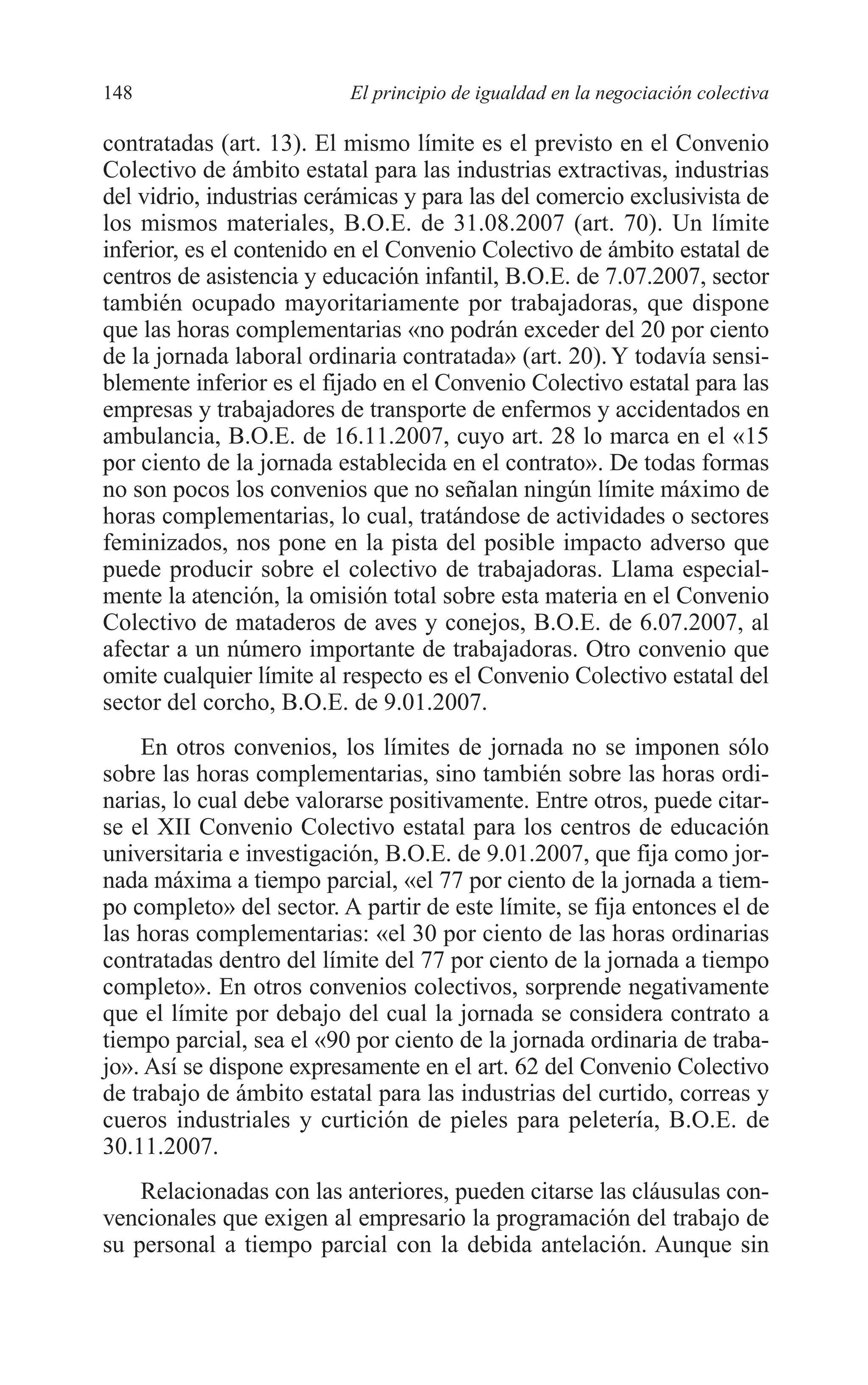 08 CAPITULO 4 2/7/08 13:07 Página 148




         148                       El principio de igualdad en la negociación colectiva

         contratadas (art. 13). El mismo límite es el previsto en el Convenio
         Colectivo de ámbito estatal para las industrias extractivas, industrias
         del vidrio, industrias cerámicas y para las del comercio exclusivista de
         los mismos materiales, B.O.E. de 31.08.2007 (art. 70). Un límite
         inferior, es el contenido en el Convenio Colectivo de ámbito estatal de
         centros de asistencia y educación infantil, B.O.E. de 7.07.2007, sector
         también ocupado mayoritariamente por trabajadoras, que dispone
         que las horas complementarias «no podrán exceder del 20 por ciento
         de la jornada laboral ordinaria contratada» (art. 20). Y todavía sensi-
         blemente inferior es el fijado en el Convenio Colectivo estatal para las
         empresas y trabajadores de transporte de enfermos y accidentados en
         ambulancia, B.O.E. de 16.11.2007, cuyo art. 28 lo marca en el «15
         por ciento de la jornada establecida en el contrato». De todas formas
         no son pocos los convenios que no señalan ningún límite máximo de
         horas complementarias, lo cual, tratándose de actividades o sectores
         feminizados, nos pone en la pista del posible impacto adverso que
         puede producir sobre el colectivo de trabajadoras. Llama especial-
         mente la atención, la omisión total sobre esta materia en el Convenio
         Colectivo de mataderos de aves y conejos, B.O.E. de 6.07.2007, al
         afectar a un número importante de trabajadoras. Otro convenio que
         omite cualquier límite al respecto es el Convenio Colectivo estatal del
         sector del corcho, B.O.E. de 9.01.2007.
             En otros convenios, los límites de jornada no se imponen sólo
         sobre las horas complementarias, sino también sobre las horas ordi-
         narias, lo cual debe valorarse positivamente. Entre otros, puede citar-
         se el XII Convenio Colectivo estatal para los centros de educación
         universitaria e investigación, B.O.E. de 9.01.2007, que fija como jor-
         nada máxima a tiempo parcial, «el 77 por ciento de la jornada a tiem-
         po completo» del sector. A partir de este límite, se fija entonces el de
         las horas complementarias: «el 30 por ciento de las horas ordinarias
         contratadas dentro del límite del 77 por ciento de la jornada a tiempo
         completo». En otros convenios colectivos, sorprende negativamente
         que el límite por debajo del cual la jornada se considera contrato a
         tiempo parcial, sea el «90 por ciento de la jornada ordinaria de traba-
         jo». Así se dispone expresamente en el art. 62 del Convenio Colectivo
         de trabajo de ámbito estatal para las industrias del curtido, correas y
         cueros industriales y curtición de pieles para peletería, B.O.E. de
         30.11.2007.
             Relacionadas con las anteriores, pueden citarse las cláusulas con-
         vencionales que exigen al empresario la programación del trabajo de
         su personal a tiempo parcial con la debida antelación. Aunque sin
 