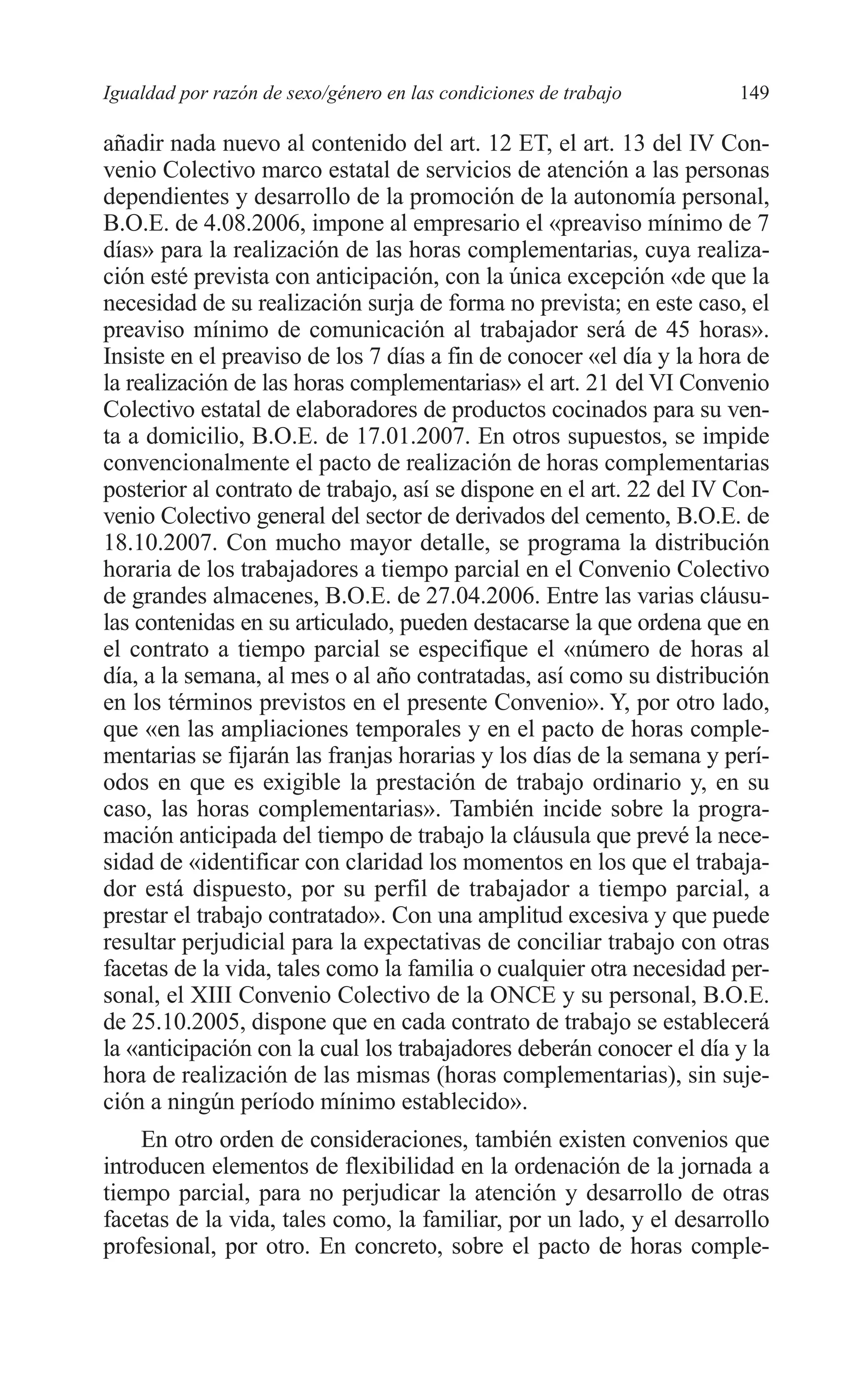 08 CAPITULO 4 2/7/08 13:07 Página 149




         Igualdad por razón de sexo/género en las condiciones de trabajo       149

         añadir nada nuevo al contenido del art. 12 ET, el art. 13 del IV Con-
         venio Colectivo marco estatal de servicios de atención a las personas
         dependientes y desarrollo de la promoción de la autonomía personal,
         B.O.E. de 4.08.2006, impone al empresario el «preaviso mínimo de 7
         días» para la realización de las horas complementarias, cuya realiza-
         ción esté prevista con anticipación, con la única excepción «de que la
         necesidad de su realización surja de forma no prevista; en este caso, el
         preaviso mínimo de comunicación al trabajador será de 45 horas».
         Insiste en el preaviso de los 7 días a fin de conocer «el día y la hora de
         la realización de las horas complementarias» el art. 21 del VI Convenio
         Colectivo estatal de elaboradores de productos cocinados para su ven-
         ta a domicilio, B.O.E. de 17.01.2007. En otros supuestos, se impide
         convencionalmente el pacto de realización de horas complementarias
         posterior al contrato de trabajo, así se dispone en el art. 22 del IV Con-
         venio Colectivo general del sector de derivados del cemento, B.O.E. de
         18.10.2007. Con mucho mayor detalle, se programa la distribución
         horaria de los trabajadores a tiempo parcial en el Convenio Colectivo
         de grandes almacenes, B.O.E. de 27.04.2006. Entre las varias cláusu-
         las contenidas en su articulado, pueden destacarse la que ordena que en
         el contrato a tiempo parcial se especifique el «número de horas al
         día, a la semana, al mes o al año contratadas, así como su distribución
         en los términos previstos en el presente Convenio». Y, por otro lado,
         que «en las ampliaciones temporales y en el pacto de horas comple-
         mentarias se fijarán las franjas horarias y los días de la semana y perí-
         odos en que es exigible la prestación de trabajo ordinario y, en su
         caso, las horas complementarias». También incide sobre la progra-
         mación anticipada del tiempo de trabajo la cláusula que prevé la nece-
         sidad de «identificar con claridad los momentos en los que el trabaja-
         dor está dispuesto, por su perfil de trabajador a tiempo parcial, a
         prestar el trabajo contratado». Con una amplitud excesiva y que puede
         resultar perjudicial para la expectativas de conciliar trabajo con otras
         facetas de la vida, tales como la familia o cualquier otra necesidad per-
         sonal, el XIII Convenio Colectivo de la ONCE y su personal, B.O.E.
         de 25.10.2005, dispone que en cada contrato de trabajo se establecerá
         la «anticipación con la cual los trabajadores deberán conocer el día y la
         hora de realización de las mismas (horas complementarias), sin suje-
         ción a ningún período mínimo establecido».
             En otro orden de consideraciones, también existen convenios que
         introducen elementos de flexibilidad en la ordenación de la jornada a
         tiempo parcial, para no perjudicar la atención y desarrollo de otras
         facetas de la vida, tales como, la familiar, por un lado, y el desarrollo
         profesional, por otro. En concreto, sobre el pacto de horas comple-
 