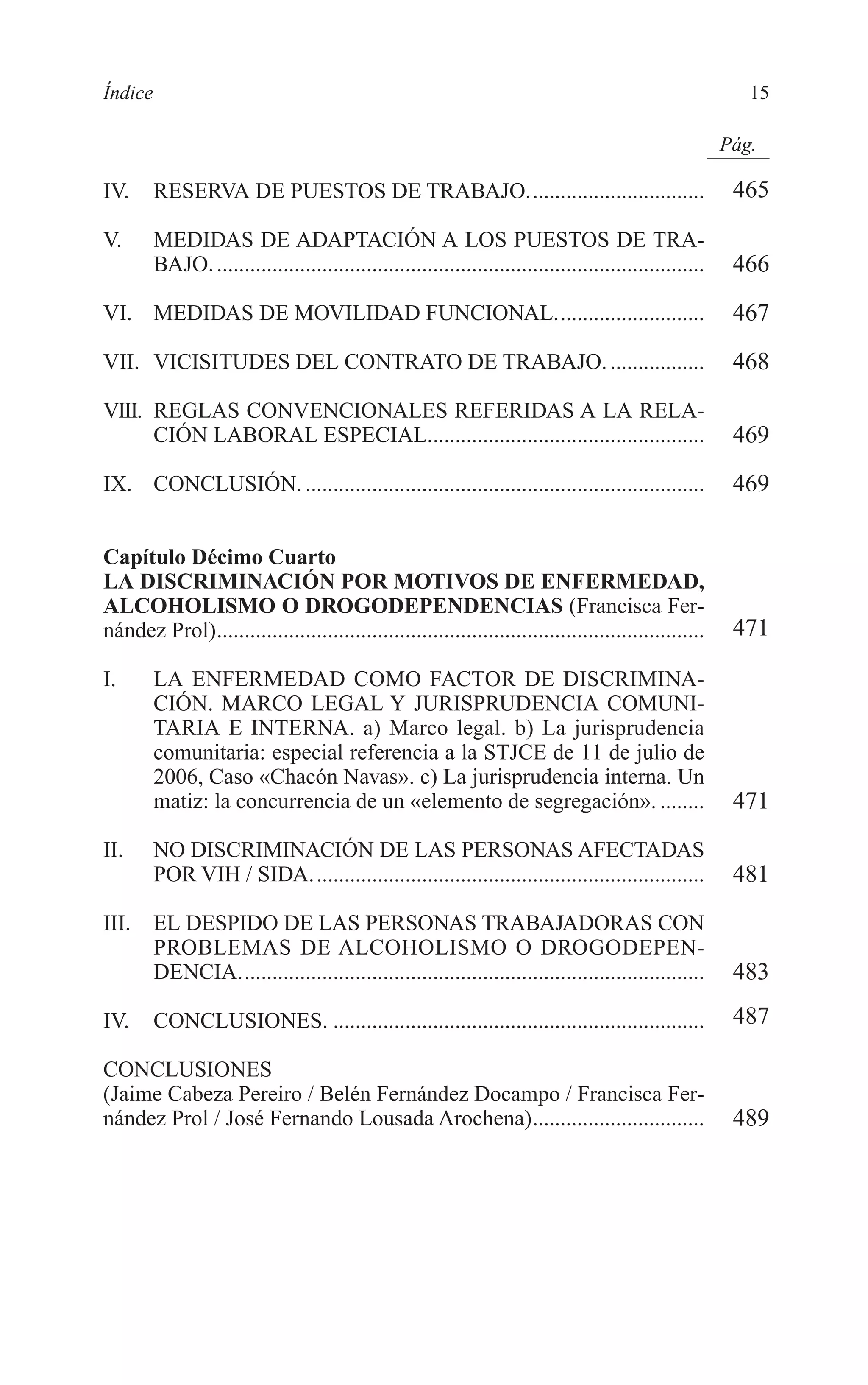 02 INDICE 2/7/08 13:05 Página 15




        Índice                                                                                                       15

                                                                                                                  Pág.

        IV.      RESERVA DE PUESTOS DE TRABAJO................................                                     465

        V.       MEDIDAS DE ADAPTACIÓN A LOS PUESTOS DE TRA-
                 BAJO. ........................................................................................    466
        VI. MEDIDAS DE MOVILIDAD FUNCIONAL...........................                                              467
        VII. VICISITUDES DEL CONTRATO DE TRABAJO. .................                                                468
        VIII. REGLAS CONVENCIONALES REFERIDAS A LA RELA-
              CIÓN LABORAL ESPECIAL..................................................                              469
        IX. CONCLUSIÓN. ........................................................................                   469

        Capítulo Décimo Cuarto
        LA DISCRIMINACIÓN POR MOTIVOS DE ENFERMEDAD,
        ALCOHOLISMO O DROGODEPENDENCIAS (Francisca Fer-
        nández Prol)........................................................................................       471

        I.       LA ENFERMEDAD COMO FACTOR DE DISCRIMINA-
                 CIÓN. MARCO LEGAL Y JURISPRUDENCIA COMUNI-
                 TARIA E INTERNA. a) Marco legal. b) La jurisprudencia
                 comunitaria: especial referencia a la STJCE de 11 de julio de
                 2006, Caso «Chacón Navas». c) La jurisprudencia interna. Un
                 matiz: la concurrencia de un «elemento de segregación». ........                                  471
        II.      NO DISCRIMINACIÓN DE LAS PERSONAS AFECTADAS
                 POR VIH / SIDA. ......................................................................            481
        III.     EL DESPIDO DE LAS PERSONAS TRABAJADORAS CON
                 PROBLEMAS DE ALCOHOLISMO O DROGODEPEN-
                 DENCIA....................................................................................        483
        IV.      CONCLUSIONES. ...................................................................                 487

        CONCLUSIONES
        (Jaime Cabeza Pereiro / Belén Fernández Docampo / Francisca Fer-
        nández Prol / José Fernando Lousada Arochena)...............................                               489
 