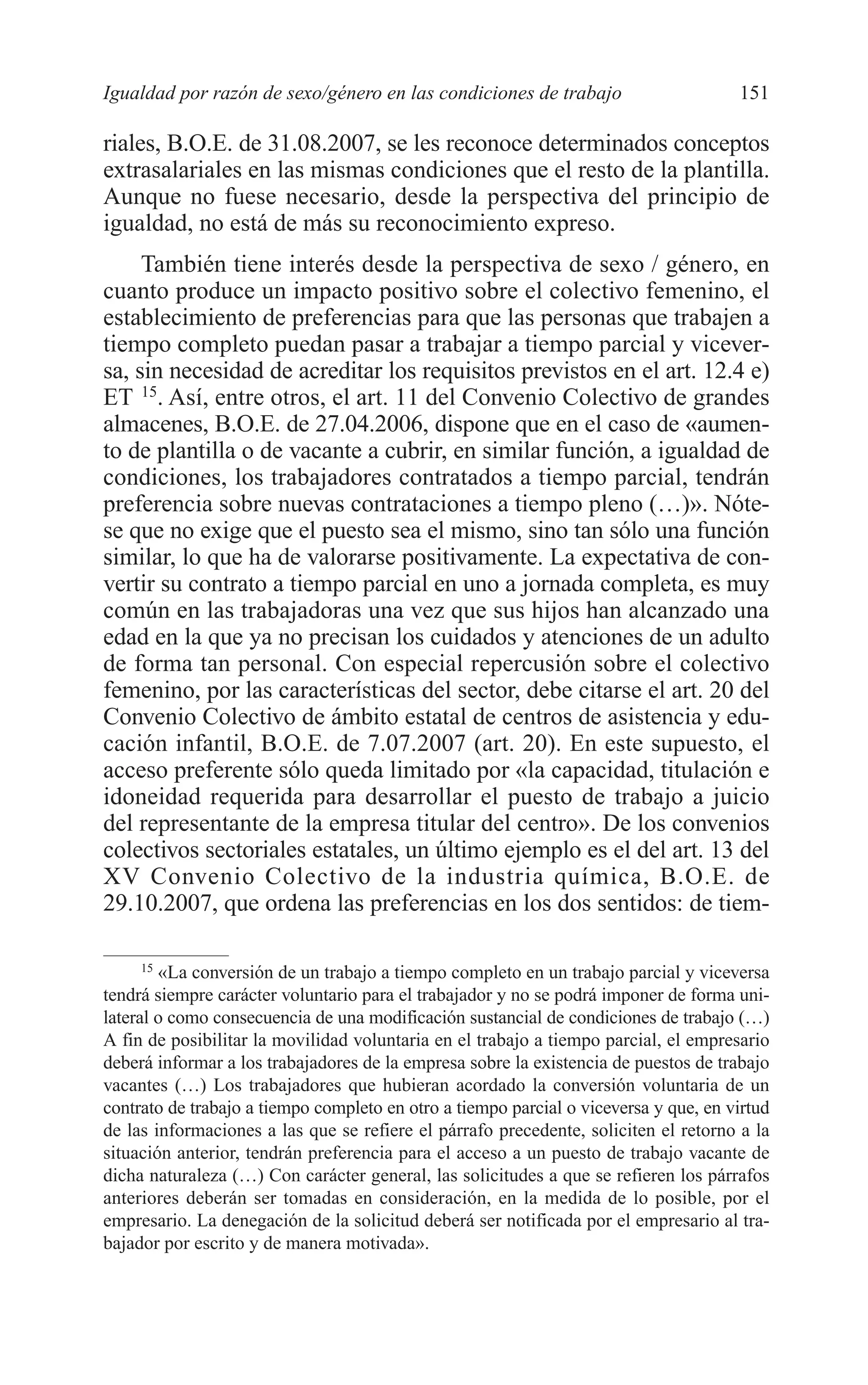 08 CAPITULO 4 2/7/08 13:07 Página 151




         Igualdad por razón de sexo/género en las condiciones de trabajo                       151

         riales, B.O.E. de 31.08.2007, se les reconoce determinados conceptos
         extrasalariales en las mismas condiciones que el resto de la plantilla.
         Aunque no fuese necesario, desde la perspectiva del principio de
         igualdad, no está de más su reconocimiento expreso.
              También tiene interés desde la perspectiva de sexo / género, en
         cuanto produce un impacto positivo sobre el colectivo femenino, el
         establecimiento de preferencias para que las personas que trabajen a
         tiempo completo puedan pasar a trabajar a tiempo parcial y vicever-
         sa, sin necesidad de acreditar los requisitos previstos en el art. 12.4 e)
         ET 15. Así, entre otros, el art. 11 del Convenio Colectivo de grandes
         almacenes, B.O.E. de 27.04.2006, dispone que en el caso de «aumen-
         to de plantilla o de vacante a cubrir, en similar función, a igualdad de
         condiciones, los trabajadores contratados a tiempo parcial, tendrán
         preferencia sobre nuevas contrataciones a tiempo pleno (…)». Nóte-
         se que no exige que el puesto sea el mismo, sino tan sólo una función
         similar, lo que ha de valorarse positivamente. La expectativa de con-
         vertir su contrato a tiempo parcial en uno a jornada completa, es muy
         común en las trabajadoras una vez que sus hijos han alcanzado una
         edad en la que ya no precisan los cuidados y atenciones de un adulto
         de forma tan personal. Con especial repercusión sobre el colectivo
         femenino, por las características del sector, debe citarse el art. 20 del
         Convenio Colectivo de ámbito estatal de centros de asistencia y edu-
         cación infantil, B.O.E. de 7.07.2007 (art. 20). En este supuesto, el
         acceso preferente sólo queda limitado por «la capacidad, titulación e
         idoneidad requerida para desarrollar el puesto de trabajo a juicio
         del representante de la empresa titular del centro». De los convenios
         colectivos sectoriales estatales, un último ejemplo es el del art. 13 del
         XV Convenio Colectivo de la industria química, B.O.E. de
         29.10.2007, que ordena las preferencias en los dos sentidos: de tiem-

               15
                  «La conversión de un trabajo a tiempo completo en un trabajo parcial y viceversa
         tendrá siempre carácter voluntario para el trabajador y no se podrá imponer de forma uni-
         lateral o como consecuencia de una modificación sustancial de condiciones de trabajo (…)
         A fin de posibilitar la movilidad voluntaria en el trabajo a tiempo parcial, el empresario
         deberá informar a los trabajadores de la empresa sobre la existencia de puestos de trabajo
         vacantes (…) Los trabajadores que hubieran acordado la conversión voluntaria de un
         contrato de trabajo a tiempo completo en otro a tiempo parcial o viceversa y que, en virtud
         de las informaciones a las que se refiere el párrafo precedente, soliciten el retorno a la
         situación anterior, tendrán preferencia para el acceso a un puesto de trabajo vacante de
         dicha naturaleza (…) Con carácter general, las solicitudes a que se refieren los párrafos
         anteriores deberán ser tomadas en consideración, en la medida de lo posible, por el
         empresario. La denegación de la solicitud deberá ser notificada por el empresario al tra-
         bajador por escrito y de manera motivada».
 