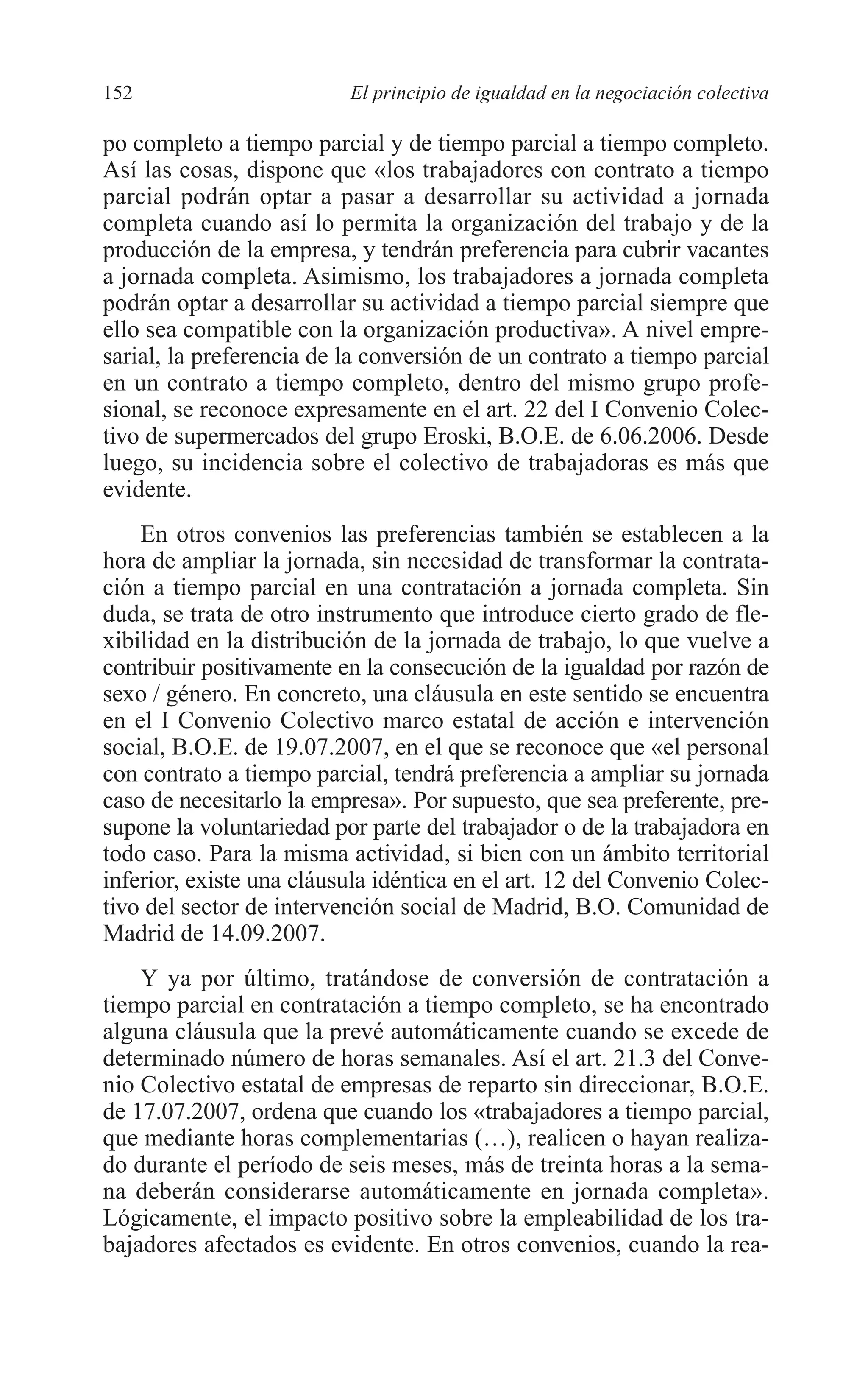 08 CAPITULO 4 2/7/08 13:07 Página 152




         152                       El principio de igualdad en la negociación colectiva

         po completo a tiempo parcial y de tiempo parcial a tiempo completo.
         Así las cosas, dispone que «los trabajadores con contrato a tiempo
         parcial podrán optar a pasar a desarrollar su actividad a jornada
         completa cuando así lo permita la organización del trabajo y de la
         producción de la empresa, y tendrán preferencia para cubrir vacantes
         a jornada completa. Asimismo, los trabajadores a jornada completa
         podrán optar a desarrollar su actividad a tiempo parcial siempre que
         ello sea compatible con la organización productiva». A nivel empre-
         sarial, la preferencia de la conversión de un contrato a tiempo parcial
         en un contrato a tiempo completo, dentro del mismo grupo profe-
         sional, se reconoce expresamente en el art. 22 del I Convenio Colec-
         tivo de supermercados del grupo Eroski, B.O.E. de 6.06.2006. Desde
         luego, su incidencia sobre el colectivo de trabajadoras es más que
         evidente.
             En otros convenios las preferencias también se establecen a la
         hora de ampliar la jornada, sin necesidad de transformar la contrata-
         ción a tiempo parcial en una contratación a jornada completa. Sin
         duda, se trata de otro instrumento que introduce cierto grado de fle-
         xibilidad en la distribución de la jornada de trabajo, lo que vuelve a
         contribuir positivamente en la consecución de la igualdad por razón de
         sexo / género. En concreto, una cláusula en este sentido se encuentra
         en el I Convenio Colectivo marco estatal de acción e intervención
         social, B.O.E. de 19.07.2007, en el que se reconoce que «el personal
         con contrato a tiempo parcial, tendrá preferencia a ampliar su jornada
         caso de necesitarlo la empresa». Por supuesto, que sea preferente, pre-
         supone la voluntariedad por parte del trabajador o de la trabajadora en
         todo caso. Para la misma actividad, si bien con un ámbito territorial
         inferior, existe una cláusula idéntica en el art. 12 del Convenio Colec-
         tivo del sector de intervención social de Madrid, B.O. Comunidad de
         Madrid de 14.09.2007.
             Y ya por último, tratándose de conversión de contratación a
         tiempo parcial en contratación a tiempo completo, se ha encontrado
         alguna cláusula que la prevé automáticamente cuando se excede de
         determinado número de horas semanales. Así el art. 21.3 del Conve-
         nio Colectivo estatal de empresas de reparto sin direccionar, B.O.E.
         de 17.07.2007, ordena que cuando los «trabajadores a tiempo parcial,
         que mediante horas complementarias (…), realicen o hayan realiza-
         do durante el período de seis meses, más de treinta horas a la sema-
         na deberán considerarse automáticamente en jornada completa».
         Lógicamente, el impacto positivo sobre la empleabilidad de los tra-
         bajadores afectados es evidente. En otros convenios, cuando la rea-
 