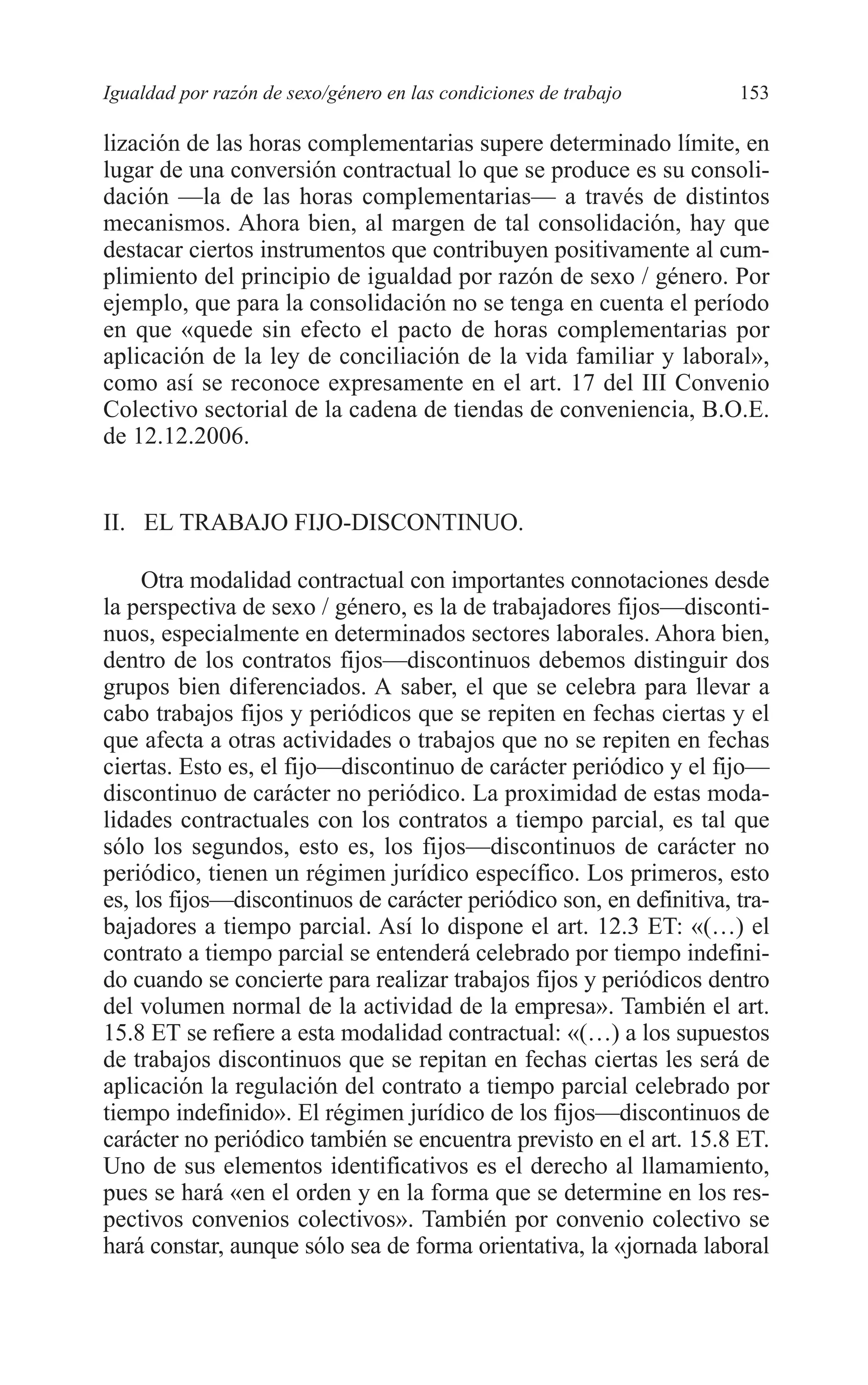 08 CAPITULO 4 2/7/08 13:07 Página 153




         Igualdad por razón de sexo/género en las condiciones de trabajo      153

         lización de las horas complementarias supere determinado límite, en
         lugar de una conversión contractual lo que se produce es su consoli-
         dación —la de las horas complementarias— a través de distintos
         mecanismos. Ahora bien, al margen de tal consolidación, hay que
         destacar ciertos instrumentos que contribuyen positivamente al cum-
         plimiento del principio de igualdad por razón de sexo / género. Por
         ejemplo, que para la consolidación no se tenga en cuenta el período
         en que «quede sin efecto el pacto de horas complementarias por
         aplicación de la ley de conciliación de la vida familiar y laboral»,
         como así se reconoce expresamente en el art. 17 del III Convenio
         Colectivo sectorial de la cadena de tiendas de conveniencia, B.O.E.
         de 12.12.2006.


         II. EL TRABAJO FIJO-DISCONTINUO.

              Otra modalidad contractual con importantes connotaciones desde
         la perspectiva de sexo / género, es la de trabajadores fijos—disconti-
         nuos, especialmente en determinados sectores laborales. Ahora bien,
         dentro de los contratos fijos—discontinuos debemos distinguir dos
         grupos bien diferenciados. A saber, el que se celebra para llevar a
         cabo trabajos fijos y periódicos que se repiten en fechas ciertas y el
         que afecta a otras actividades o trabajos que no se repiten en fechas
         ciertas. Esto es, el fijo—discontinuo de carácter periódico y el fijo—
         discontinuo de carácter no periódico. La proximidad de estas moda-
         lidades contractuales con los contratos a tiempo parcial, es tal que
         sólo los segundos, esto es, los fijos—discontinuos de carácter no
         periódico, tienen un régimen jurídico específico. Los primeros, esto
         es, los fijos—discontinuos de carácter periódico son, en definitiva, tra-
         bajadores a tiempo parcial. Así lo dispone el art. 12.3 ET: «(…) el
         contrato a tiempo parcial se entenderá celebrado por tiempo indefini-
         do cuando se concierte para realizar trabajos fijos y periódicos dentro
         del volumen normal de la actividad de la empresa». También el art.
         15.8 ET se refiere a esta modalidad contractual: «(…) a los supuestos
         de trabajos discontinuos que se repitan en fechas ciertas les será de
         aplicación la regulación del contrato a tiempo parcial celebrado por
         tiempo indefinido». El régimen jurídico de los fijos—discontinuos de
         carácter no periódico también se encuentra previsto en el art. 15.8 ET.
         Uno de sus elementos identificativos es el derecho al llamamiento,
         pues se hará «en el orden y en la forma que se determine en los res-
         pectivos convenios colectivos». También por convenio colectivo se
         hará constar, aunque sólo sea de forma orientativa, la «jornada laboral
 