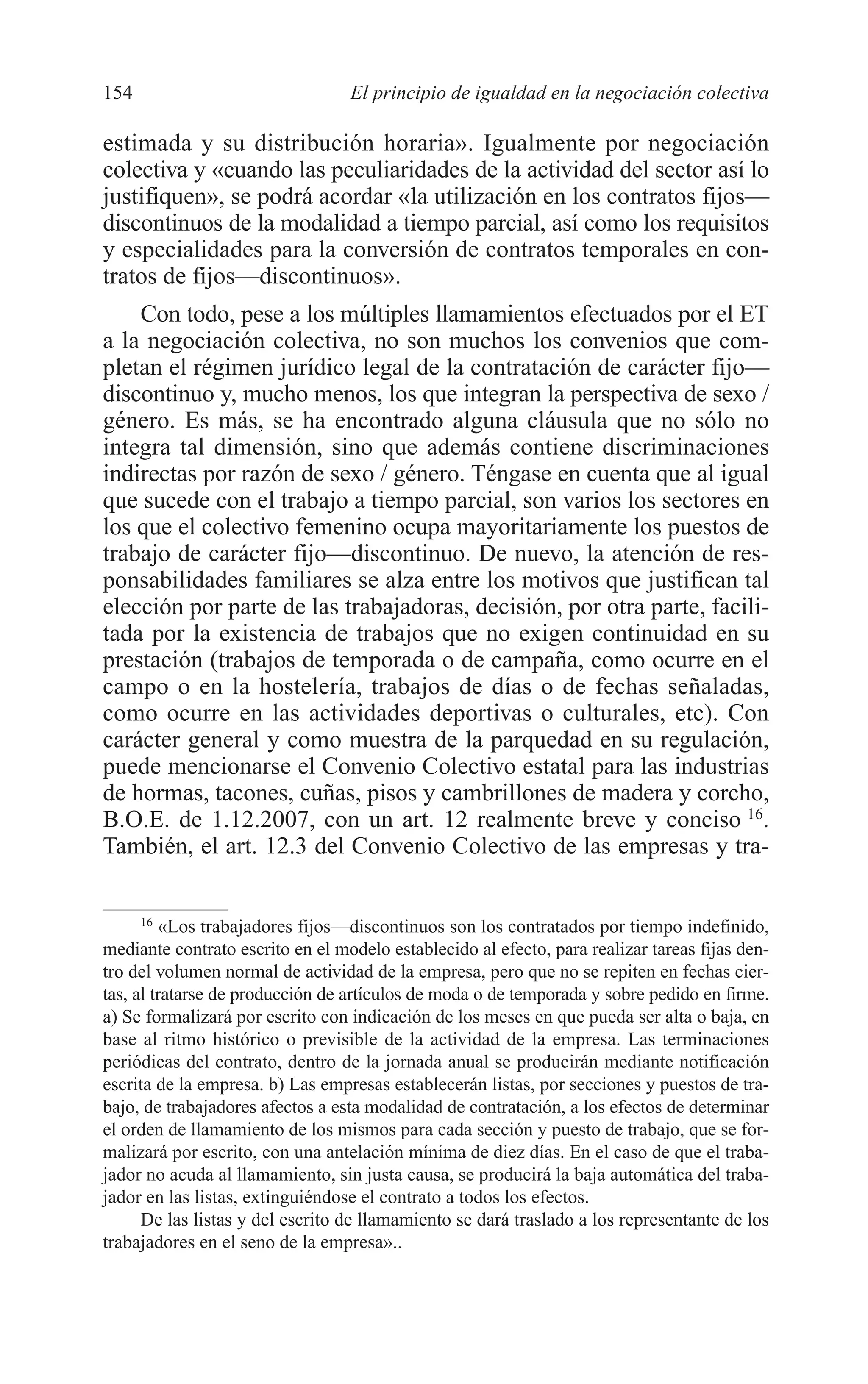 08 CAPITULO 4 2/7/08 13:07 Página 154




         154                               El principio de igualdad en la negociación colectiva

         estimada y su distribución horaria». Igualmente por negociación
         colectiva y «cuando las peculiaridades de la actividad del sector así lo
         justifiquen», se podrá acordar «la utilización en los contratos fijos—
         discontinuos de la modalidad a tiempo parcial, así como los requisitos
         y especialidades para la conversión de contratos temporales en con-
         tratos de fijos—discontinuos».
             Con todo, pese a los múltiples llamamientos efectuados por el ET
         a la negociación colectiva, no son muchos los convenios que com-
         pletan el régimen jurídico legal de la contratación de carácter fijo—
         discontinuo y, mucho menos, los que integran la perspectiva de sexo /
         género. Es más, se ha encontrado alguna cláusula que no sólo no
         integra tal dimensión, sino que además contiene discriminaciones
         indirectas por razón de sexo / género. Téngase en cuenta que al igual
         que sucede con el trabajo a tiempo parcial, son varios los sectores en
         los que el colectivo femenino ocupa mayoritariamente los puestos de
         trabajo de carácter fijo—discontinuo. De nuevo, la atención de res-
         ponsabilidades familiares se alza entre los motivos que justifican tal
         elección por parte de las trabajadoras, decisión, por otra parte, facili-
         tada por la existencia de trabajos que no exigen continuidad en su
         prestación (trabajos de temporada o de campaña, como ocurre en el
         campo o en la hostelería, trabajos de días o de fechas señaladas,
         como ocurre en las actividades deportivas o culturales, etc). Con
         carácter general y como muestra de la parquedad en su regulación,
         puede mencionarse el Convenio Colectivo estatal para las industrias
         de hormas, tacones, cuñas, pisos y cambrillones de madera y corcho,
         B.O.E. de 1.12.2007, con un art. 12 realmente breve y conciso 16.
         También, el art. 12.3 del Convenio Colectivo de las empresas y tra-

               16
                  «Los trabajadores fijos—discontinuos son los contratados por tiempo indefinido,
         mediante contrato escrito en el modelo establecido al efecto, para realizar tareas fijas den-
         tro del volumen normal de actividad de la empresa, pero que no se repiten en fechas cier-
         tas, al tratarse de producción de artículos de moda o de temporada y sobre pedido en firme.
         a) Se formalizará por escrito con indicación de los meses en que pueda ser alta o baja, en
         base al ritmo histórico o previsible de la actividad de la empresa. Las terminaciones
         periódicas del contrato, dentro de la jornada anual se producirán mediante notificación
         escrita de la empresa. b) Las empresas establecerán listas, por secciones y puestos de tra-
         bajo, de trabajadores afectos a esta modalidad de contratación, a los efectos de determinar
         el orden de llamamiento de los mismos para cada sección y puesto de trabajo, que se for-
         malizará por escrito, con una antelación mínima de diez días. En el caso de que el traba-
         jador no acuda al llamamiento, sin justa causa, se producirá la baja automática del traba-
         jador en las listas, extinguiéndose el contrato a todos los efectos.
               De las listas y del escrito de llamamiento se dará traslado a los representante de los
         trabajadores en el seno de la empresa»..
 