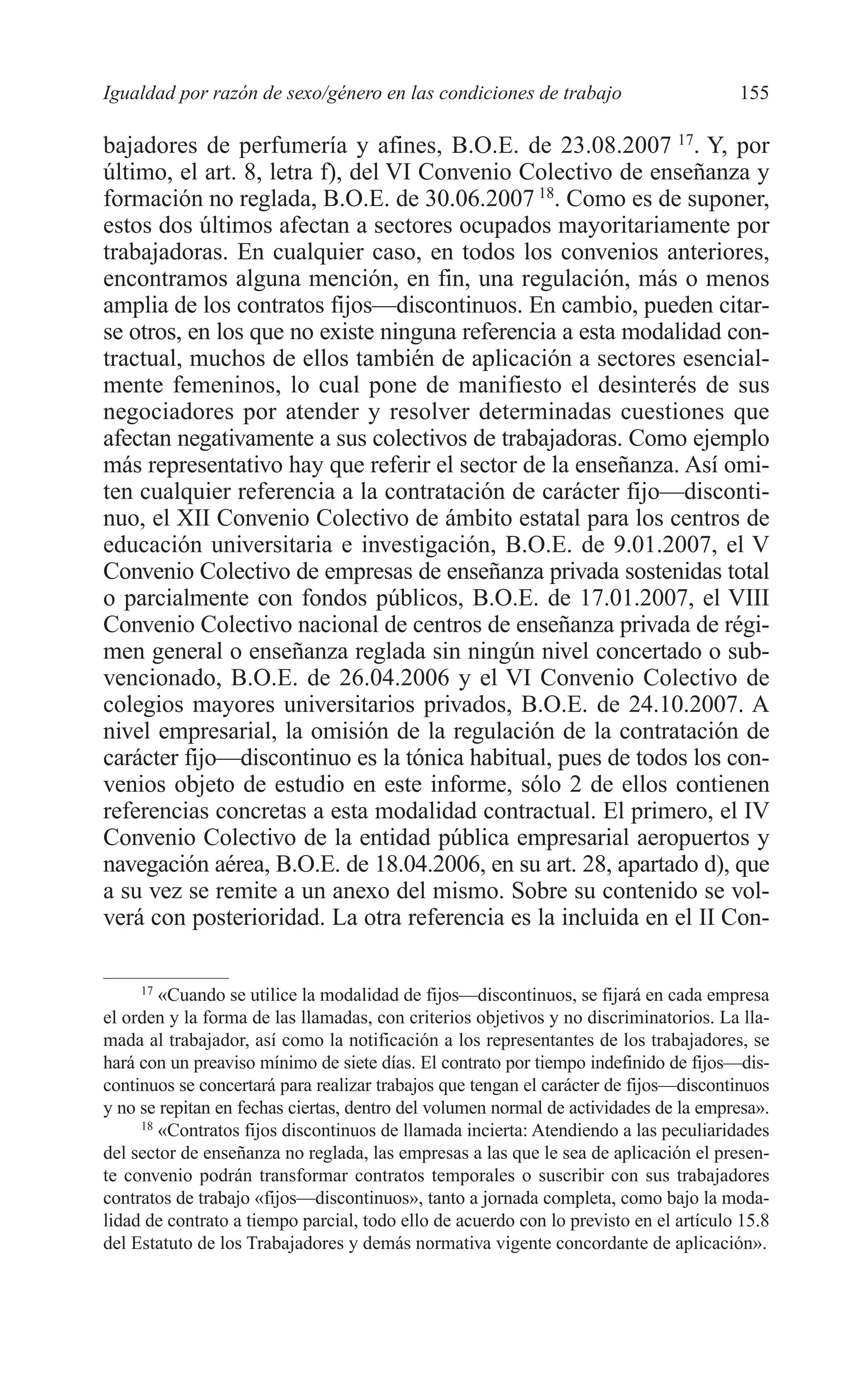 08 CAPITULO 4 2/7/08 13:07 Página 155




         Igualdad por razón de sexo/género en las condiciones de trabajo                        155

         bajadores de perfumería y afines, B.O.E. de 23.08.2007 17. Y, por
         último, el art. 8, letra f), del VI Convenio Colectivo de enseñanza y
         formación no reglada, B.O.E. de 30.06.2007 18. Como es de suponer,
         estos dos últimos afectan a sectores ocupados mayoritariamente por
         trabajadoras. En cualquier caso, en todos los convenios anteriores,
         encontramos alguna mención, en fin, una regulación, más o menos
         amplia de los contratos fijos—discontinuos. En cambio, pueden citar-
         se otros, en los que no existe ninguna referencia a esta modalidad con-
         tractual, muchos de ellos también de aplicación a sectores esencial-
         mente femeninos, lo cual pone de manifiesto el desinterés de sus
         negociadores por atender y resolver determinadas cuestiones que
         afectan negativamente a sus colectivos de trabajadoras. Como ejemplo
         más representativo hay que referir el sector de la enseñanza. Así omi-
         ten cualquier referencia a la contratación de carácter fijo—disconti-
         nuo, el XII Convenio Colectivo de ámbito estatal para los centros de
         educación universitaria e investigación, B.O.E. de 9.01.2007, el V
         Convenio Colectivo de empresas de enseñanza privada sostenidas total
         o parcialmente con fondos públicos, B.O.E. de 17.01.2007, el VIII
         Convenio Colectivo nacional de centros de enseñanza privada de régi-
         men general o enseñanza reglada sin ningún nivel concertado o sub-
         vencionado, B.O.E. de 26.04.2006 y el VI Convenio Colectivo de
         colegios mayores universitarios privados, B.O.E. de 24.10.2007. A
         nivel empresarial, la omisión de la regulación de la contratación de
         carácter fijo—discontinuo es la tónica habitual, pues de todos los con-
         venios objeto de estudio en este informe, sólo 2 de ellos contienen
         referencias concretas a esta modalidad contractual. El primero, el IV
         Convenio Colectivo de la entidad pública empresarial aeropuertos y
         navegación aérea, B.O.E. de 18.04.2006, en su art. 28, apartado d), que
         a su vez se remite a un anexo del mismo. Sobre su contenido se vol-
         verá con posterioridad. La otra referencia es la incluida en el II Con-

              17
                 «Cuando se utilice la modalidad de fijos—discontinuos, se fijará en cada empresa
         el orden y la forma de las llamadas, con criterios objetivos y no discriminatorios. La lla-
         mada al trabajador, así como la notificación a los representantes de los trabajadores, se
         hará con un preaviso mínimo de siete días. El contrato por tiempo indefinido de fijos—dis-
         continuos se concertará para realizar trabajos que tengan el carácter de fijos—discontinuos
         y no se repitan en fechas ciertas, dentro del volumen normal de actividades de la empresa».
              18
                 «Contratos fijos discontinuos de llamada incierta: Atendiendo a las peculiaridades
         del sector de enseñanza no reglada, las empresas a las que le sea de aplicación el presen-
         te convenio podrán transformar contratos temporales o suscribir con sus trabajadores
         contratos de trabajo «fijos—discontinuos», tanto a jornada completa, como bajo la moda-
         lidad de contrato a tiempo parcial, todo ello de acuerdo con lo previsto en el artículo 15.8
         del Estatuto de los Trabajadores y demás normativa vigente concordante de aplicación».
 