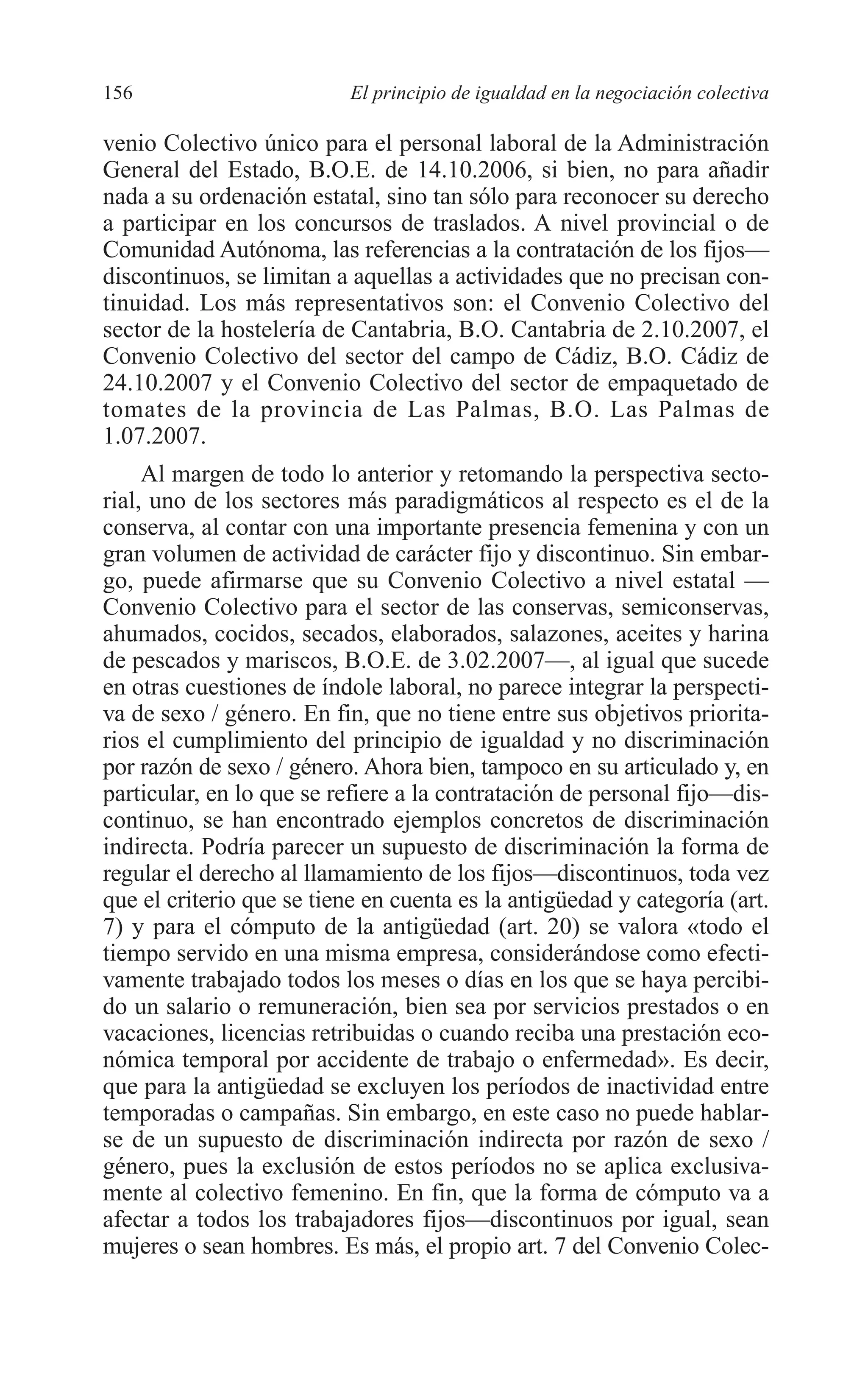 08 CAPITULO 4 2/7/08 13:07 Página 156




         156                        El principio de igualdad en la negociación colectiva

         venio Colectivo único para el personal laboral de la Administración
         General del Estado, B.O.E. de 14.10.2006, si bien, no para añadir
         nada a su ordenación estatal, sino tan sólo para reconocer su derecho
         a participar en los concursos de traslados. A nivel provincial o de
         Comunidad Autónoma, las referencias a la contratación de los fijos—
         discontinuos, se limitan a aquellas a actividades que no precisan con-
         tinuidad. Los más representativos son: el Convenio Colectivo del
         sector de la hostelería de Cantabria, B.O. Cantabria de 2.10.2007, el
         Convenio Colectivo del sector del campo de Cádiz, B.O. Cádiz de
         24.10.2007 y el Convenio Colectivo del sector de empaquetado de
         tomates de la provincia de Las Palmas, B.O. Las Palmas de
         1.07.2007.
              Al margen de todo lo anterior y retomando la perspectiva secto-
         rial, uno de los sectores más paradigmáticos al respecto es el de la
         conserva, al contar con una importante presencia femenina y con un
         gran volumen de actividad de carácter fijo y discontinuo. Sin embar-
         go, puede afirmarse que su Convenio Colectivo a nivel estatal —
         Convenio Colectivo para el sector de las conservas, semiconservas,
         ahumados, cocidos, secados, elaborados, salazones, aceites y harina
         de pescados y mariscos, B.O.E. de 3.02.2007—, al igual que sucede
         en otras cuestiones de índole laboral, no parece integrar la perspecti-
         va de sexo / género. En fin, que no tiene entre sus objetivos priorita-
         rios el cumplimiento del principio de igualdad y no discriminación
         por razón de sexo / género. Ahora bien, tampoco en su articulado y, en
         particular, en lo que se refiere a la contratación de personal fijo—dis-
         continuo, se han encontrado ejemplos concretos de discriminación
         indirecta. Podría parecer un supuesto de discriminación la forma de
         regular el derecho al llamamiento de los fijos—discontinuos, toda vez
         que el criterio que se tiene en cuenta es la antigüedad y categoría (art.
         7) y para el cómputo de la antigüedad (art. 20) se valora «todo el
         tiempo servido en una misma empresa, considerándose como efecti-
         vamente trabajado todos los meses o días en los que se haya percibi-
         do un salario o remuneración, bien sea por servicios prestados o en
         vacaciones, licencias retribuidas o cuando reciba una prestación eco-
         nómica temporal por accidente de trabajo o enfermedad». Es decir,
         que para la antigüedad se excluyen los períodos de inactividad entre
         temporadas o campañas. Sin embargo, en este caso no puede hablar-
         se de un supuesto de discriminación indirecta por razón de sexo /
         género, pues la exclusión de estos períodos no se aplica exclusiva-
         mente al colectivo femenino. En fin, que la forma de cómputo va a
         afectar a todos los trabajadores fijos—discontinuos por igual, sean
         mujeres o sean hombres. Es más, el propio art. 7 del Convenio Colec-
 