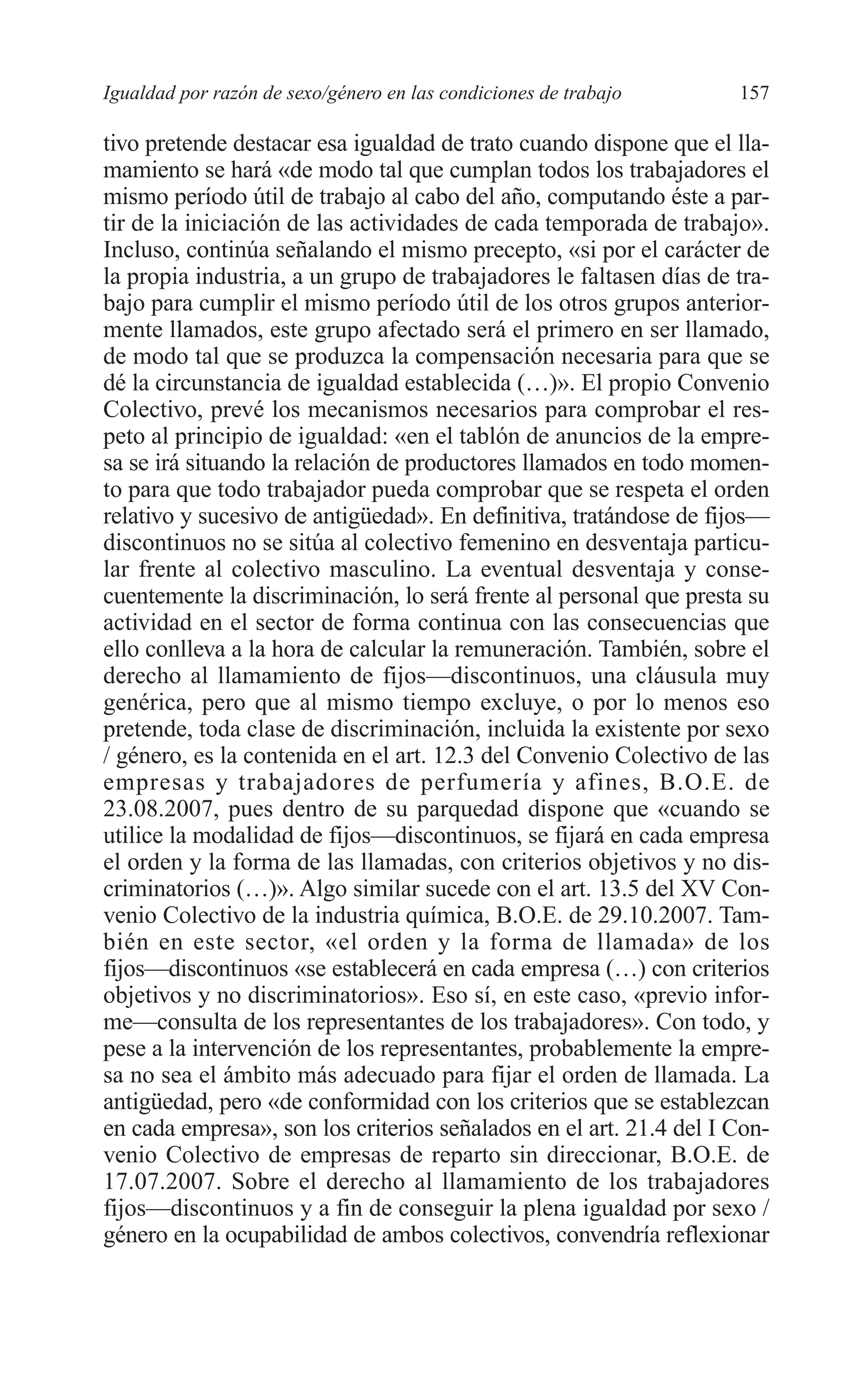 08 CAPITULO 4 2/7/08 13:07 Página 157




         Igualdad por razón de sexo/género en las condiciones de trabajo     157

         tivo pretende destacar esa igualdad de trato cuando dispone que el lla-
         mamiento se hará «de modo tal que cumplan todos los trabajadores el
         mismo período útil de trabajo al cabo del año, computando éste a par-
         tir de la iniciación de las actividades de cada temporada de trabajo».
         Incluso, continúa señalando el mismo precepto, «si por el carácter de
         la propia industria, a un grupo de trabajadores le faltasen días de tra-
         bajo para cumplir el mismo período útil de los otros grupos anterior-
         mente llamados, este grupo afectado será el primero en ser llamado,
         de modo tal que se produzca la compensación necesaria para que se
         dé la circunstancia de igualdad establecida (…)». El propio Convenio
         Colectivo, prevé los mecanismos necesarios para comprobar el res-
         peto al principio de igualdad: «en el tablón de anuncios de la empre-
         sa se irá situando la relación de productores llamados en todo momen-
         to para que todo trabajador pueda comprobar que se respeta el orden
         relativo y sucesivo de antigüedad». En definitiva, tratándose de fijos—
         discontinuos no se sitúa al colectivo femenino en desventaja particu-
         lar frente al colectivo masculino. La eventual desventaja y conse-
         cuentemente la discriminación, lo será frente al personal que presta su
         actividad en el sector de forma continua con las consecuencias que
         ello conlleva a la hora de calcular la remuneración. También, sobre el
         derecho al llamamiento de fijos—discontinuos, una cláusula muy
         genérica, pero que al mismo tiempo excluye, o por lo menos eso
         pretende, toda clase de discriminación, incluida la existente por sexo
         / género, es la contenida en el art. 12.3 del Convenio Colectivo de las
         empresas y trabajadores de perfumería y afines, B.O.E. de
         23.08.2007, pues dentro de su parquedad dispone que «cuando se
         utilice la modalidad de fijos—discontinuos, se fijará en cada empresa
         el orden y la forma de las llamadas, con criterios objetivos y no dis-
         criminatorios (…)». Algo similar sucede con el art. 13.5 del XV Con-
         venio Colectivo de la industria química, B.O.E. de 29.10.2007. Tam-
         bién en este sector, «el orden y la forma de llamada» de los
         fijos—discontinuos «se establecerá en cada empresa (…) con criterios
         objetivos y no discriminatorios». Eso sí, en este caso, «previo infor-
         me—consulta de los representantes de los trabajadores». Con todo, y
         pese a la intervención de los representantes, probablemente la empre-
         sa no sea el ámbito más adecuado para fijar el orden de llamada. La
         antigüedad, pero «de conformidad con los criterios que se establezcan
         en cada empresa», son los criterios señalados en el art. 21.4 del I Con-
         venio Colectivo de empresas de reparto sin direccionar, B.O.E. de
         17.07.2007. Sobre el derecho al llamamiento de los trabajadores
         fijos—discontinuos y a fin de conseguir la plena igualdad por sexo /
         género en la ocupabilidad de ambos colectivos, convendría reflexionar
 